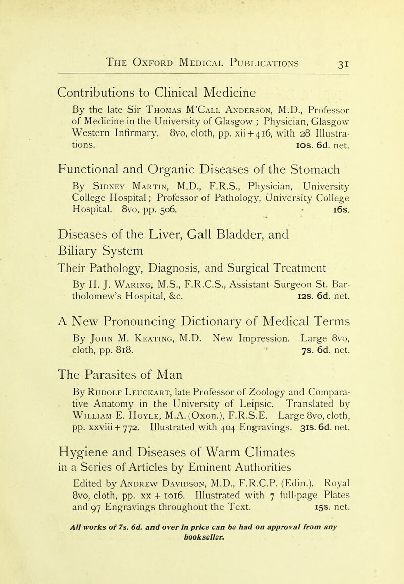 Contributions to Clinical Medicine By the late Sir Thomas M'Call Anderson, M.D., Professor of Medicine in the University of Glasgow ; Physician, Glasgow Western Infirmary. 8vo, cloth, pp. xii + 416, with 28 Illustra- tions, los. 6d. net. Functional and Organic Diseases of the Stomach By Sidney Martin, M.D., F.R.S., Physician, University College Hospital; Professor of Pathology, University College Hospital. 8vo, pp. 506. • i6s. Diseases of the Liver, Gall Bladder, and Biliary System Their Pathology, Diagnosis, and Surgical Treatment By H. J. Waring, M.S., F.R.C.S., Assistant Surgeon St. Bar- tholomew's Hospital, &c. I2S. 6d. net. A New Pronouncing Dictionary of Medical Terms By John M. Keating, M.D. New Impression. Large 8vo, cloth, pp. 818. * 7s. 6d. net. The Parasites of Man By Rudolf Leuckart, late Professor of Zoology and Compara- tive Anatomy in the University of Leipsic. Translated by William E. Hoyle, M.A. (Oxon.), F.R.S.E. Large 8vo, cloth, pp. xxviii-1-772. Illustrated with 404 Engravings. 31s.6d.net. Hygiene and Diseases of Warm Climates in a Series of Articles by Eminent Authorities Edited by Andrew Davidson, M.D., F.R.C.P. (Edin.). Royal 8vo, cloth, pp. XX -j- 1016. Illustrated with 7 full-page Plates and 97 Engravings throughout the Text. 153. net. AU works of 7s. 6d. and over in price can be had on approval from any bookseller.