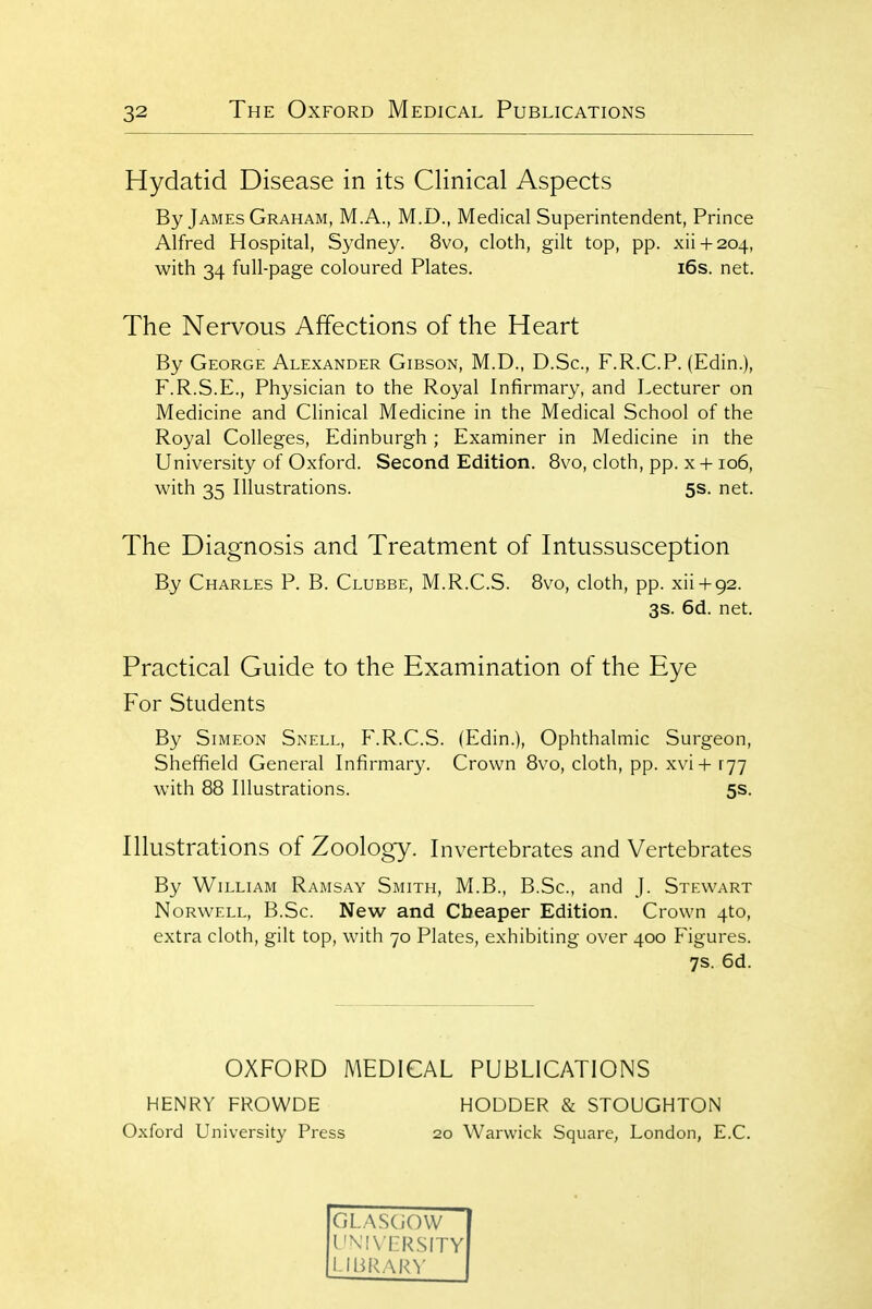 Hydatid Disease in its Clinical Aspects By James Graham, M.A., M.D., Medical Superintendent, Prince Alfred Hospital, Sydney. 8vo, cloth, gilt top, pp. xii + 204, with 34 full-page coloured Plates. i6s. net. The Nervous Affections of the Heart By George Alexander Gibson, M.D., D.Sc, F.R.C.P. (Edin.), F.R.S.E., Physician to the Royal Infirmary, and Lecturer on Medicine and Clinical Medicine in the Medical School of the Royal Colleges, Edinburgh ; Examiner in Medicine in the University of Oxford. Second Edition. 8vo, cloth, pp. x +106, with 35 Illustrations. 5s. net. The Diagnosis and Treatment of Intussusception By Charles P. B. Clubbe, M.R.C.S. 8vo, cloth, pp. xii + 92. 3s. 6d. net. Practical Guide to the Examination of the Eye For Students By Simeon Snell, F.R.C.S. (Edin.), Ophthalmic Surgeon, Sheffield General Infirmary. Crown 8vo, cloth, pp. xvi+ ryy with 88 Illustrations. 5s. Illustrations of Zoology. Invertebrates and Vertebrates By William Ramsay Smith, M.B., B.Sc, and J. Stewart NoRWELL, B.Sc. New and Cheaper Edition. Crown 4to, extra cloth, gilt top, with 70 Plates, exhibiting over 400 Figures. 7s. 6d. OXFORD MEDICAL PUBLICATIONS HENRY FROWDE HODDER & STOUGHTON Oxford University Press 20 Warwick Square, London, E.C. GLASGOW UNIVERSITY LIBRARY