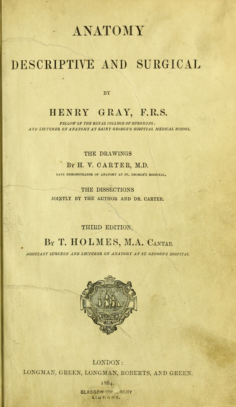 ANATOMY DESCRIPTIVE AND SURGICAL BY HENRY GRAY, F.R.S, FELLOW OP THE ROYAL COLLEGE OF SUROEONS ; AND LECTURER ON ANATOMY AT SAINT GEORGE'S HOSPITAL MEDICAL SCHOOL. THE DRAWINGS By H. V. CARTER, M.D. LATE DEMONSTRATOR OF ANATOMY AT ST. OEORGE'S HOSPITAL. THE DISSECTIONS JOINTLY BY THE AUTHOR AND DR. CARTER. THIED EDITION . By T. HOLMES, M.A. Cantab. ASSISTANT SURGEON AND LECTURER ON ANATOMY AT ST. GEORGES HOSPITAL. LONDOJ^: LONGMAN, GREEN, LONGMAN, ROBERTS, AND GREEN. 1864. GLASGOW IJN*.^RSITY