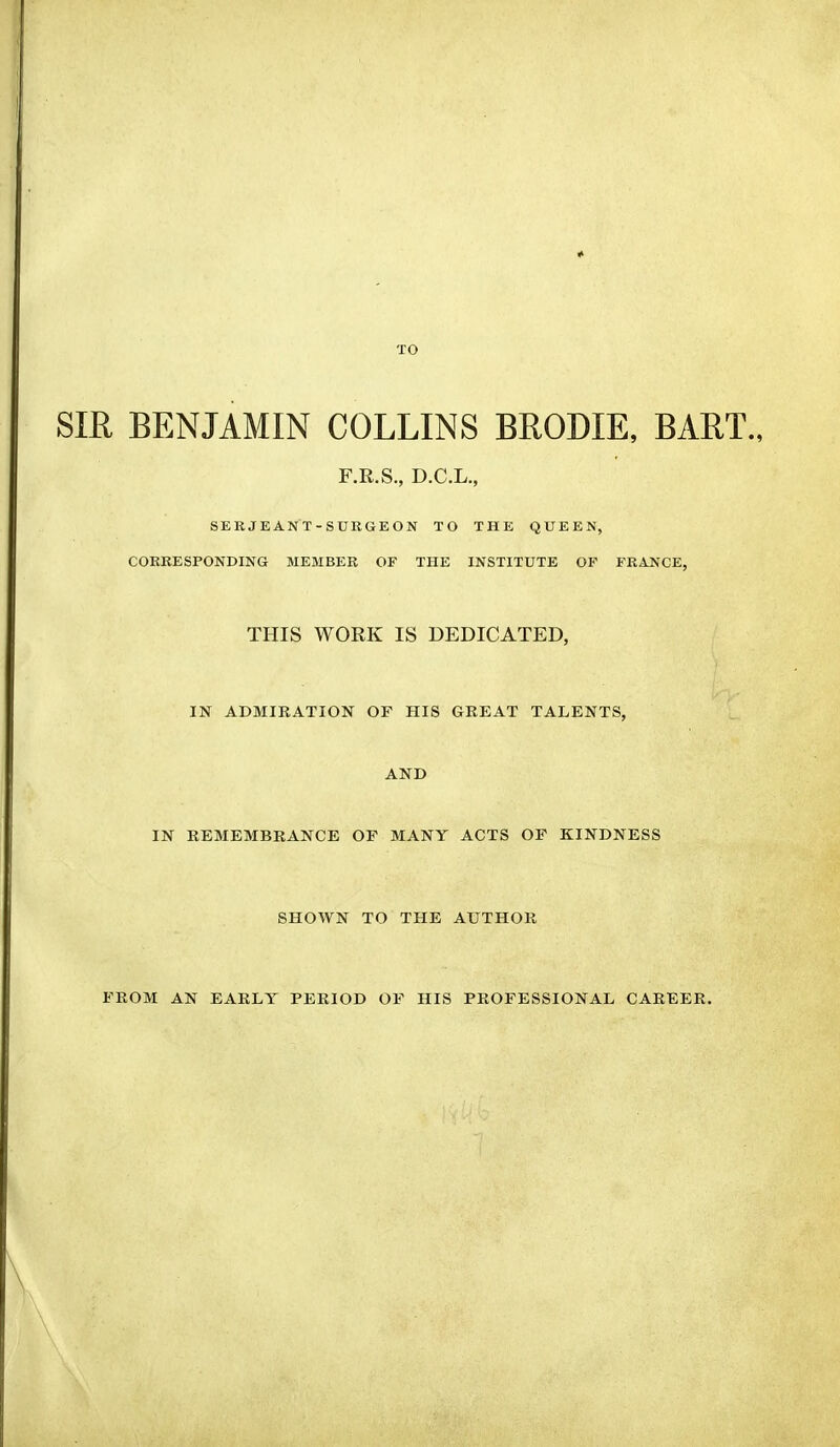 TO SIR BENJAMIN COLLINS BRODIE, BART., F.R.S., D.C.L., SERJEANT-SURGEON TO THE QUEEN, CORRESPONDING MEMBER OF THE INSTITUTE OF FRANCE, THIS WORK IS DEDICATED, IN ADMIRATION OF HIS GREAT TALENTS, AND IN REMEMBRANCE OF MANY ACTS OF KINDNESS SHOWN TO THE AUTHOR FROM AN EARLY PERIOD OF HIS PROFESSIONAL CAREER.