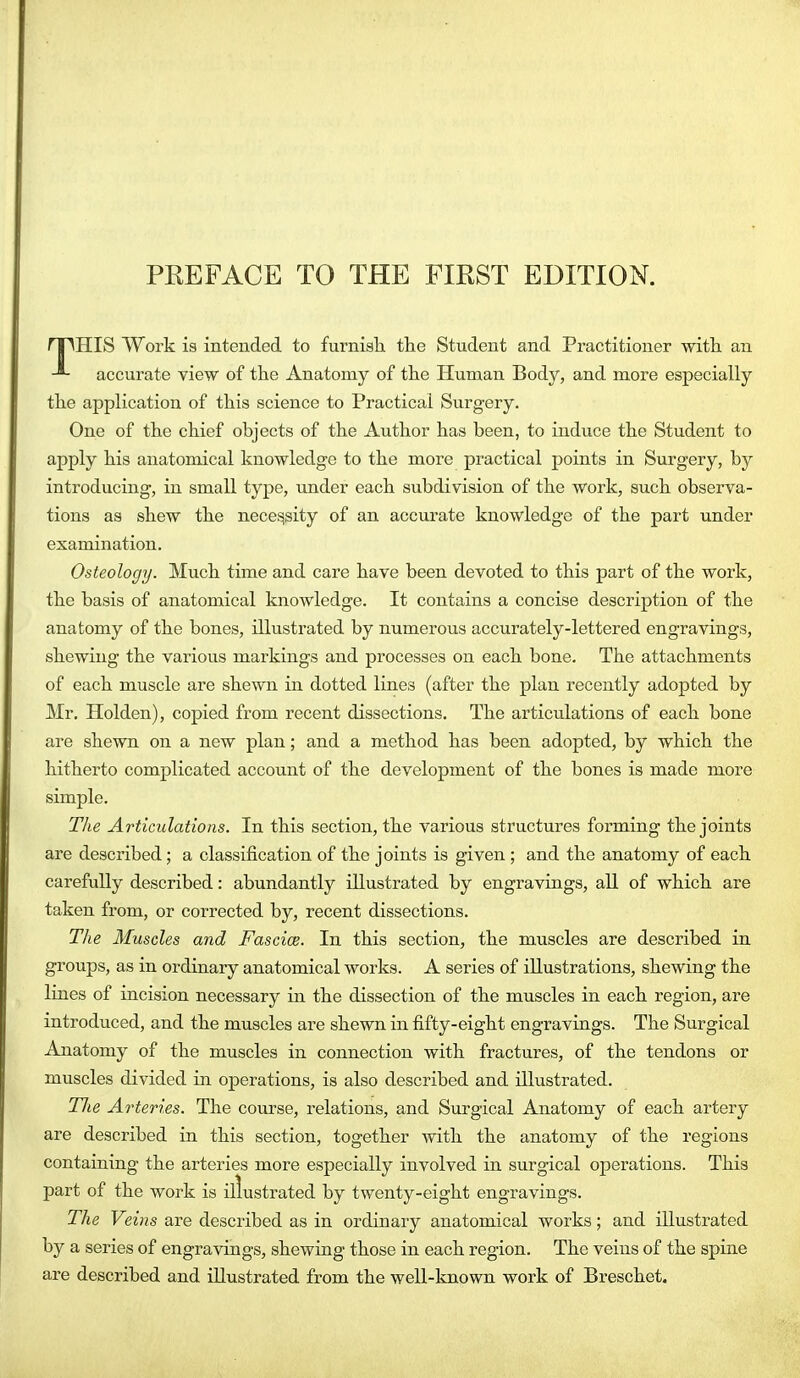 rTMIIS Work is intended to furnisli the Student and Practitioner witli an -■- accurate view of the Anatomy of the Human Body, and more especially the application of this science to Practical Surgery. One of the chief objects of the Author has been, to induce the Student to apply his anatomical knowledge to the more practical points in Surgery, by introducing, in small type, under each subdivision of the work, such observa- tions as shew the necessity of an accurate knowledge of the part under examination. Osteology. Much time and care have been devoted to this part of the work, the basis of anatomical knowledge. It contains a concise description of the anatomy of the bones, illustrated by numerous accurately-lettered engravings, shewing the various markings and processes on each bone. The attachments of each muscle are shewn in dotted lines (after the plan recently adopted by Mr. Holden), copied from recent dissections. The articulations of each bone are shewn on a new plan; and a method has been adopted, by which the hitherto complicated account of the development of the bones is made more simple. The Articulations. In this section, the various structures forming the joints are described; a classification of the joints is given ; and the anatomy of each carefully described: abundantly illustrated by engravings, all of which are taken from, or corrected by, recent dissections. The Muscles and Fascice. In this section, the muscles are described in groups, as in ordinary anatomical works. A series of illustrations, shewing the lines of incision necessary in the dissection of the muscles in each region, are introduced, and the muscles are shewn in fifty-eight engravings. The Surgical Anatomy of the muscles in connection with fractures, of the tendons or muscles divided in oj)erations, is also described and illustrated. TJie Arteries. The course, relations, and Surgical Anatomy of each artery are described in this section, together with the anatomy of the regions containing the arteries more especially involved in surgical operations. This part of the work is illustrated by twenty-eight engravings. The Veins are described as in ordinary anatomical works; and illustrated by a series of engravings, shewing those in each region. The veins of the spine are described and illustrated from the well-known work of Breschet.