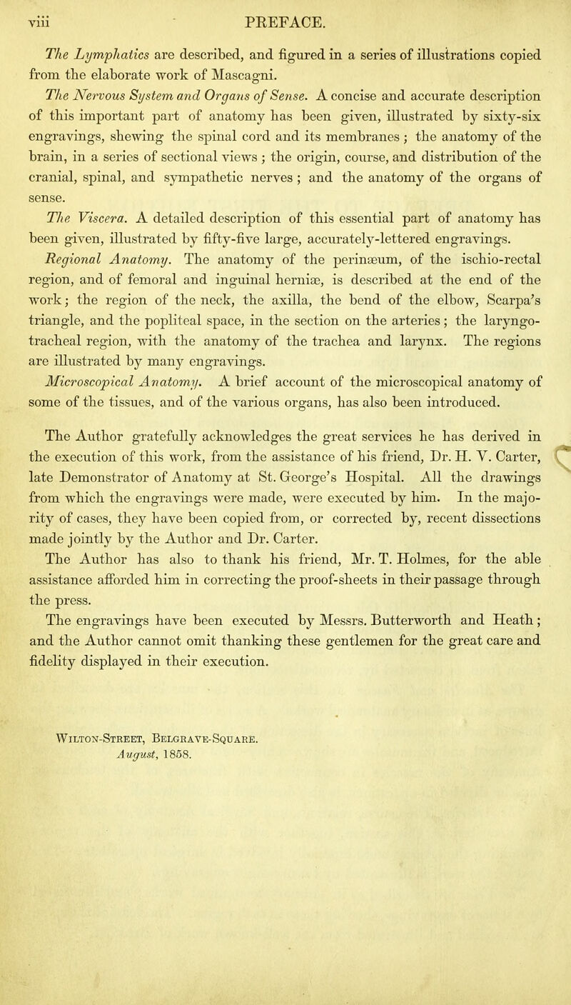 The Lymphatics are described, and figured in a series of illustrations copied from the elaborate work of Mascagni. The NcTVOus System and Orga?is of Sense. A concise and accurate description of this important part of anatomy has been given, illustrated by sixty-six engravings, shewing the spinal cord and its membranes ; the anatomy of the brain, in a series of sectional views ; the origin, course, and distribution of the cranial, spinal, and sympathetic nerves ; and the anatomy of the organs of sense. The Viscera. A detailed description of this essential part of anatomy has been given, illustrated by fifty-five large, accurately-lettered engravings. Regional Anatomy. The anatomy of the perinseum, of the ischio-rectal region, and of femoral and inguinal hernias, is described at the end of the work; the region of the neck, the axilla, the bend of the elbow, Scarpa's triangle, and the popliteal space, in the section on the arteries; the laryngo- tracheal region, with the anatomy of the trachea and larynx. The regions are illustrated by many engravings. Microscopical Anatomy. A brief account of the microscopical anatomy of some of the tissues, and of the various organs, has also been introduced. The Author gratefully acknowledges the great services he has derived in the execution of this work, from the assistance of his friend. Dr. H. Y. Carter, late Demonstrator of Anatomy at St. George's Hospital. All the drawings from which the engravings were made, were executed by him. In the majo- rity of cases, they have been copied from, or corrected by, recent dissections made jointly by the Author and Dr. Carter. The Author has also to thank his friend, Mr. T. Holmes, for the able assistance afibrded him in correcting the proof-sheets in their passage through the press. The engravings have been executed by Messrs. Butterworth and Heath; and the Author cannot omit thanking these gentlemen for the great care and fidelity displayed in their execution. Wilton-Street, Belgrave-Square. August, 1858.