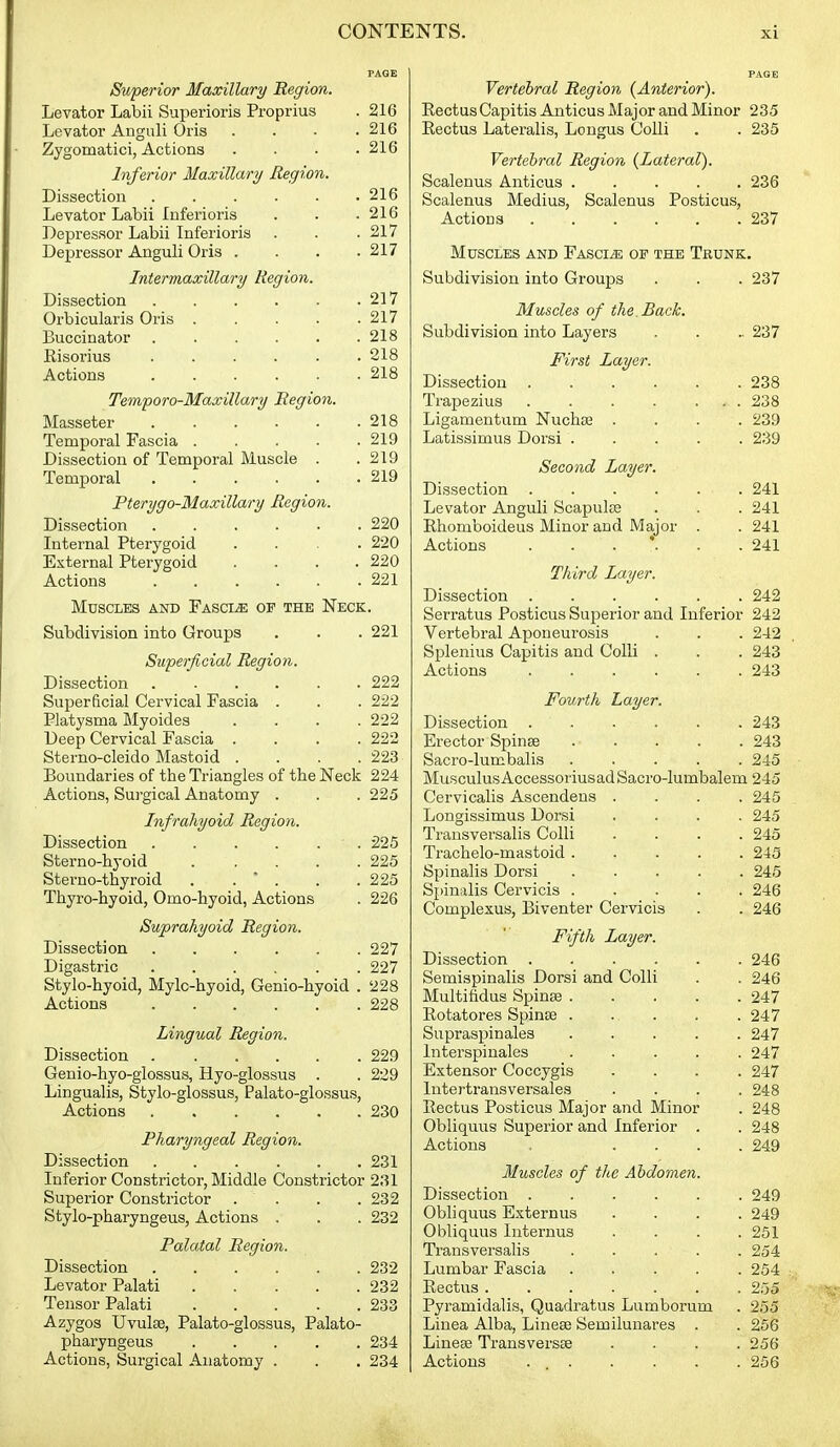Superior Maxillary Region. Levator Labii Superioris Proprius . 216 Levator Anguli Oris .... 216 Zygomatici, Actions .... 216 Inferior Maxillary Region. Dissection 216 Levator Labii luferioris . . .216 Depressor Labii Inferioris . . .217 Depressor Anguli Oris .... 217 Intermaxillary Region. Dissection 217 Orbicularis Oris 217 Buccinator . . . . . .218 Eisorius 218 Actions 218 Temporo-Maxillary Region. Masseter 218 Temporal Fascia 219 Dissection of Temporal Muscle . .219 Temporal 219 Pterygo-Maxillary Region. Dissection 220 Internal Pterygoid .... 220 External Pterygoid . . . .220 Actions 221 Muscles and FASciiE or the Neck. Subdivision into Groups . . . 221 Superficial Region. Dissection 222 Superficial Cervical Fascia . . . 222 Platysma Myoides . . . .222 Deep Cervical Fascia .... 222 Sterno-cleido Mastoid .... 223 Boundaries of the Triangles of the Neck 224 Actions, Surgical Anatomy . . . 225 Infrahyoid Region. Dissection 225 Sterno-hyoid ..... 225 Sterno-thyroid . . * . . .225 Thyro-hyoid, Omo-hyoid, Actions . 226 Suprahyoid Region. Dissection 227 Digastric 227 Stylo-hyoid, Mylc-hyoid, Genio-hyoid . 228 Actions 228 Lingual Region. Dissection 229 Genio-hyo-glossus, Hyo-glossus . . 229 Lingualis, Stylo-glossus, Palato-glossus, Actions 230 Pharyngeal Region. Dissection 231 Inferior Constrictor, Middle Constrictor 231 Superior Constrictor . . . .232 Stylo-pharyngeus, Actions . . . 232 Palatal Region. Dissection 232 Levator Palati 232 Tensor Palati 233 Azygos Uvulae, Palato-glossus, Palato- pharyngeus 234 Actions, Surgical Anatomy . . . 234 Vertebral Region (Anterior). EectusCapitis Anticus Major and Minor 235 Eectus Lateralis, Longus Colli . . 235 Vertebral Region (Lateral). Scalenus Anticus 236 Scalenus Medius, Scalenus Posticus, Actions 237 Muscles and Fasciae of the Trunk. Subdivision into Groups . . . 237 Muscles of the. Back. Subdivision into Layers . . .. 237 F'irst Layer. Dissection 238 Trapezius 238 Ligamentum Nuchas .... 239 Latissimus Dorsi 239 Second Layer. Dissection 241 Levator Anguli Scapulse . . . 241 Ehomboideus Minor and Major . . 241 Actions 241 Third Layer. Dissection 242 Serratus Posticus Superior and Inferior 242 Vertebral Aponeurosis . . . 242 Splenius Capitis and Colli . . . 243 Actions 243 Fourth Layer. Dissection 243 Erector Spinse 243 Sacro-lumbalis 245 MusculusAccessoriusadSacro-lumbalem 245 Cervicalis Ascendens .... 245 Longissimus Dorsi .... 245 Trausversalis Colli .... 245 Trachelo-mastoid 245 Spinalis Dorsi 245 Spinalis Cervicis 246 Complezus, Biventer Cervicis . . 246 Fifth Layer. Dissection 246 Semispinalis Dorsi and Colli . . 246 Multifidus Spinse 247 Eotatores Spinse 247 Supraspinales 247 Interspinales 247 Extensor Coccygis .... 247 Intertransversales .... 248 Eectus Posticus Major and Minor . 248 Obliquus Superior and Inferior . . 248 Actions .... 249 Muscles of the Abdomen. Dissection 249 Obliquus Externus .... 249 Obliquus Internus .... 251 Ti-ansversalis 254 Lumbar Fascia 254 Eectus....... 255 Pyramidalis, Quadratus Lumborum . 255 Linea Alba, Linese Semilunares . . 256 Linese Transversse .... 256 Actions . 256