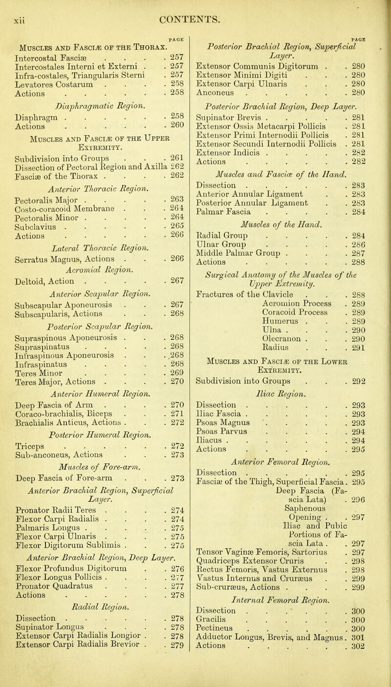 Muscles and Fascia of the Thorax. Intercostal Fasciae .... 257 Intercostales Interni et Externi . . 257 Infra-costales, Triangularis Sterni . 257 Levatores Costarum .... 258 Actions 258 Diaphragmatic Region. Diaphragm 258 Actions ...... 260 Muscles and Fasciae of the Upper Extremity. Subdivision into Groups . . .261 Dissection of Pectoral Region and Axilla 262 Fasciae of the Ttiorax . . . .262 Anterior Thoracic Region Pectoralis Major . Costo-coracoid Membrane Pectoralis Minor . Subclavius . Actions Lateral Thoracic Region. Serratus Magnus, Actions . Acromial Region. Deltoid, Action .... Anterior Scapular Region. Subscapular Aponeurosis Subscapularis, Actions Posterior Scapular Region Supraspinous Aponeurosis Supraspinatus Infraspinous Aponeurosis Infraspinatus Teres Minor Teres Major, Actions . Anterior Humeral Region. Deep Fascia of Arm Coraco-brachialis, Biceps Brachialis Anticus, Actions . Posterior Humeral Region. Triceps Sub-anconeus, Actions 263 264 264 265 266 266 267 267 268 268 268 268 268 269 270 270 271 272 272 273 Muscles of Fore-arm. Deep Fascia of Fore-arm . . .273 Anterior Brachial Region, Superficial Layer. Pronator Radii Teres . . . .274 Flexor Carpi Radialis .... 274 Palmaris Longus ..... 275 Flexor Carpi Ulnaris .... 275 Flexor Digitorum Sublimis . . . 275 Anterior Brachial Region, Deep Layer. Flexor Profundus Digitorum . . 276 Flexor Longus Pollicis .... 277 Pronator Quadratus .... 277 Actions 278 Radial Region,. Dissection 278 Supinator Longus .... 278 Extensor Carpi Radialis Longior . . 278 Extensor Carpi Radialis Brevior . . 279 Posterior Brachial Region, Superficial J^ayer. Extensor Communis Digitorum . . 280 Extensor Minimi Digiti . . . 280 Extensor Carpi Ulnaris . . . 280 Anconeus 280 Posterior Brachial Region, Deep Layer. Supinator Brevis ..... 281 Extensor Ossis Metacarpi Pollicis . 281 Extensor Primi luternodii Pollicis . 281 Extensor Secundi luternodii Pollicis . 281 Extensor Indicis 282 Actions 282 Muscles and Fasciae of the Hand. Dissection ...... 283 Anterior Annular Ligament . . 283 Posterior Annular Ligament . . 283 Palmar Fascia 284 Muscles of the Hand. Radial Group 284 Ulnar Group 286 Middle Palmar Group .... 287 Actions 288 Surgical Anatomy of the Muscles of the Upper Extremity. Fractures of the Clavicle . . . 288 Acromion Process . 289 Coracoid Process . 289 Humerus . . . 289 Ulna . . . .290 Olecranon . . . 290 Radius . . .291 Muscles and Fascia of the Lower Extremity. Subdivision into Groups . . . 292 Iliac Region. Dissection 293 Iliac Fascia 293 Psoas Magnus ' 293 Psoas Parvus . . . . . 294 Iliacus 294 Actions 295 Anterior Femoral Region. Dissection 295 Fascia? of the Thigh, Superficial Fascia. 295 Deep Fascia (Fa- scia Lata) . 296 Saphenous Opening . . 297 Iliac and Pubic Portions of Fa- scia Lata . . 297 Tensor Vaginae Femoris, Sartorius . 297 Quadriceps Extensor Cruris . . 298 Rectus Femoris, Vastus Externus . 298 Vastus Interiaus and Cruraeus . . 299 Sub-cruraeus, Actions .... 299 Internal Femoral Region. Dissection . . . ' . . . 300 Gracihs 300 Pectineus 300 Adductor Longus, Brevis, and Magnus. 301 Actions 302