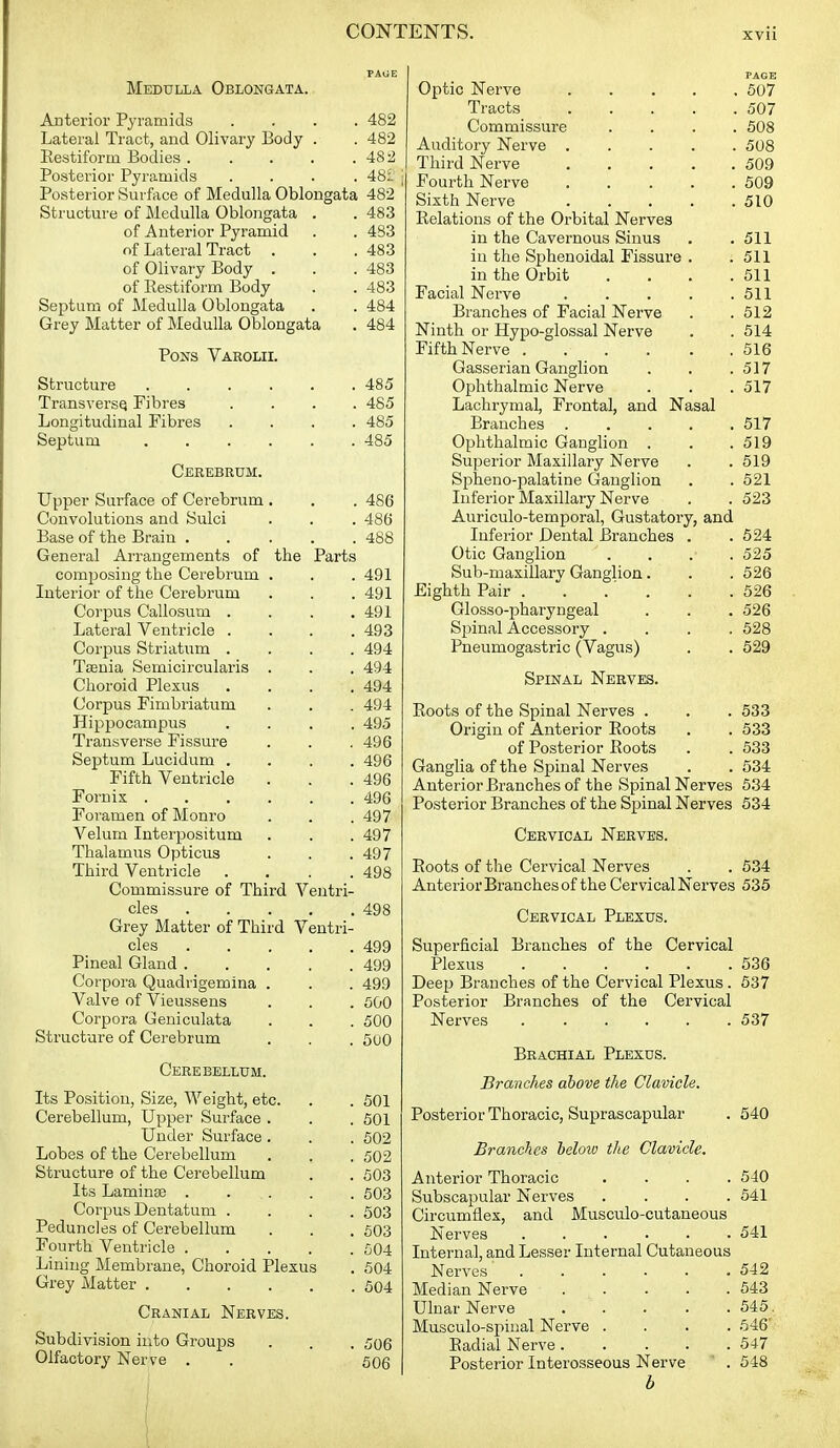 Medulla Oblongata. Anterior Pyramids .... 482 Lateral Tract, and Olivary Body . . 482 Eestiform Bodies 48 Posterior Pyramids .... 481 j Posterior Surface of Medulla Oblongata 482 Structure of Medulla Oblongata . . 483 of Anterior Pyramid . . 483 of Lateral Tract . . .483 of Olivary Body . . .483 of Eestiform Body . . 483 Septum of Medulla Oblongata . . 484 Grey Matter of Medulla Oblongata . 484 Pons Varolii. Structure 485 TransversQ Fibres .... 485 Longitudinal Fibres .... 485 Septum 485 Cerebrum. Upper Surface of Cerebrum . . . 486 Convolutions and Sulci . . . 48(j Base of the Brain ..... 488 General Arrangements of the Parts composing the Cerebrum . . . 491 Interior of the Cerebrum . . . 491 Corpus Callosum . . . ,491 Lateral Ventricle .... 493 Corpus Striatum .... 494 Tseuia Semicircularis . . . 494 Choroid Plexus .... 494 Corpus Fimbriatum . . . 494 Hippocampus .... 495 Transverse Fissure . . . 496 Septum Lucidum .... 496 Fifth Ventricle . . .496 Fornix 496 Foramen of Monro . . .497 Velum Interpositum . . . 497 Thalamus Opticus . . .497 Third Ventricle .... 498 Commissure of Third Ventri- cles 498 Grey Matter of Third Ventri- cles 499 Pineal Gland 499 Corpora Quadrigemina . . . 499 Valve of Vieussens . . . 500 Corpora Geniculata . . . 500 Structure of Cerebrum . . . SuO Cerebellum. Its Position, Size, Weight, etc. . . 501 Cerebellum, Upper Surface . . . 501 Under Surface . . . 602 Lobes of the Cerebellum . . . 502 Structure of the Cerebellum . . fl03 Its Laminae 503 Corpus Dentatum .... 503 Peduncles of Cerebellum . . . 503 Fourth Ventricle 504 Lining Membrane, Choroid Plexus . 504 Grey Matter 604 Cranial Nerves. Subdivision into Groups . . . 506 Olfactory Nerve . . 506 i PAGE Optic Nerve 507 Tracts 507 Commissure .... 508 Auditory Nerve 508 Third Nerve 509 Fourth Nerve 509 Sixth Nerve 510 Relations of the Orbital Nerves in the Cavernous Sinus . .511 iu the Sphenoidal Fissure . .511 in the Orbit . . . .511 Facial Nerve 511 Branches of Facial Nerve . . 612 Ninth or Hypo-glossal Nerve . . 514 Fifth Nerve 516 Gasserian Ganglion . . .517 Ophthalmic Nerve . . . 517 Lachrymal, Frontal, and Nasal Branches 517 Ophthalmic Ganglion . . .519 Superior Maxillary Nerve . . 519 Spheno-palatine Ganglion . . 521 Inferior Maxillary Nerve . . 523 Auriculo-temporal, Gustatory, and Inferior Dental Branches . . 524 Otic Ganglion .... 525 Sub-maxillary Ganglion. . . 526 Eighth Pair . . .' . . .526 Glosso-pharyngeal . . . 526 Spinal Accessory .... 528 Pneumogastric (Vagus) . . 529 Spinal Nerves. Boots of the Spinal Nerves . . . 533 Origin of Anterior Boots . . 533 of Posterior Boots . . 533 Ganglia of the Spinal Nerves . . 534 Anterior Branches of the Spinal Nerves 634 Posterior Branches of the Spinal Nerves 534 Cervical Nerves. Boots of the Cervical Nerves . . 634 Anterior Branches of the Cervical Nerves 535 Cervical Plexus. Superficial Branches of the Cervical Plexus 536 Deep Branches of the Cervical Plexus. 637 Posterior Branches of the Cervical Nerves 537 Brachial Plexus. Branches above the Clavicle. Posterior Thoracic, Suprascapular . 540 Branches below the Clavicle. Anterior Thoracic .... 540 Subscapular Nerves .... 541 Circumflex, and Musculo-cutaneous Nerves 541 Internal, and Lesser Internal Cutaneous Nerves 542 Median Nerve 543 Ulnar Nerve 545. Musculo-spiual Nerve .... 646' Eadial Nerve 547 Posterior Interosseous Nerve ' . 548 b