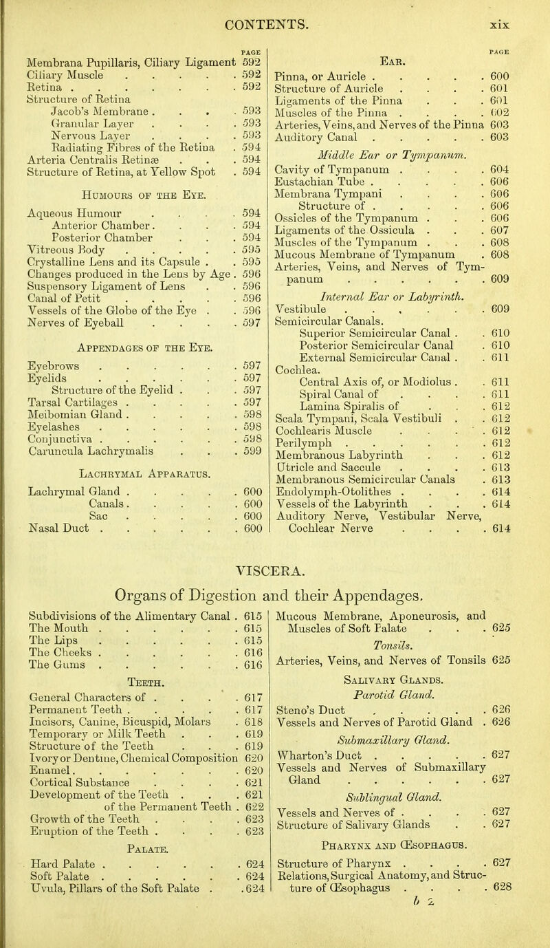 Membrana Pupillaris, Ciliary Ligament 592 Ciliary Muscle 592 Eetina 592 IStructui'e of Retina Jacob's Membrane .... 593 (icranular Layer .... 593 Nervous Layer .... 593 Radiating Fibres of the Retina . 594 Arteria Centralis Retinae . . . 594 Structure of Retina, at Yellow Spot . 594 Humours op the Eye. Aqueous Humour . ... . 594 Anterior Chamber. . . . 594 Posterior Chamber . . . 594 Vitreous Body ..... 595 Crystalline Lens and its Capsule . . 595 Changes produced in the Lens by Age . 596 Suspensory Ligament of Lens . . 596 Canal of Petit 596 Vessels of the Globe of the Eye . . 596 Nerves of Eyeball .... 597 Appendages op the Ete. Eyebrows 597 Eyelids 597 Structure of the Eyelid . . .597 Tarsal Cartilages 597 Meibomian Gland 598 Eyelashes 598 Conjunctiva 598 Caruucula Lachrymalis . . . 599 Lachrymal Apparatus. Lachrymal Gland 600 Canals 600 Sac .... . 600 Nasal Duct 600 Ear. Pinna, or Auricle 600 Structure of Auricle .... 601 Ligaments of the Pinna . . . 601 Muscles of the Pinna .... (;02 Arteries, Veins, and Nerves of the Pinna 603 Auditory Canal 603 Middle Ear or Tympanum. Cavity of Tympanum .... 604 Eustachian Tube 606 Membrana Tympani .... 606 Structure of 606 Ossicles of the Tympanum . . . 606 Ligaments of the Ossicula . . . 607 Muscles of the Tympanum . . . 608 Mucous Membrane of Tympanum . 608 Arteries, Veins, and Nerves of Tym- panum ...... 609 Internal Ear or Labyrinth. Vestibule 609 Semicircular Canals. Superior Semicircular Canal . . 610 Posterior Semicircular Canal . 610 External Semicircular Canal . .611 Cochlea. Central Axis of, or Modiolus . .611 Spiral Canal of . . . .611 Lamina Spiralis of . .612 Scala Tympani, Scala Vestibuli . .612 Cochlearis Muscle . . . .612 Perilymph 612 Membranous Labyrinth . . . 612 Utricle and Saccule . . . .613 Membranous Semicircular Canals . 613 Endolymph-Otolithes . . . . 614 Vessels of the Labyrinth . . . 614 Auditory Nerve, Vestibular Nerve, Cochlear Nerve . . . .614 VISCERA. Organs of Digestion and their Appendages, Subdivisions of the Alimentary Canal . 615 The Mouth 615 The Lips 615 The Cheeks 616 The Gums 616 Teeth. General Characters of . . . .617 Permanent Teeth 617 Incisors, Canine, Bicuspid, Molars . 618 Temporary or Milk Teeth . . .619 Structure of the Teeth . . .619 Ivory or Dentine, Chemical Composition 620 Enamel 620 Cortical Substance Development of the Teeth . of the Permanent Teeth Growth of the Teeth . Eruption of the Teeth . Palate. Hard Palate ..... Soft Palate Uvula, Pillars of the Soft Palate . 621 621 622 623 623 624 624 .624 Mucous Membrane, Aponeurosis, Muscles of Soft Palate and 625 Tonsils. Arteries, Veins, and Nerves of Tonsils 625 Salivary Glands. Parotid Gland. Steno's Duct 626 Vessels and Nerves of Parotid Gland . 626 Submaxillary Gland. Wharton's Duct 627 Vessels and Nerves of Submaxillary Gland 627 Sublingual Gland. Vessels and Nerves of . . . . 627 Structure of Salivary Glands . .627 Pharynx and (Esophagus. Structure of Pharynx .... 627 Relations, Surgical Anatomy, and Struc- ture of Oesophagus .... 628