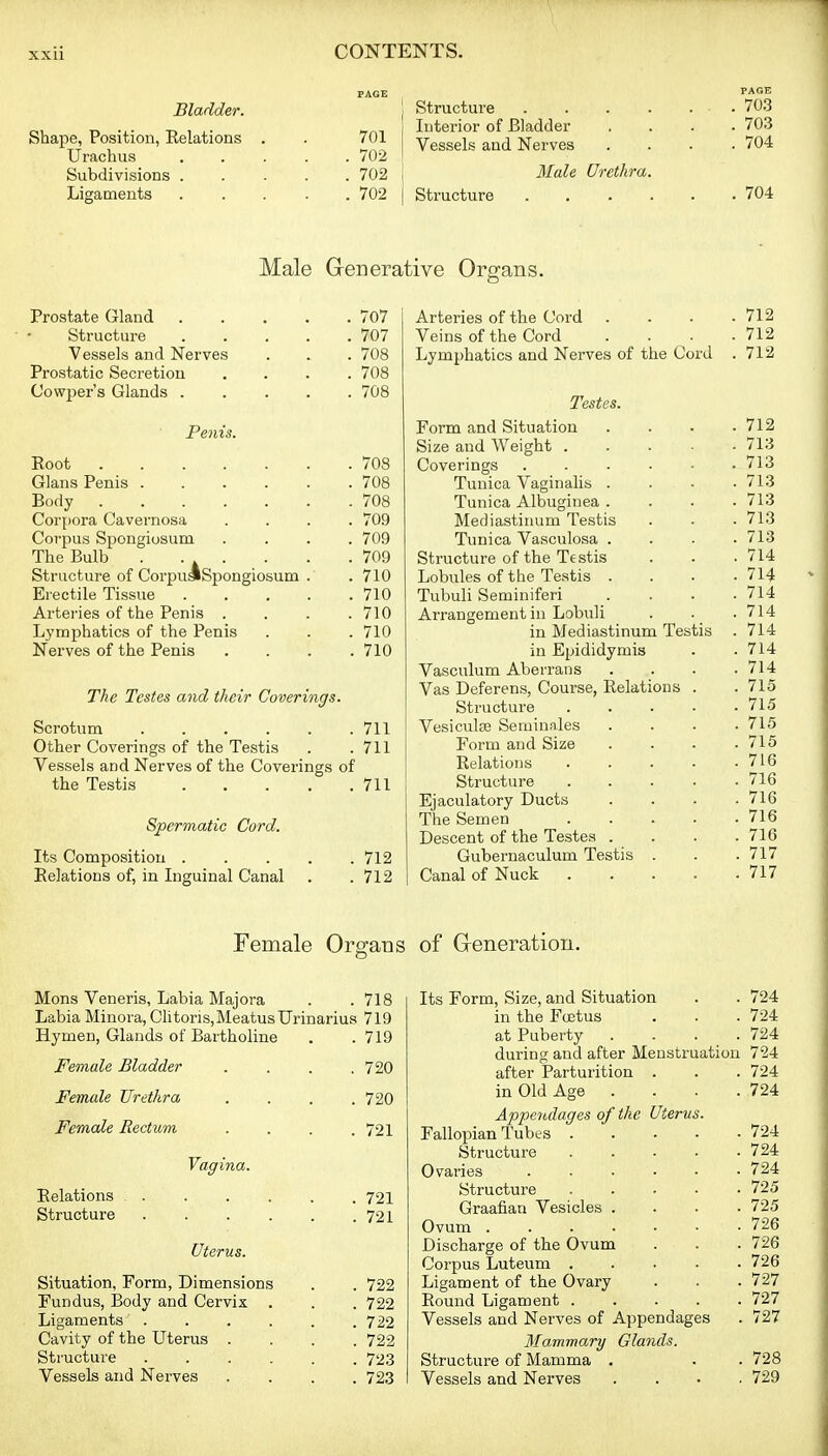 Bladder. Shape, Position, Relations Urachus Subdivisions . Ligaments 701 702 702 702 Structure Interior of Bladder Vessels and Nerves Male Urethra. Structure PAGE , 703 , 703 , 704 704 Male Generative Organs. Prostate Gland 707 Structure 707 Vessels and Nerves . . . 708 Prostatic Secretion .... 708 Cowper's Glands 708 Penis. Root 708 Glans Penis 708 Body 708 Corpora Cavernosa .... 709 Corpus Spongiosum .... 709 The Bulb . • * • . • • • Structure of CorpuakSpongiosum . . 710 Erectile Tissue 710 Arteries of the Penis . . . .710 Lymphatics of the Penis . . . 710 Nerves of the Penis .... 710 The Testes and their Coverings. Scrotum 711 Other Coverings of the Testis . .711 Vessels and Nerves of the Coverings of the Testis 711 Spermatic Cord. Its Composition 712 Relations of, in Inguinal Canal . .712 Arteries of the Cord . . . .712 Veins of the Cord . . ■ .712 Lymphatics and Nerves of the Cord . 712 Testes. Form and Situation . . . .712 Size and Weight 713 Coverings ...... 713 Tunica Vaginahs . . . .713 Tunica Albuginea . . . .713 Mediastinum Testis . . . 713 Tunica Vasculosa .... 713 Structure of the Testis . . .714 Lobules of the Testis . . . .714 Tubuli Seminiferi . . . .714 Arrangement iu Lobuli . . . 714 in Mediastinum Testis . 714 in Epididymis . .714 Vasculum Aberraus .... 714 Vas Deferens, Course, Relations . . 715 Structure 713 Vesiculse Seminales .... 715 Form and Size . . . .715 Relations 716 Structure 716 Ejaculatory Ducts . . . .716 The Semen 716 Descent of the Testes .... 716 Guberuaculum Testis . . . 717 Canal of Nuck 717 Female Organs of G-eneration. Mons Veneris, Labia Majora . .718 Labia Minora, Clitoris, Meatus Urinarius 719 Hymen, Glands of Bartholine . .719 Female Bladder .... 720 Female Urethra . . . .720 Female Rectum . . . .721 Vagina. Relations 721 Structure 721 Uterus. Situation, Form, Dimensions . . 722 Fundus, Body and Cervix . . . 722 Ligaments' 722 Cavity of the Uterus .... 722 Structure 723 Vessels and Nerves .... 723 Its Form, Size, and Situation . . 724 in the Foetus . . . 724 at Puberty . . . . 724 during and after Menstruation 724 after Parturition . . . 724 in Old Age . . . . 724 Appendages of the Uterus. Fallopian Tubes 724 Structure 724 Ovaries 724 Structure 725 Graafian Vesicles .... 725 Ovum 726 Discharge of the Ovum . . . 726 Corpus Luteum 726 Ligament of the Ovary . . . 727 Round Ligament 727 Vessels and Nerves of Appendages . 727 Mammary Glands. Structure of Mamma . . . 728 Vessels and Nerves .... 729
