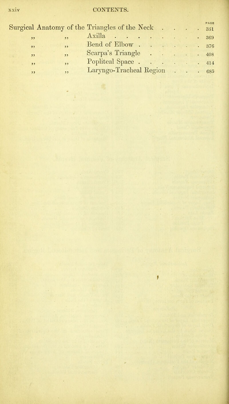 PAGE Surgical Anatomy of tlie Triangles of the Neck . . . .351 „ AxiUa 369 „ Bend of Elbow 376 „ „ Scarpa's Triangle 408 Popliteal Space 414 „ „ Laryngo-Tracheal Region . . .685