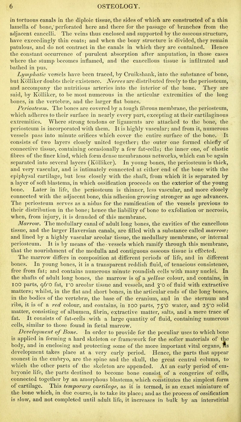 in tortuous canals in the diploic tissue, the sides of which are constructed of a thin lamella of bone,'perforated here and there for the passage of branches from the adjacent cancelli. The veins thus enclosed and supported by the osseous structure, have exceedingly thin coats; and when the bony structure is divided, they remain patulous, and do not contract in the canals in which they are contained. Hence the constant occurrence of purulent absorption after amputation, in those cases where the stump becomes inflamed, and the cancellous tissue is infiltrated and bathed in pus. Lymphatic vessels have been traced, by Cruikshank, into the substance of bone, but Kolliker doubts their existence. Nerves are distributed freely to the periosteum, and accompany the nutritious arteries into the interior of the bone. They are said, by Kolliker, to be most numerous in the articular extremities of the long bones, in the vertebrae, and the larger flat bones. Periosteum. The bones are covered by a tough fibrous membrane, the periosteum, which adheres to their surface in nearly every part, excepting at their cartilaginous extremities. Where strong tendons or ligaments are attached to the bone, the periosteum is incorporated with them. It is highly vascular; and from it, numerous vessels pass into minute orifices which cover the entire surface of the bone. It consists of two layers closely united together; the outer one formed chiefly of connective tissue, containing occasionally a few fat-cells; the inner one, of elastic fibres of the finer kind, which form dense membranous networks, which can be again separated into several layers (Kolliker). In young bones, the periosteum is thick, and very vascular, and is intimately connected at either end of the bone with the epiphysal cartilage, but less closely with the shaft, from which it is separated by a layer of soft blastema, in which ossification proceeds on the exterior of the young bone. Later in life, the periosteum is thinner, less vascular, and more closely connected with the adjacent bone, this adhesion growing stronger as age advances. The periosteum serves as a nidus for the ramification of the vessels previous to their distribution in the bone; hence the liability of bone to exfoliation or necrosis, when, from injury, it is denuded of this membrane. Marrow. The medullary canal of adult long bones, the cavities of the cancellous tissue, and the larger Haversian canals, are filled with a substance called marrow; and lined by a highly vascular areolar tissue, the medullary membrane, or internal periosteum. It is by means of the-vessels which ramify through this, membrane, that the nourishment of the medulla and contiguous osseous tissue is eflTected. The marrow differs in composition at different periods of life, and in different bones. In young bones, it is a transparent reddish fluid, of tenacious consistence, free from fat; and contains numerous minute roundish cells with many nuclei. In the shafts of adult long bones, the marrow is of a yelloio colour, and contains, in 100 parts, 96'0 fat, i*0 areolar tissue and vessels, and 3*0 of fluid with extractive matters; whilst, in the flat and short bones, in the articular ends of the long bones, in the bodies of the vertebrae, the base of the cranium, and in the sternum and ribs, it is of a red colour, and contains, in lOO parts, 75*0 water, and 25*0 solid matter, consisting of albumen, fibrin, extractive matter, salts, and a mere trace of fat. It consists of fat-cells with a large quantity of fluid, containing numerous cells, similar to those found in foetal marrow. Development of Bone. In order to provide for the peculiar uses to which bone is applied in forming a hard skeleton or framework for the softer materials of the body, and in enclosing and protecting some of the more important vital organs, lis development takes place at a very early period. Hence, the parts that appear soonest in the embryo, are the spine and the skull, the great central column, to which the other parts of the skeleton are appended. At an early period of em- bryonic life, the parts destined to become bone consist of a congeries of cells, connected together by an amorphous blastema which constitutes the simplest form of cartilage. This temporary cartilage, as it is termed, is an exact miniature of the bone which, in due course, is to take its place; and as the process of ossification is slow, and not completed until adult life, it increases in bulk by an interstitial