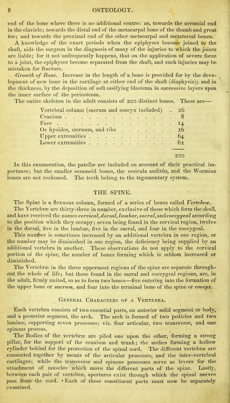 end of the bone where there is no additional centre: as, towards the acromial end in the clavicle; towards the distal end of the metacarpal bone of the thumb and great toe; and towards the proximal end of the other metacarpal and metatarsal bones. A knowledge of the exact periods when the epiphyses become joined to the shaft, aids the surgeon in the diagnosis of many of the injuries to which the joints are liable; for it not unfrequently happens, that on the application of severe force to a joint, the epiphyses become separated from the shaft, and such injuries may be mistaken for fracture. Growth of Bone. Increase in the length of a bone is provided for by the deve- lopment of new bone in the cartihige at either end of the shaft (diaphysis); and in the thickness, by the deposition of soft ossifying blastema in successive layers upon the inner surface of the periosteum. The entire skeleton in the adult consists of 200 distinct bones. These are— Vertebral column (sacrum and coccyx included) . 26 Cranium 8 Face 14 Os hyoides, sternum, and ribs 26 Upper extremities 64 Lower extremities 62 200 In this enumeration, the patellae are included on account of their practical im- portance; but the smaller sesamoid bones, the ossicula auditus, and the Wormian bones are not reckoned. The teeth belong to the tegumentary system. THE SPINE. The Spine is a flexuous column, formed of a series of bones called VertebrcB. The Vertebrffi are thirty-three in number, exclusive of those which form the skull, and have received the names cervical, dorsal, lumbar, sacral, anococcygeal according to the position which they occupy; seven being found in the cervical region, twelve in the dorsal, five in the lumbar, five in the sacral, and four in the coccygeal. This number is sometimes increased by an additional vertebra in one region, or the number may be diminished in one region, the deficiency being supplied by an additional vertebra in another. These observations do not apply to the cervical portion of the spine, the number of bones forming which is seldom increased or diminished. The VertebrEB in the three uppermost regions of the spine are separate through- out the whole of life; but those found in the sacral and coccygeal regions, are, in the adult, firmly united, so as to form two bones—five entering into the formation of the upper bone or sacrum, and four into the terminal bone of the spine or coccyx. General Chakacteks op a Vertebra. Each vertebra consists of two essential parts, an anterior solid segment or body, and a posterior segment, the arch. The arch is formed of two pedicles and two laminag, supporting seven processes; viz. four articular, two transverse, and one spinous process. The Bodies of the vertebrae are piled one upon the other, forming a strong pillar, for the support of the cranium and trunk; the arches forming a hollow cylinder behind for the protection of the spinal cord. The different vertebras are connected together by means of the articular processes, and the inter-vertebral cartilages; while the transverse and spinous processes serve as levers for the attachment of muscles which move the different parts of the spine. Lastly, between each pair of vertebras, apertures exist through which the spinal nerves pass from the cord. • Each of these constituent parts must now be separately examined.