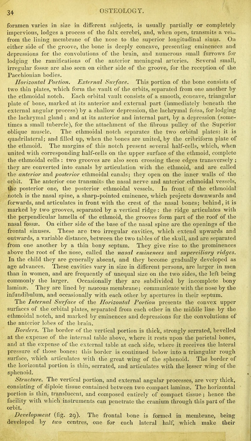 foramen varies in size in different subjects, is usually partially or completely impervious, lodges a process of the falx cerebri, and, when open, transmits a vein from the lining membrane of the nose to the superior longitudinal sinus. On either side of the groove, the bone is deeply concave, presenting eminences and depressions for the convolutions of the brain, and numerous small furrows for lodging the ramifications of the anterior meningeal arteries. Several small, irregular fossse are also seen on either side of the groove, for the reception of the Pacchionian bodies. Horizontal Portion. External Surface. This portion of the bone consists of two thin plates, which form the vault of the orbits, separated from one another by the ethmoidal notch. Each orbital vault consists of a smooth, concave, triangular plate of bone, marked at its anterior and external part (immediately beneath the external angular process) by a shallow depression, the lachrymal fossa, for lodging the lachrymal gland; and at its anterior and internal part, by a depression (some- times a small tubercle), for the attachment of the fibrous pulley of the Superior oblique muscle. The ethmoidal notch separates the two orbital plates: it is quadrilateral; and filled up, when the bones are united, by the cribriform plate of the ethmoid. The margins of this notch present several half-cells, which, when united with corresponding half-cells on the upper surface of the ethmoid, complete the ethmoidal cells : two grooves are also seen crossing these edges transversely ; they are converted into canals by articulation with the ethmoid, and are called the anterior and posterior ethmoidal canals; they open on the inner walls of the orbit. The anterior one transmits the nasal nerve and anterior ethmoidal vessels, the posterior one, the posterior ethmoidal vessels. In front of the ethmoidal notch is the nasal spine, a sharp-pointed eminence, which projects downwards and forwards, and articulates in front with the crest of the nasal bones; behind, it is marked by two grooves, separated by a vertical ridge: the ridge articulates with the perpendicular lamella of the ethmoid, the grooves form part of the roof of the nasal fossas. On either side of the base of the nasal spine are the openings of the frontal sinuses. These are two irregular cavities, which extend upwards and outwards, a variable distance, between the two tables of the skull, and are separated from one another by a thin bony septum. They give rise to the prominences above the root of the nose, called the nasal eminences and superciliary ridges. In the child they are generally absent, and they become gradually developed as age advances. These cavities vary in size in different persons, are larger in men than in women, and are frequently of unequal size on the two sides, the left being commonly the larger. Occasionally they are subdivided by incomplete bony lamina?. They are lined by mucous membrane; communicate with the nose by the infundibulum, and occasionally with each other by apertures in their septum. The Internal Surface of the Horizontal Portion presents the convex upper surfaces of the orbital plates, separated from each other in the middle line by the ethmoidal notch, and marked by eminences and depressions for the convolutions of the anterior lobes of the brain. Borders. The border of the vertical portion is thick, strongly serrated, bevelled at the expense of the internal table above, where it rests upon the parietal bones, and at the expense of the external table at each side, where it receives the lateral pressure of those bones: this border is continued below into a triangular rough surface, which articulates with the great wing of the sphenoid. The border of the horizontal portion is thin, serrated, and articulates with the lesser wing of the sphenoid. Structure. The vertical portion, and external angular processes, are very thick, consisting of diploic tissue contained between two compact lamina?. The horizontal portion is thin, translucent, and composed entirely of compact tissue; hence the facility with which instruments can penetrate the cranium through this part of the orbit. Development (fig. 29). The frontal bone is formed in membrane, being developed by tivo centres, one for each lateral half, which make their
