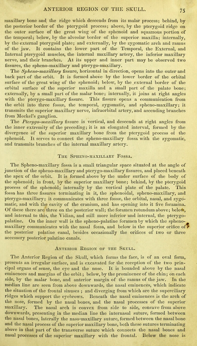 ANTERIOR REGION OF THE SKULL. maxillary bone and the ridge which descends from its malar process; behind, by the posterior border of the pterygoid process; above, by the pterygoid ridge on the outer surface of the great wing of the sphenoid and squamous portion of the temporal; below, by the alveolar border of the superior maxilla; internally, by the external pterygoid plate; and externally, by the zygomatic arch and ramus of the jaw. It contains the lower part of the Temporal, the External, and Internal pterygoid muscles, the internal maxillary artery, the inferior maxillary nerve, and their branches. At its upper and inner part may be observed two fissures, the spheno-maxillary and pterygo-maxillary. The Spheno-maxillary fissure, horizontal in direction, opens into the outer and back part of the orbit. It is formed above by the lower border of the orbital surface of the great wing of the sphenoid; below, by the external border of the orbital surface of the superior maxilla and a small part of the palate bone; externally, by a small part of the malar bone; internally, it joins at right angles with the pterygo-maxillary fissure. This fissure opens a communication from the oi'bit into three fossce, the temporal, zygomatic, and spheno-maxillary; it transmits the superior maxillary nerve, infraorbital artery, and ascending branches from Meckel's ganglion. The Pterygo-maxillary fissure is vertical, and descends at right angles from the inner extremity of the preceding; it is an elongated interval, formed by the divergence of the superior maxillary bone from the pterygoid process of the sphenoid. It serves to connect the spheno-maxillary fossa with the zygomatic, and transmits branches of the internal maxillary artery. The Spheno-maxillary Fossa. The Spheno-maxillary fossa is a small triangular space situated at the angle of junction of the spheno-maxillary and pterygo-maxillary fissures, and placed beneath the apex of the orbit. It is formed above by the under surface of the body of the sphenoid; in front, by the superior maxillary bone; behind, by the pterygoid process of the sphenoid; internally by the vertical plate of the palate. This fossa has three fissures terminating in it, the sphenoidal, spheno-maxillary, and pterygo-maxillary; it communicates with three fosste, the orbital, nasal, and zygo- matic, and with the cavity of the cranium, and has opening into it five foramina. Of these there are three on the posterior wall; the foramen rotundum above; belo#, and internal to this, the Vidian, and still more inferior and internal, the pterygo- palatine. On the inner wall is the spheno-palatine foramen by which the spheno- maxillary communicates with the nasal fossa, and below is the superior orifice of the posterior palatine canal, besides occasionally the orifices of two or three accessory posterior palatine canals. Ajstterior Region of the Skull. The Anterior Region of the Skull, which forms the face, is of an oval form, presents an irregular surface, and is excavated for the reception of the two prin- cipal organs of sense, the eye and the nose. It is bounded above by the nasal eminences and margins of the orbit; below, by the prominence of the chin; on each side, by the malar bone, and anterior margin of the ramus of the jaw. In the median line are seen from above downwards, the nasal eminences, which indicate the situation of the frontal sinuses ; and diverging from which are the superciliary ridges which support the eyebi-ows. Beneath the nasal eminences is the arch of the nose, formed by the nasal bones, and the nasal processes of the superior maxillai-y. The nasal arch is convex from side to side, concave from above downwards, presenting in the median line the internasal suture, formed between the nasal bones, laterally the naso-maxillary suture, formed between the nasal bone and the nasal process of the superior maxillary bone, both these sutures terminating above in that part of the transverse suture which connects the nasal bones and nasal processes of the superior maxillary with the frontal. Below the nose is
