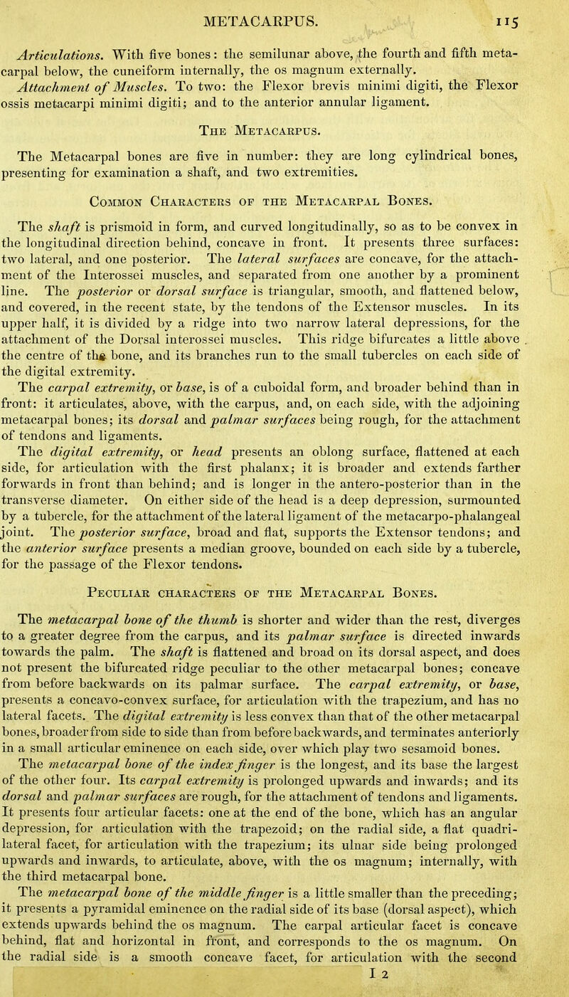 Articulations. With five bones : the semilunar above, .the fourth and fifth meta- carpal below, the cuneiform internally, the os magnum externally. Attachment of Muscles. To two: the Flexor brevis minimi digiti, the Flexor ossis metacarpi minimi digiti; and to the anterior annular ligament. The Metacarpus. The Metacarpal bones are five in number: they are long cylindrical bones, presenting for examination a shaft, and two extremities. Common Characters of the Metacarpal Bones. The shaft is prismoid in form, and curved longitudinally, so as to be convex in the longitudinal direction behind, concave iu front. It presents three surfaces: two lateral, and one posterior. The lateral surfaces are concave, for the attach- ment of the Interossei muscles, and separated from one another by a prominent line. The posterior or dorsal surface is triangular, smooth, and flattened below, and covered, in the recent state, by the tendons of the Extensor muscles. In its upper half, it is divided by a ridge into two narrow lateral depressions, for the attachment of the Dorsal interossei muscles. This ridge bifurcates a little above the centre of tli«. bone, and its branches run to the small tubercles on each side of the digital extremity. The carpal extremity, or base, is of a cuboidal form, and broader behind than in front: it articulates, above, with the carpus, and, on each side, with the adjoining metacarpal bones; its dorsal and palmar surfaces being rough, for the attachment of tendons and ligaments. The digital extremity, or head presents an oblong surface, flattened at each side, for articulation with the first phalanx; it is broader and extends farther forwards in front than behind; and is longer in the antero-posterior than in the transverse diameter. On either side of the head is a deep depression, burmounted by a tubercle, for the attachment of the lateral ligament of the metacarpo-phalangeal joint. posterior surface, broad and flat, supports the Extensor tendons; and the anterior surface presents a median groove, bounded on each side by a tubercle, for the passage of the Flexor tendons. Peculiar characters of the Metacarpal Bones. The metacarpal hone of the thumb is shorter and wider than the rest, diverges to a greater degree from the carpus, and its palmar surface is directed inwards towards the palm. The shaft is flattened and broad on its dorsal aspect, and does not present the bifurcated ridge peculiar to the other metacai'pal bones; concave from before backwards on its palmar surface. The carpal extremity, or base, presents a concavo-convex surface, for articulation with the trapezium, and has no lateral facets. The digital extremity is less convex than that of the other metacarpal bones, broader from side to side than from before backwards, and terminates anteriorly in a small articular eminence on each side, over which play two sesamoid bones. The metacarpal bone of the index finger is the longest, and its base the largest of the other four. Its carpal extremity is prolonged upwards and inwards; and its dorsal and palmar surfaces are rough, for the attachment of tendons and ligaments. It presents four articular facets: one at the end of the bone, which has an angular depression, for articulation with the trapezoid; on the radial side, a flat quadri- lateral facet, for articulation with the trapezium; its ulnar side being prolonged upwards and inwards, to articulate, above, with the os magnum; internally, with the third metacarpal bone. The metacarpal bone of the middle finger is a little smaller than the preceding; it presents a pyramidal eminence on the radial side of its base (dorsal aspect), which extends upwards behind the os magnum. The carpal articular facet is concave behind, flat and horizontal in front, and corresponds to the os magnum. On the radial side is a smooth concave facet, for articulation with the second I 2 '