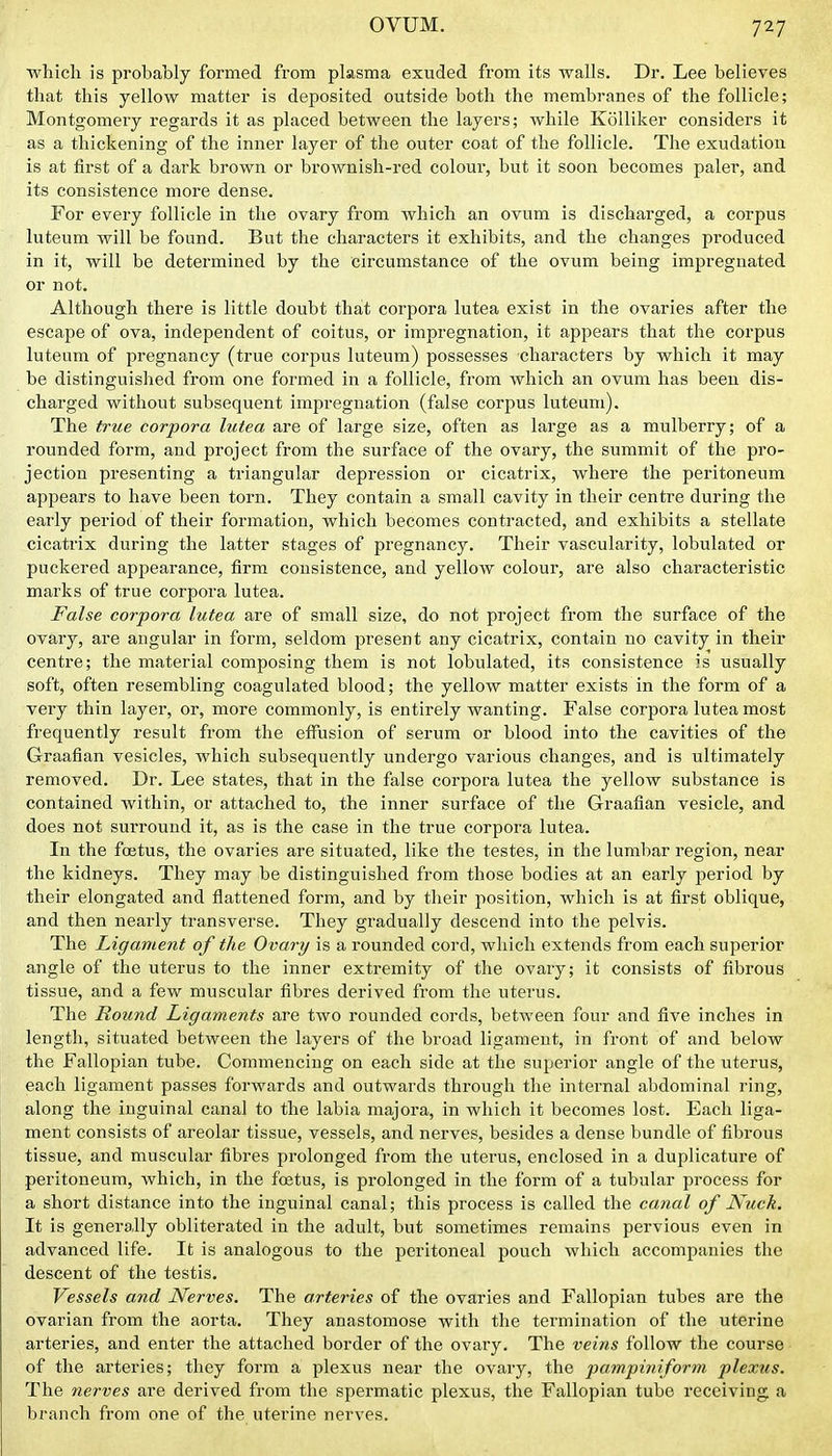 which is probably formed from plasma exuded from its walls. Dr. Lee believes that this yellow matter is deposited outside both the membranes of the follicle; Montgomery regards it as placed between the layers; while Kolliker considers it as a thickening of the inner layer of the outer coat of the follicle. The exudation is at first of a dark brown or bi'ownish-red colour, but it soon becomes paler, and its consistence more dense. For every follicle in the ovary from which an ovum is discharged, a corpus luteum will be found. But the characters it exhibits, and the changes produced in it, will be determined by the circumstance of the ovum being impregnated or not. Although there is little doubt that coi'pora lutea exist in the ovaries after the escape of ova, independent of coitus, or impregnation, it appears that the corpus luteum of pregnancy (true corpus luteum) possesses characters by which it may be distinguished from one formed in a follicle, from which an ovum has been dis- charged without subsequent impregnation (false corpus luteum). The true corpora lutea are of large size, often as large as a mulberry; of a rounded form, and project from the surface of the ovary, the summit of the pro- jection presenting a triangular depression or cicatrix, where the peritoneum appears to have been torn. They contain a small cavity in their centre during the early period of their formation, which becomes contracted, and exhibits a stellate cicatrix during the latter stages of pregnancy. Their vascularity, lobulated or puckered appearance, firm consistence, and yellow colour, are also characteristic marks of true corpora lutea. False corpora lutea are of small size, do not project from the surface of the ovary, are angular in form, seldom present any cicatrix, contain no cavity in their centre; the material composing them is not lobulated, its consistence is usually soft, often resembling coagulated blood; the yellow matter exists in the form of a very thin layer, or, more commonly, is entirely wanting. False corpora lutea most frequently result from the effusion of serum or blood into the cavities of the Graafian vesicles, which subsequently undergo various changes, and is ultimately removed. Dr. Lee states, that in the false corpora lutea the yellow substance is contained within, or attached to, the inner surface of the Graafian vesicle, and does not surround it, as is the case in the true corpora lutea. In the foetus, the ovaries are situated, like the testes, in the lumbar region, near the kidneys. They may be distinguished from those bodies at an early period by their elongated and flattened form, and by their position, which is at first oblique, and then nearly transverse. They gradually descend into the pelvis. The Ligament of the Ovary is a rounded cord, which extends from each superior angle of the uterus to the inner extremity of the ovary; it consists of fibrous tissue, and a few muscular fibres derived from the uterus. The Round Ligaments are two rounded cords, betAveen four and five inches in length, situated between the layers of the broad ligament, in front of and below the Fallopian tube. Commencing on each side at the superior angle of the uterus, each ligament passes forwards and outwards through the internal abdominal ring, along the inguinal canal to the labia majora, in which it becomes lost. Each liga- ment consists of areolar tissue, vessels, and nerves, besides a dense bundle of fibrous tissue, and muscular fibres prolonged from the uterus, enclosed in a duplicature of peritoneum, which, in the foetus, is prolonged in the form of a tubular process for a short distance into the inguinal canal; this process is called the canal of Nuck, It is generally obliterated in the adult, but sometimes remains pervious even in advanced life. It is analogous to the peritoneal pouch which accompanies the descent of the testis. Vessels and Nerves. The arteries of the ovaries and Fallopian tubes are the ovarian from the aorta. They anastomose with the termination of the uterine arteries, and enter the attached border of the ovary. The veins follow the course of the arteries; they form a plexus near the ovary, the pampiniform plexus. The nerves are derived from the spermatic plexus, the Fallopian tube receiving a branch from one of the uterine nerves.