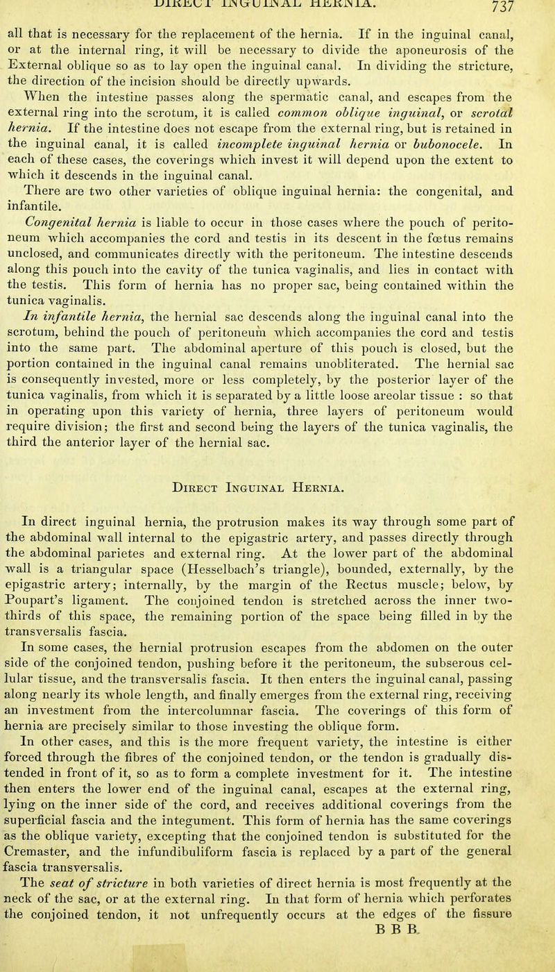 all that is necessary for the rei^lacement of the hernia. If in the inguinal canal, or at the internal ring, it will be necessary to divide the aponeurosis of the External oblique so as to lay open the inguinal canal. In dividing the stricture, the direction of the incision should be directly upwards. When the intestine passes along the spermatic canal, and escapes from the external ring into the scrotum, it is called common oblique inguinal, or scrotal hernia. If the intestine does not escape from the external ring, but is retained in the inguinal canal, it is called incomplete inguinal hernia or huhonocele. In each of these cases, the coverings which invest it will depend upon the extent to which it descends in the inguinal canal. There are two other varieties of oblique inguinal hernia: the congenital, and infantile. Congenital hernia is liable to occur in those cases where the pouch of perito- neum which accompanies the cord and testis in its descent in the foetus remains unclosed, and communicates directly with the peritoneum. The intestine descends along this pouch into the cavity of the tunica vaginalis, and lies in contact with the testis. This form of hernia has no proper sac, being contained within the tunica vaginalis. In infantile hernia, the hernial sac descends along the inguinal canal into the scrotum, behind the pouch of peritoneum which accompanies the cord and testis into the same part. The abdominal aperture of this pouch is closed, but the portion contained in the inguinal canal remains unobliterated. The hernial sac is consequently invested, more or less completely, by the posterior layer of the tunica vaginalis, from which it is separated by a little loose areolar tissue : so that in operating upon this variety of hernia, three layers of peritoneum would require division; the first and second being the layers of the tunica vaginalis, the third the anterior layer of the hernial sac. Direct Inguinal Hernia. In direct inguinal hernia, the protrusion makes its way through some part of the abdominal wall internal to the epigastric artery, and passes directly through the abdominal parietes and external ring. At the lower part of the abdominal wall is a triangular space (Hesselbach's triangle), bounded, externally, by the epigastric artery; internally, by the margin of the Rectus muscle; below, by Poupart's ligament. The conjoined tendon is stretched across the inner two- thirds of this space, the remaining portion of the space being filled in by the transversalis fascia. In some cases, the hernial protrusion escapes from the abdomen on the outer side of the conjoined tendon, pushing before it the peritoneum, the subserous cel- lular tissue, and the transversalis fascia. It then enters the inguinal canal, passing along nearly its whole length, and finally emerges from the external ring, receiving an investment from the intercolumnar fascia. The coverings of this form of hernia are precisely similar to those investing the oblique form. In other cases, and this is the more frequent variety, the intestine is either forced through the fibres of the conjoined tendon, or the tendon is gradually dis- tended in front of it, so as to form a complete investment for it. The intestine then enters the lower end of the inguinal canal, escapes at the external ring, lying on the inner side of the cord, and receives additional coverings from the superficial fascia and the integument. This form of hernia has the same coverings as the oblique variety, excepting that the conjoined tendon is substituted for the Cremaster, and the infundibuliform fascia is replaced by a part of the general fascia transversalis. The seat of stricture in both varieties of direct hernia is most frequently at the neck of the sac, or at the external ring. lu that form of hernia which perforates the conjoined tendon, it not unfrequently occurs at the edges of the fissure EBB,