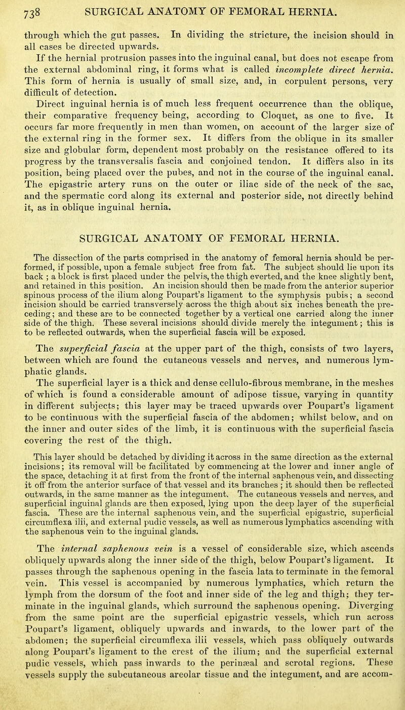 through which the gut passes. In dividing the stricture, the incision should in all cases be directed upwards. If the hernial protrusion passes into the inguinal canal, but does not escape from the external abdominal ring, it forms what is called incomplete direct hernia. This form of hernia is usually of small size, and, in corpulent persons, very- difficult of detection. Direct inguinal hernia is of much less frequent occurrence than the oblique, their comparative frequency being, according to Cloquet, as one to five. It occurs far more frequently in men than women, on account of the larger size of the external ring in the former sex. It difiers from the oblique in its smaller size and globular form, dependent most probably on the resistance offered to its progress by the transversalis fascia and conjoined tendon. It differs also in its position, being placed over the pubes, and not in the course of the inguinal canal. The epigastric artery runs on the outer or iliac side of the neck of the sac, and the spermatic cord along its external and posterior side, not directly behind it, as in oblique inguinal hernia, SURGICAL ANATOMY OF FEMORAL HERNIA. The dissection of the parts comprised in the anatomy of femoral hernia should be per- formed, if possible, upon a female subject free from fat. The subject should lie upon its back ; a block is first placed under the pelvis, the thigh everted, and the knee slightly bent, and retained in this position. An incision should then be made from the anterior supeiior spinous process of the ilium along Poupart's ligament to the symphysis pubis; a second incision should be carried transversely across the thigh about six inches beneath the pre- ceding ; and these are to be connected together by a vertical one carried along the inner side of the thigh. These several incisions should divide merely the integument; this is to be reflected outwards, when the superficial fascia will be exposed. The superficial fascia at the upper part of the thigh, consists of two layers, between which are found the cutaneous vessels and nerves, and numerous lym- phatic glands. The superficial layer is a thick and dense cellulo-fibrous membrane, in the meshes of which is found a considerable amount of adipose tissue, varying in quantity in different subjects; this layer may be traced upwards over Poupart's ligament to be continuous with the superficial fascia of the abdomen; whilst below, and on the inner and outer sides of the limb, it is continuous with the superficial fascia covering the rest of the thigh. This layer should be detached by dividing it across in the same direction as the external incisions; its removal will be facilitated by commencing at the lower and inner angle of the space, detaching it at first from the front of the internal saphenous vein, and dissecting it off from the anterior surface of that vessel and its branches ; it should then be reflected outwards, in the same manner as the integument. The cutaneous vessels and nerves, and superficial inguinal glands are then exposed, lying upon the deep layer of the superficial fascia. These are the internal saphenous vein, and the superficial epigastric, suijerficial circumflexa ilii, and external pudic vessels, as well as numerous lymphatics ascending with the saphenous vein to the inguinal glands. The internal saphenous vein is a vessel of considerable size, which ascends obliquely upwards along the inner side of the thigh, below Poupart's ligament. It passes through the saphenous opening in the fascia lata to terminate in the femoral vein. This vessel is accompanied by numerous lymphatics, which return the lymph from the dorsum of the foot and inner side of the leg and thigh; they ter- minate in the inguinal glands, which surround the saphenous opening. Diverging from the same point are the superficial epigastric vessels, which run across Poupart's ligament, obliquely upwards and inwards, to the lower part of the abdomen; the superficial circumfiexa ilii vessels, which pass obliquely outwards along Poupart's ligament to the crest of the ilium; and the superficial external pudic vessels, which pass inwards to the perinreal and scrotal regions. These vessels supply the subcutaneous areolar tissue and the integument, and are accom-