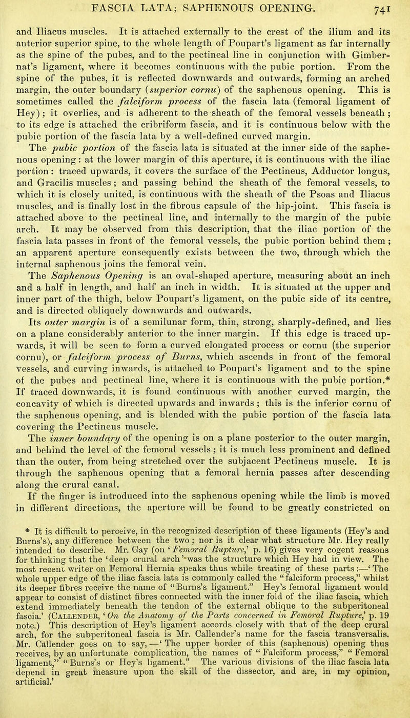 FASCIA LATA; SAPHENOUS OPENING. and Iliacus muscles. It is attached externally to the crest of the ilium and its anterior superior spine, to the whole length of Poupart's ligament as far internally as the spine of the pubes, and to the pectineal line iu conjunction with Gimber- nat's ligament, where it becomes continuous Avith the pubic portion. From the spine of the pubes, it is reflected downwards and outwards, foi-ming an arched margin, the outer boundary {superior cornu) of the saphenous opening. This is sometimes called the falciform process of the fascia lata (femoral ligament of Hey) ; it overlies, and is adherent to the sheath of the femoral vessels beneath ; to its edge is attached the cribriform fascia, and it is continuous below with the pubic portion of the fascia lata by a well-defined curved margin. The pubic portion of the fascia lata is situated at the inner side of the saphe- nous opening: at the lower margin of this aperture, it is continuous with the iliac portion: traced upwards, it covers the surface of the Pectineus, Adductor longus, and Gracilis muscles; and passing behind the sheath of the femoral vessels, to which it is closely united, is continuous with the sheath of the Psoas and Iliacus muscles, and is finally lost in the fibrous capsule of the hip-joint. This fascia is attached above to the pectineal line, and internally to the margin of the pubic arch. It may be observed from this description, that the iliac portion of the fascia lata passes in front of the femoral vessels, the pubic portion behind them ; an apparent aperture consequently exists between the two, through which the internal saphenous joins the femoral vein. The Saphenous Opening is an oval-shaped aperture, measuring about an inch and a half in length, and half an inch in width. It is situated at the upper and inner part of the thigh, below Poupart's ligament, on the pubic side of its centre, and is directed obliquely downwards and outwards. Its outer margin is of a semilunar form, thin, strong, sharply-defined, and lies on a plane considerably anterior to the inner margin. If this edge is traced up- wards, it will be seen to form a curved elongated process or cornu (the superior cornu), or falciform process of Burns, which ascends in front of the femoral vessels, and curving inwards, is attached to Poupart's ligament and to the spine of the pubes and pectineal line, where it is continuous with the pubic portion.* If traced downwards, it is found continuous with another curved margin, the concavity of which is directed upwards and inwards ; this is the inferior cornu of the saphenous opening, and is blended with the pubic portion of the fascia lata covering the Pectineus muscle. The inner boundary of the opening is on a plane posterior to the outer margin, and behind the level of the femoral vessels; it is much less prominent and defined than the outer, from being stretched over the subjacent Pectineus muscle. It is through the saphenous opening that a femoral hernia passes after descending along the crural canal. If the finger is introduced into the saphenous opening while the limb is moved in different directions, the aperture will be found to be greatly constricted on * It is difficult to perceive, in the recognized description of these ligaments (Hej's and Burns's), any difference between the two ; nor is it clear what structure Mr. Hey really intended to describe. Mr. Gay (on 'Femoral Rupture,' p. 16) gives very cogent reasons for thinking that the 'deep crural arch'-was the structure which Hey had in view. Tiie most recent writer on Femoral Hernia speaks thus while treating of these parts :—' The whole upper edge of the iliac fascia lata is commonly called the falciform process, whilst its deeper fibres receive the name of Burns's ligament. Hey's femoral ligament would appear to consist of distinct fibres connected with the inner fold of the iliac fascia, which extend immediately beneath the tendon of the external oblique to the subperitoneal fascia.' (Callender, 'Cm the Anatomy of the Parts concerned in Femoral Rupture^ p. 19 note.) Tliis descrii:ition of Hey's ligament accords closely with that of the deep crural arch, for the subperitoneal fascia is Mr. Callender's name for the fascia transversalis. Mr. Callender goes on to say, —' The upper border of this (saphenous) opening thus receives, by an unfortunate complication, the names of  Falciform process,  Femoral ligament,  Burns's or Hey's ligament. The various divi.sions of the iliac fascia lata depend in great measure upon the skill of the dissector, and are, in my opinion, artificial.'