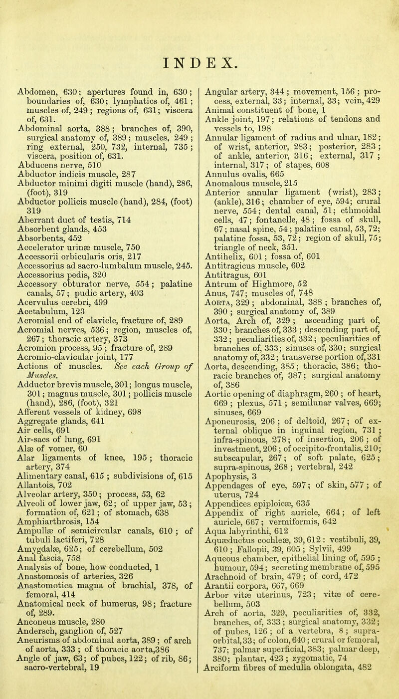 INDEX. Abdomen, 630; apertures found in, 630; boundaries of, 630; lymphatics of, 461; muscles of, 249 ; regions of, 631; viscera of, 631. Abdominal aorta, 388; branches of, 390, surgical anatomy of, 389 ; muscles, 249 ; ring external, 250, 732, internal, 735; viscera, position of, 631. Abducens nerve, 610 Abductor indicis muscle, 287 Abductor minimi digiti muscle (hand), 286, (foot), 319 Abductor pollicis muscle (hand), 284, (foot) 319 Aberrant duct of testis, 714 Absorbent glands, 453 Absorbents, 452 Accelerator urinse muscle, 750 Accessorii orbicularis oris, 217 Accessorius ad sacro-lumbalum muscle, 245. Accessorius pedis, 320 Accessory obturator nerve, 554; palatine canals, 57; pudic artery, 403 Acervulus cerebri, 499 Acetabulum, 123 Acromial end of clavicle, fracture of, 289 Acromial nerves, 536; region, muscles of, 267; thoracic artery, 373 Acromion process, 95 ; fracture of, 289 Acromio-clavicular joint, 177 Actions of muscles. See each Group of Muscles. Adductor brevis muscle, 301; longus muscle, 301; magnus muscle, 301; pollicis muscle (hand), 286, (foot), 321 Afferent vessels of kidney, 698 Aggregate glands, 641 Air cells, 691 Air-sacs of lung, 691 Alse of vomer, 60 Alar ligaments of knee, 195; thoracic artery, 374 Alimentary canal, 615 ; subdivisions of, 615 Allaiitois, 702 Alveolar artery, 350; process, 53, 62 Alveoli of lower jaw, 62; of upper jaw, 53 ; formation of, 621; of stomach, 638 Amphiarthrosis, 154 Ampullte of semicircular canals, 610 ; of tubuli lactiferi, 728 Amygdalae, 625; of cerebellum, 502 Anal fascia, 758 Analysis of bone, how conducted, 1 Anastomosis of arteries, 326 Anastomotica magna of brachial, 378, of femoral, 414 Anatomical neck of humerus, 98; fracture of, 289. Anconeus muscle, 280 Andersch, ganglion of, 527 Aneurisms of abdominal aorta, 389; of arch of aorta, 333 ; of thoracic aorta,386 Angle of jaw, 63; of pubes, 122; of rib, 86; sacro-vertebral, 19 Angular artery, 344 ; movement, 156 ; pro- cess, external, 33; internal, 33; vein, 429 Animal constituent of bone, 1 Ankle joint, 197; relations of tendons and vessels to, 198 Annular ligament of radius and ulnar, 182; of wrist, anterior, 283; posterior, 283 ; of ankle, anterior, 316; external, 317 ; internal, 317 ; of stapes, 608 Annulus ovalis, 665 Anomalous muscle, 215 Anterior annular ligament (wrist), 283; (ankle), 316; chamber of eye, 594; cniral nerve, 554; dental canal, 51; ethmoidal cells, 47; fontanelle, 48 ; fossa of skull, 67; nasal spine, 54; palatine canal, 53,72; palatine fossa, 53, 72; region of skull, 75; triangle of neck, 351. Antihelix, 601; fossa of, 601 Antitragicus muscle, 602 Antitragus, 601 Antrum of Highmore, 52 Anus, 747; muscles of, 748 Aorta, 329 ; abdominal, 388 ; branches of, 390 ; surgical anatomy of, 389 Aorta, Arch of, 329 ; ascending part of, 330; branches of, 333 ; descending part of, 332 ; peculiarities of, 332 ; peculiarities of branches of, 333; sinuses of, 330; surgical anatomy of, 332; ti'ausverse jJortion of, 331 Aorta, descending, 385; thoracic, 386; tho- racic branches of, 387; surgical anatomy of, 386 Aortic opening of diaphragm, 260 ; of heart, 669 ; plexus, 571; semilunar valves, 669; sinuses, 669 Aponeurosis, 206 ; of deltoid, 267; of ex- ternal oblique in inguinal region, 731 ; infra-spinous, 278; of insertion, 206 ; of investment, 206; of'occipito-frontalis,210; subscapular, 267; of soft palate, 625; supra-spinous, 268 ; vertebral, 242 Apophysis, 3 Appendages of eye, 597; of skin, 577; of uterus, 724 Appendices epiploicse, 635 Appendix of right auricle, 664; of left auricle, 667; vermiformis, 642 Aqua labyrinthi, 612 Aquseductus cochleae, 39,612 : vestibuli, 39, 610 ; Fallopii, 39, 605 ; Sylvii, 499 Aqueous chamber, epithelial lining of, .595 ; humour, 594; secreting membrane of, 595 Arachnoid of brain, 479 ; of cord, 472 Arantii corpora, 667, 669 Arbor vitte uteriuus, 723; vita) of cere- bellum, 503 Arch of aorta, 329, peculiarities of, 332, branches, of, 333; surgical anatomy, 332; of pubes, 126 ; of a vertebra, 8 ; supra- orbital, 33; of colon, 640; crural or femoral, 737; palmar superficial, 383; palmar deep, 380; plantar, 423 ; zygomatic, 74 Arciform fibres of medulla oblongata, 482