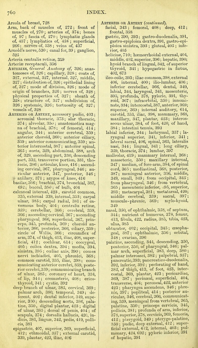 Areola of breast, 728 Arm, back of muscles of, 272 ; front of muscles of, 270 ; arteries of, 374; bones of, 97 ; fascia of, 270 ; lymphatic glands of, 457 ; Ij'mphatics of, 458 ; superficial, 266; nerves of, 538 ; veins of, 437 Arnold's nerve, 530 ; canal for, 39 ; ganglion, 525 Arteria centralis retinae, 359 Arterise receptaculi, 356 Arteries, General Anatomy of, 326; anas- tomoses of, 326 ; capillary, 328 ; coats of, 327, external, 327, internal, 327, middle, 327; distribution of, 326 ; epithelial lining of, 327 ; mode of division, 326; mode of origin of branches, 326 ; nerves of, 328 ; physical properties of, 327; sheath of, 328; structure of, 327 ; subdivision of, 326 ; systemic, 326; tortuosity of, 327; vessels of, 328 Arteries or Artery, accessory pudic, 403; acromial thoracic, 373; alar thoracic, 374 ; alveolar, 35u ; anastomotica mag- na of brachial, 378; of femoral, 414; angular, 344 ; anterior cerebral, 359 ; anterior choroid, 360; anterior ciliary, 359 ; anterior communicating, 359 ; an- terior intercostal, 387 ; anterior spinal, 365 ; aorta, 329, abdominal, 388, arch of, 329, ascending part, 330, descending part, 332, transverse portion, 331, tho- racic, 386 ; articular, knee, 416 ; ascend- ing cervical, 367, pharyngeal, 346 ; au- ricular anterior, 347, posterior, 346; ' axillary, 371 ; azygos of knee, 416 basilai', 366; brachial, 374, bronchial, 387, 692; buccal, 3.'50 ; of bulb, 404 calcaneal internal, 423 , carotid common, 335, external 339, internal, 353; carpal ulnar, 385; carpal radial, 381; of ca- vernous body, 404; centralis retinae, 359; cerebellar, 366; cerebral, 359, 366 ; ascending cervical, 367 ; ascending liharyngeal, 366, superficial, 367, prin- ceps, 345, profunda, 369 ; choroid an- terior, 360, ix)sterior, 366, ciliary, 359 ; circle of Willis, 366 ; circumflex of arm, 374, of thigh, 413, iliac, 408, super- ficial, 412; cochlear, 614; coccygeal, 405 ; colica dextra, 394 ; media, 394, sinistra, 395 ; cocliac axis, 390 ; comes iiervi ischiadici, 405, phrenici, 368; common carotid, 335, iliac, 398; com- municating anterior cerebri, 359, poste- rior cerebri,359; communicating branch of ulnar, 385; coronary of heart, 334, of lip, 344; cremasteric, 408; crico- thyroid, 341 ; cystic, 392 deei3 branch of ulnar, 385, cervical, 369 ; palmar arch, 380, temporal, 349; de- ferent, 402 ; dental inferior, 349, supe- rior, 350; descending aorta, 386, ])ala- tine, 350, digital plantar, 423 ; digital of ulnar, 385 ; dorsal of penis, 404 ; of scaj^ula, 374 ; dorsalis liallucis, 42U, in- dicis, 381, linguaj, 342, pedis, 419, polli- cis, 381 epigastric, 407, superior, 369, superficial, 412; ethmoidal, 357 ; external carotid, 339, plantar, 423, iliac, 4U6 Arteries or Artery {continued). facial, 343; femoral, 408; deep, 412; frontal, 358 gastric, 390, 393; gasti-o-duodenalis, 391, gastro-epiploica dextra, 391, gastro-epi- ploica sinistra, 393 ; gluteal, 405 ; infe- rior, 405 heliciue, 710; htemorrhoidal external, 404, middle, 402, superior, 396; hepatic, 390; hyoid branch of lingual, 342, of superior thyroid, 341 ; hypogastric in foetus, 402, 673 ileo-colic, 393; iliac common, 398, external 406, internal, 400; ilio-lumbar, 406 ; infei'ior cerebellar, 366, dental, 349, labial, 344, laryngeal, 341, mesenteric, 395, profunda, 378, pyloric, 391, thy- roid, 367; infraorbital, 350 ; innomi- nate, 334; intercostal, 387, anterior, 369; superior, 369; internal auditory, 614, carotid, 353, iliac, 398, mammary, 368, maxillary, 347, plantar, 423; interos- seous ulnar, 384, of foot, 420, of hand, 384 ; intestini tenuis, 393 labial inferior, 344; lachrymal, 357 ; la- ryngeal superior, 341, inferior, 341 ; lateral sacral, 406, spinal, 365, lateralis nasi, 344; lingual, 341; long ciliary, 359, thoracic, 374; lumbar, 397 malleolar, 419; mammary internal, 368; masseteric, 350; maxillary internal, 347 ; median, of fore-arm, 384, of spinal cord, 365; mediastinal, 368, posterior, 387; meningeal anterior, 356, middle, 349, small, 349; from occipital, 345'; from pharyngeal, 346 ; from vertebra], 365 ; mesenteric inferior, .)95, superior, 393 ; metacarpal, 381; metatarsal, 420; middle cerebral, 359; sacral, 397; musculo-phrenic, 369; mylo-hyoid, 349 nasal, 350, of ophthalmic, 358, of septum, 344; nutrient of humerus, 378, femur, 413, fibula, 422, radius, 385, tibia, 423, ulna, 385 obturator, 402; occipital, 345 ; oesopha- geal, 387 ; ox)hthalmic, 356 ; orbital, 348 ; ovarian, 396 palatine, ascending, 344, descending, 350, posterior, 350, of pharyngeal, 346; pal- mar arch, superficial, 383, deep, 380 ; palmar interossei, 382 ; palpebral, 357; pancreatic,393; pancreatico-duodenalis, 392, inferior, 392 ; perforating of hand, 382, of thigh, 413, of foot, 423, inter- costal, 369, plantar, 423 ; pericardiac, 369, 387; perinreal, superficial, 404, transverse, 404; peroneal, 422, anterior 423 ; pharyngea ascendens, 346 ; phre- nic, 397; popliteal, 414 ; posterior au- ricular, 346, cerebral, 366, comnumicat- ing, 359, meningeal from vertebral, 365, palatine, 350; princeps cervicis, 345, pollicis, 381; profunda of arm, inferior, 378, superior, 378, cervicis, 309, femoris, 412 ; pterygoid, 349 ; pterygo-palatine, 350 ; pudic, deep external, 412 ; super- ficial external, 412, internal, 403 ; pul- monary, 424, 692 ; pyloric inferior, 391 of hepatic, 391