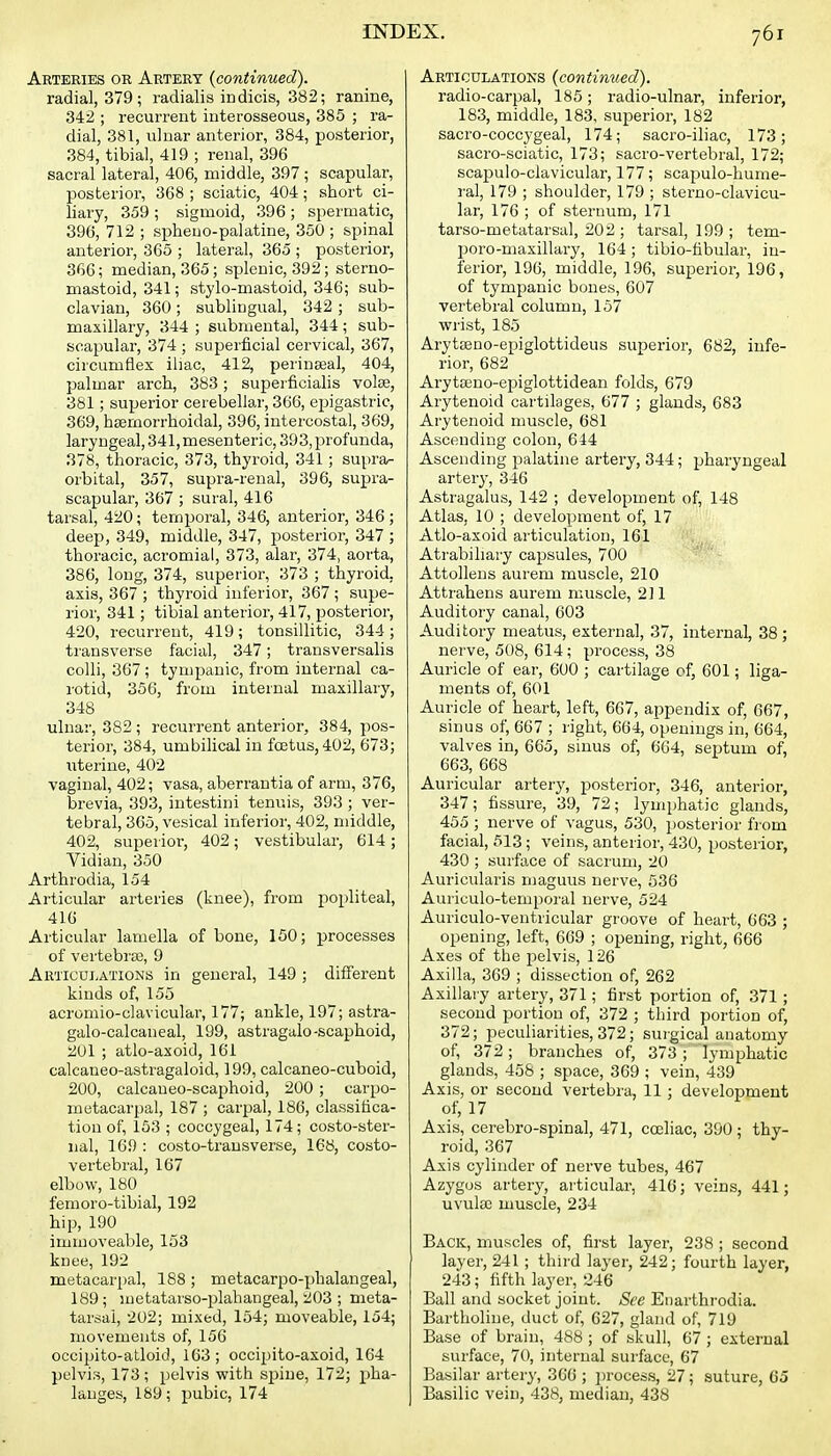 Arteries or Artery {continued). radial, 379; radialis indicis, 382; ranine, 342 ; recurrent interosseous, 385 ; ra- dial, 381, ulnar anterior, 384, posterior, 384, tibial, 419 ; renal, 396 sacral lateral, 406, middle, 397; scapular, posterior, 368 ; sciatic, 404; short ci- liary, 359 ; sigmoid, 396 ; spermatic, 396, 712 ; spheuo-palatine, 350 ; spinal anterior, 3C5 ; lateral, 365 ; posterior, 366; median, 365; splenic, 392; sterno- mastoid, 341; stylo-mastoid, 346; sub- clavian, 360; sublingual, 342 ; sub- maxillary, 344 ; submental, 344; sub- scapular, 374 ; superficial cervical, 367, circumflex iliac, 412, perinseal, 404, palmar arch, 383; superficialis volse, 381; superior cerebellar, 366, epigastric, 369, hsemorrhoidal, 396, intercostal, 369, laryngeal, 341, mesenteric, 393, profunda, 378, thoracic, 373, thyroid, 341; su[)ra^ orbital, 357, supra-renal, 396, su^Ji'a- scapular, 367 ; sural, 416 tarsal, 420; temporal, 346, anterior, 346 ; deep, 349, middle, 347, posterior, 347 ; thoracic, acromial, 373, alar, 374, aorta, 386, long, 374, superior, 373 ; thyroid, axis, 367 ; thyroid inferior, 367 ; supe- rior, 341; tibial anterior, 417, posterior, 420, recurrent, 419 ; tonsillitic, 344 ; transverse facial, 347; transversalis colli, 367 ; tympanic, from internal ca- rotid, 356, from internal maxillary, 348 ulnar, 382 ; recurrent anterior, 384, pos- terior, 384, umbilical in foetus, 402, 673; iiterine, 402 vaginal, 402; vasa, aberrantia of arm, 376, brevia, 393, intestini tenuis, 393 ; ver- tebral, 365, vesical inferior, 402, middle, 402, superior, 402; vestibular, 614; Vidian, 350 Arthrodia, 154 Articular arteries (knee), from popliteal, 416 Articular lamella of bone, 150; processes of vertebrae, 9 Articui-ations in general, 149 ; different kinds of, 155 acromio-clavicular, 177; ankle, 197; astra- galo-calcaneal, 199, astragalo-scaphoid, 201 ; atlo-axoid, 161 calcaneo-astragaloid, 199, calcaneo-cuboid, 200, calcaueo-scaphoid, 200 ; carpo- metacarpal, 187 ; carpal, 186, classifica- tion of, 153 ; coccygeal, 174; costo-ster- iial, 169 : costo-trausverse, 168, costo- vertebral, 167 elbow, 180 femoro-tibial, 192 hip, 190 immoveable, 153 knee, 192 metacarpal, 188 ; metacarpo-phalangeal, 189; metatarso-plahangeal, 203 ; meta- tarsal, 202; mixed, 154; moveable, 154; movements of, 156 occipito-atloid, 163; occipito-axoid, 164 pelvis, 173; pelvis with sjDiue, 172; pha- langes, 189; pubic, 174 Articulations (continued). radio-carpal, 185; radio-ulnar, inferior, 183, middle, 183, superior, 182 sacro-coccygeal, 174; sacro-iliac, 173; sacro-sciatic, 173; sacro-vertebral, 172; scapulo-clavicular, 177; scapulo-hume- ral, 179 ; shoulder, 179 ; sterno-clavicu- lar, 176 ; of sternum, 171 tarso-metatarsul, 202 ; tarsal, 199 ; tem- poro-maxillary, 164 ; tibio-fibular, in- ferior, 196, middle, 196, superior, 196, of tympanic bones, 607 vertebral column, 157 wrist, 185 Arytseno-epiglottideus superior, 682, infe- rior, 682 Arytajno-epiglottidean folds, 679 Arytenoid cartilages, 677 ; glands, 683 Arytenoid muscle, 681 Ascending colon, 644 Ascending palatine artery, 344; pharyngeal artery, 346 Astragalus, 142 ; development of, 148 Atlas, 10 ; development of, 17 Atlo-axoid articulation, 161 Atrabiliary capsules, 700 Attollens aurem muscle, 210 Attrahens aurem muscle, 211 Auditory canal, 603 Auditory meatus, external, 37, internal, 38; nerve, 508, 614; process, 38 Auricle of ear, 600 ; cartilage of, 601; liga- ments of, 601 Auricle of heart, left, 667, appendix of, 667, sinus of, 667 ; right, 664, openmgs in, 664, valves in, 665, sinus of, 664, septum of, 663, 668 Auricular artery, posterior, 346, anterior, 347; fissure, 39, 72; lymphatic glands, 455 ; nerve of vagus, 530, posterior from facial, 513 ; veins, anterior, 430, posterior, 430 ; surface of sacrum, 20 Auricularis maguus nerve, 536 Auriculo-temporal nerve, 524 Auriculo-ventricular groove of heart, 663 ; opening, left, 669 ; opening, right, 666 Axes of the pelvis, 126 Axilla, 369 ; dissection of, 262 Axillary artery, 371; first portion of, 371; second portion of, 372 ; third portion of, 372; peculiarities, 372; sui'gical anatomy of, 372; branches of, 373 ; lymphatic glands, 458 ; space, 369 ; vein, 439 Axis, or second vertebra, 11; development of, 17 Axis, cerebro-spinal, 471, coeliac, 390 ; thy- roid, 367 Axis cylinder of nerve tubes, 467 Azygus artery, articular, 416; veins, 441; uvula3 muscle, 234 Back, muscles of, first layer, 238 ; second layer, 241 ; third layer, 242; fourth layer, 243; fifth layer, 246 Ball and socket joint. See Enarthrodia. Bartlioline, duct of, 627, gland of, 719 Base of brain, 488 ; of skull, 67 ; external surface, 70, internal surface, 67 Basilar artery, 366 ; ])rocess, 27; suture, 65 Basilic vein, 438, median, 438