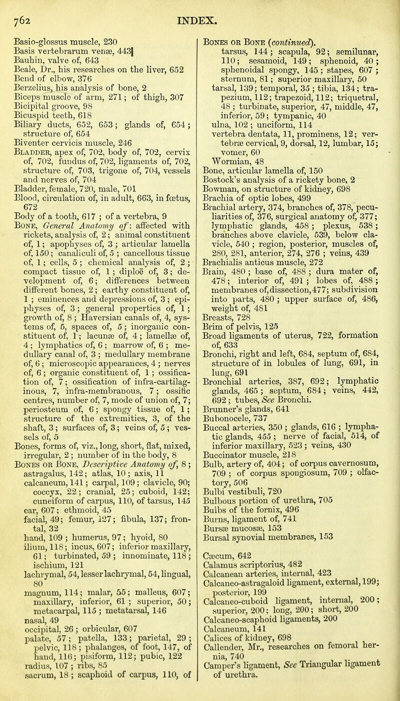 Basio-glossus muscle, 230 Basis vertebrarum venae, 443| Bauhin, valve of, 643 Beale, Dr., his researches on the liver, 652 Bend of elbow, 376 Berzelius,_his analysis of bone, 2 Biceps muscle of arm, 271; of thigh, 307 Bicipital groove, 98 Bicuspid teeth, 618 Biliary ducts, 652, 653; glands of, 654; structure of, 654 Biventer cervicis muscle, 246 Bladder, apex of, 702, body of, 702, cervix of, 702, fundus of, 702, ligaments of, 702, structure of, 703, trigone of, 704, vessels and nerves of, 704 Bladder, female, 720, male, 701 Blood, circulation of, in adult, 663, in fcetus, 672 Body of a tooth, 617 ; of a vertebra, 9 Bone, General Anatomy of: affected with rickets, analysis of, 2; animal constituent of, 1; apophyses of, 3 ; articular lamella of, 150; canaliculi of, 5 ; cancellous tissue of, 1; cells, 5 ; chemical analysis of, 2 ; compact tissue of, 1 ; diploe of, 3; de- velopment of, 6; differences between different bones, 2 ; earthy constituent of, 1 ; eminences and depressions of, 3 ; epi- physes of, 3; general properties of, 1; growth of, 8 ; Haversian canals of, 4, sys- tems of, 5, spaces of, 5; inorganic con- stituent of, 1; lacunse of, 4; lamellfE of, 4 ; lymphatics of, 6 ; marrow of, 6 ; me- dullary canal of, 3 ; medullary membrane of, 6; microscopic appearances, 4 ; nerves of, 6 ; organic constituent of, 1 ; ossifica- tion of, 7; ossification of infra-cartilag- inous, 7, infra-membranous, 7; ossitic centres, number of, 7, mode of union of, 7; periosteum of, 6 ; sjDongy tissue of, 1; structure of the extremities, 3, of the shaft, 3; surfaces of, 3; veins of, 5 ; ves- sels of, 5 Bones, forms of, viz., long, short, flat, mixed, irregular, 2 ; number of in the body, 8 Bones or Bone, Bcscrii^tive Anatomy of, 8 ; astragalus, 142; atlas, 10 ; axis, 11 calcaneum, 141; carpal, 109 ; clavicle, 90; coccyx, 22; cranial, 25; cuboid, 142; cuneiform of carpus, 110, of tarsus, 145 ear, 607; ethmoid, 45 facial, 49; femur, 127; fibula, 137; fron- tal, 32 hand, 109 ; humerus, 97; hyoid, 80 ilium, 118; incus, 607; inferior maxillary, 61; turbinated, 59 ; innominate, 118 ; ischium, 121 lachrymal, 54, lesser lachrymal, 54, lingual, 80 magnum, 114; malar, 55; malleus, 607; maxillary, inferior, 61 ; sviperior, 50; metacarpal, 115 ; metatarsal, 146 nasal, 49 occipital, 26 ; orbicular, 607 palate, 57; patella, 133; parietal, 29 ; pelvic, 118 ; phalanges, of foot, 147, of hand, 116; pisiform, 112; pubic, 122 radius, 107 ; ribs, 85 sacrum, 18 ; scaphoid of carpus, 110, of Bones or Bone {continued). tarsus, 144; scapula, 92; semilunar, 110; sesamoid, 149 ; sphenoid, 40 ; sphenoidal spongy, 145 ; stapes, 607 ; sternum, 81; superior maxillary, 50 tarsal, 139; temporal, 35 ; tibia, 134; tra- pezium, 112; trapezoid, 112; triquetral, 48 ; turbinate, superior, 47, middle, 47, inferior, 59; tympanic, 40 ulna, 102 ; unciform, 114 vertebra dentata, 11, prominens, 12; ver- tebrae cervical, 9, dorsal, 12, lumbar, 15; vomer, 60 Wormian, 48 Bone, articular lamella of, 150 Bostock's analysis of a rickety bone, 2 Bowman, on structure of kidney, 698 Brachia of optic lobes, 499 Brachial artery, 374, branches of, 378, pecu- liarities of, 376, surgical anatomy of, 377; lymphatic glands, 458 ; plexus, 538; branches above clavicle, 539, below cla- vicle, 540 ; region, posterior, muscles of, 280, 281, anterior, 274, 276 ; veins, 439 Brachialis anticus muscle, 272 Brain, 480 ; base of, 488 ; dura mater of, 478; interior of, 491 ; lobes of, 488 ; membranes of, dissection, 47 7; subdivision into parts, 480 ; upper surface of, 486, weight of, 481 Breasts, 728 Brim of pelvis, 125 Broad ligaments of uterus, 722, formation of, 633 Bronchi, right and left, 684, septum of, 684, structure of in lobules of lung, 691, in lung, 691 Bronchial arteries, 387, 692; lymphatic glands, 465 ; septum, 684; veins, 442, 692 ; tubes. See Bronchi. Brunner's glands, 641 Bubonocele, 737 Buccal arteries, 350 ; glands, 616 ; lympha- tic glands, 455 ; nerve of facial, 514, of inferior maxillary, 523 ; veins, 430 Buccinator muscle, 218 Bulb, artery of, 404; of corpus cavernosum, 709 ; of corpus spongiosum, 709 ; olfac- tory, 506 Eulbi vestibuli, 720 Bulbous portion of urethra, 705 Bulbs of the fornix, 496 Burns, ligament of, 741 Bursse mucosae, 153 Bursal synovial membranes, 153 Caecum, 642 Calamus scriptorius, 482 Calcanean arteries, internal, 423 Calcaneo-astragaloid ligament, external, 199; posterior, 199 Calcaneo-cuboid ligament, internal, 200; superior, 200; long, 200; short, 200 Calcaneo-scaphoid ligaments, 200 Calcaneum, 141 Calices of kidney, 698 Callender, Mr., researches on femoral her- nia, 740 Camper's ligament, See Triangular ligament of urethra.