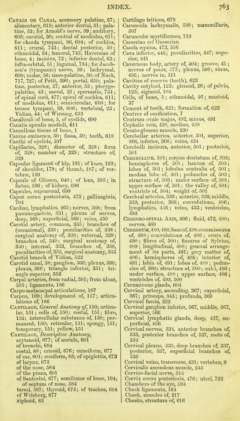 Canals or Canal, accessory palatine, 57; alimentary, 615; anterior dental, 51; pala- tine, 53; for Arnold's nerve, 39; auditory, 603; carotid, 38; central of modiolus, 611; for chorda tympani, 36, 604; of cochlea, 611; crural, 743; dental posterior, 50; ethmoidal, 34; femoral, 743; Haversian of bone, 4; incisive, 72 ; inferior dental, 63 ; infra-orbital, 51; inguinal, 734; for Jacob- son's (tympanic) nerve, 39; lachrymal, 600; malar, 56; naso-palatine, 50; of Nuck, 717, 727; of Petit, 596; portal, 650; pala- tine, posterior, 57; anterior, 53 ; pterygo- palatine, 43 ; sacral, 21; spermatic, 734 ; of spinal cord, 477; spiral of cochlea, 611; of modiolus, 611; semicircular, 610; for tensor tympani, 39, 606; vertebral, 25 ; Vidian, 44; of Wirsung, 655 Canaliculi of bone, 6, of eyelids, 600 Canalis spiralis modioli, 611 Cancellous tissue of bone, 1 Canine eminence, 50; fossa, 50; teeth, 618 Canthi of eyelids, 597 Capillaries, 328; diameter of, 328; form of, 328; number of, 329; structure of, 329 Capsular ligament of hip, 191; of knee, 193; of shoulder, 179; of thumb, 187; of ver- tebra}, 159 Capsule of Glisson, 640 ; of lens, 595 ; in foitus, 596 ; of kidney, 696 Capsules, suprarenal, 699 Caput cornu posterioris, 475; gallinaginis, 704 Cardiac, lymphatics, 465; nerves, 568; from pneumogastric, 531 ; plexus of nerves, deep, 568 ; superficial, 569; veins, 460 Carotid artery, common, 335; branches of (occasional), 338; peculiarities of, 338 ; surgical anatomy of, 338; external, 339; branches of, 340; surgical anatomy of, 340; internal, 353, branches of, 356, peculiarities of, 355, surgical anatomy, 355 Carotid branch of Vidian, 522 Carotid canal, 38; ganglion, 566; plexus, 566; plexus, 566 ; triangle inferior, 351; tri- angle superior, 352 Carpal arteries, from radial, 381; from ulnar, 385 ; ligaments, 186 Carpo-metacarpal articulations, 187 Carpus, 109; development of, 117; articu- lations of, 186 Cartilage, General Anatomy of, 150; articu- lar, 151; cells of, 150; costal, 151; fibro, 152; intercellular substance of, 150; per- manent, 150; reticular, 151; spongy, 151; temporaiy, 161; yellow, 151 Cartllage, Descriptive Anatomy, arytenoid, 677; of auricle, 601 of bronchi, 684 costal, 88; cricoid, 676; cuneiform, 677 of ear, 601; ensiform, 83; of epiglottis, 673 of larynx, 675 of the nose, 584 of the pinna, 601 of Santorini, 677; semilunar of knee, 194; of septum of nose, 584 tarsal, 697; thyroid, 675; of trachea, 684 of Wrisberg, 677 xiphoid, 83 Cartilago triticea, 678 Caruncula lachrymalis, 599; mammillaris, 507 Carunculse myrtiformes, 719 Casserian vel Gasserian Cauda equina, 473, 556 Cava inferior, 446; peculiarities, 447; supe- rior, 441 Cavernous body, artery of, 404; groove, 41; nerves of penis, 573; plexus, 566; sinus, 436 ; nerves in, 511 Cavities of reserve (teeth), 623 Cavity cotyloid, 123; glenoid, 26; of pelvis, 125; sigmoid, 104 Cells, of bone, 5 ; ethmoidal, 46 ; mastoid, 37 Cement of teeth, 621; formation of, 623 Centres of ossification, 7 Centrum ovale majus, 492, minus, 491 Cephalic vein, 438, median, 438 Cerato-glossus muscle, 230 Cerebellar arteries, anterior, 501, superior, 366, inferior, 366; veins, 434 Cerebelli incisura, anteiior, 501; posterior, 501 Cerebellum, 501; corpus dentatum of, 503; hemispheres of, 501 ; laminae of, 503; lobes of, 601; lobulus centralis of, 501; median lobe of, 501; peduncles of, 503 ; structure of, 503; under surface of, 501; upper surface of, 501; the valley of, 501; ventricle of, 504; weight of, 501 Cerebral arteries, 359; anterior, 359, middle, 359, posterior, 366; convolutions, 486; lymphatics, 456 ; veins, 433; ventricles, 493 Cerebro-spinal Axis, 466; fluid, 472, 480; nerves, 469 Cerebrum, 480,486 ;base of, 488; commissures of, 498 ; convolutions of, 486 ; crura of, 490 ; fibres of, 500; fissures of Sylvius, 489 ; longitudinal, 488; general arrange- ment of its parts, 491; grey matter of, 486; hemispheres of, 486; interior of, 491; labia of, 491; lobes of, 488 ; pedun- cles of, 500; structure of, 600; sulci, 486 ; under surface, 488 ; upper surface, 486 ; ventricles of, 493, 500 Ceruminous glands, 604 Cervical artery, ascending, 367; superficial, 367; princeps, 345; profunda, 369 Cervical fascia, 222 Cervical ganglion inferior, 567, middle, 567, superior, 566 Cervical lymphatic glands, deep, 457, su- perficial, 456 Cervical nerves, 534, anterior branches of, 535, posterior branches of, 637, roots of, 534 Cervical plexus, 535, deep branches of, 537, posterior, 637, superficial branches of, 536 Cervical veins, transverse, 431; vertebra}, 9 Cervicalis ascendens muscle, 245 Cervico-facial nerve, 614 Cervix cornu posterioris, 476; uteri, 722 Chambers of the eye, 594 Check ligaments, 164 Cheek, muscles of, 217 Cheeks, structure of, 616