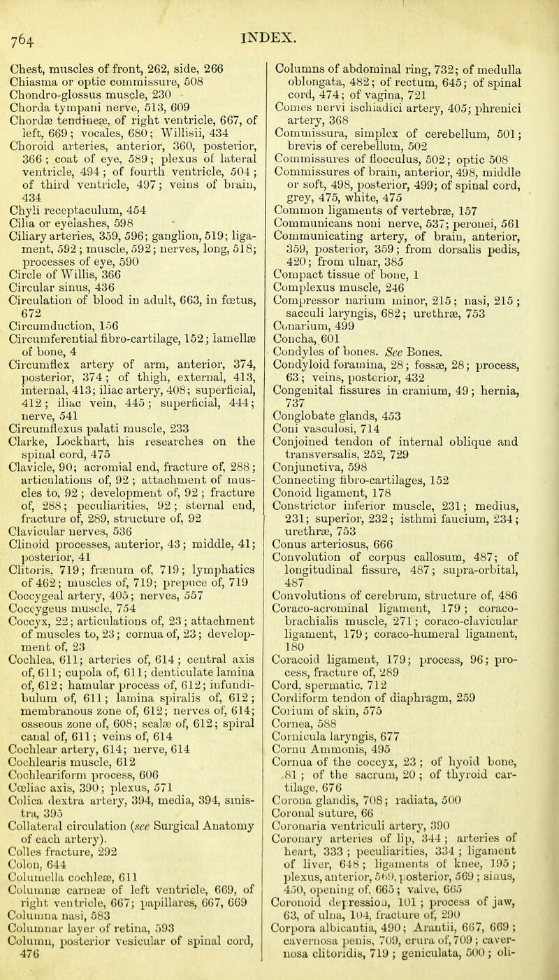 Chest, miiscles of front, 262, side, 266 Chiasma or optic commissure, 608 Chondro-glossus muscle, 230 Chorda tynipani nerve, 513, 609 Chordse teudiue£e, of right ventricle, 667, of left, 669 ; vocales, 680; Willisii, 434 Choroid arteries, anterior, 360, posterior, 366 ; coat of eye, 589; plexus of lateral ventricle, 494 ; of fourth ventricle, 504; of third ventricle, 497; veins of brain, 434 Chyli receptaculum, 454 Cilia or eyelashes, 598 Ciliary arteries, 359, 596; ganglion, 519; liga- ment, 592 ; muscle, 592; nerves, long, 518; processes of eye, 590 Circle of Wilhs, 366 Circular sinus, 436 Circulation of blood in adult, 663, in fcctus, 672 Circumduction, 156 Circumferential fibro-cartilage, 152; iamellse of bone, 4 Circumflex artery of arm, anterior, 374, posterior, 374; of thigh, external, 413, internal, 413; iliac artery, 408; superficial, 412; iliac vein, 445; superficial, 444; nerve, 541 Circumflexus palati muscle, 233 Clarke, Lockhart, his researches on the spinal cord, 475 Clavicle, 90; acromial end, fracture of, 288; articulations of, 92 ; attachment of mus- cles to, 92 ; development of, 92 ; fracture of, 288; peculiarities, 92; sternal end, fracture of^ 289, structure of, 92 Clavicular nerves, 536 Clinoid processes, anterior, 43; middle, 41; posterior, 41 Clitoris, 719; frtcnum of, 719; lymphatics of 462; muscles of, 719; prepuce of, 719 Coccygeal artery, 405; nerves, 557 Coccygeus muscle, 754 Coccyx, 22; articulations of, 23; attachment of muscles to, 23; cornua of, 23; develop- ment of, 23 Cochlea, 611; arteries of, 614; central axis of, 611; cupola of, 611; denticulate lamina of, 612; hamular process of, 612; infundi- bulum of, 611; lamina spiralis of, 612; membranous zone of, 612; nerves of, 614; osseous zone of, 608; scalso of, 612; spiral canal of, 611; veins of, 614 Cochlear artery, 614; nerve, 614 Cochlearis muscle, 612 Cochleariform process, 606 Coeliac axis, 390; plexus, 571 Colica dextra artery, 394, media, 394, sinis- tra, 395 Collateral circulation {see Surgical Anatomy of each artery). Colles fracture, 292 Colon, 644 Coluuiella cochlere, 611 Cohnuna! carneaj of left ventricle, 669, of right ventricle, 667; papillares, 667, 669 Coluiuna nassi, 583 Columnar layer of retina, 593 Column, posterior vesicular of spinal cord, 476 Columns of abdominal ring, 732; of medulla oblongata, 482; of rectum, 645; of spinal cord, 474; of vagina, 721 Comes nervi ischiadic! artery, 405; phrenici artery, 368 Commissura, simplex of cerebellum, 501; brevis of cerebellum, 502 Commissures of flocculus, 502; optic 508 Commissures of brain, anterior, 498, middle or soft, 498, posterior, 499; of spinal cord, grey, 475, white, 475 Common ligaments of vertebrae, 157 Communicaus noni uei-ve, 637; peronei, 561 Communicating artery, of brain, anterior, 359, posterior, 359; from dorsalis pedis, 420; from ulnar, 385 Compact tissue of bone, 1 Complexus muscle, 246 Compressor uarium minor, 215; nasi, 215 ; sacculi laryngis, 682; urethree, 753 Conarium, 499 Concha, 601 Condyles of bones. See Bones. Condyloid foramina, 28; fossae, 28; process, 63; veins, posterior, 432 Congenital fissures in cranium, 49; hernia, 737 Conglobate glands, 453 Coni vasculosi, 714 Conjoined tendon of internal oblique and transversalis, 252, 729 Conjunctiva, 598 Connecting fibro-cartilages, 152 Conoid ligament, 178 Constrictor inferior muscle, 231; medius, 231; superior, 232; isthmi faucium, 234; urethroe, 753 Conus arteriosus, 666 Convolution of corpus callosum, 487; of longitudinal fissure, 487; supra-orbital, 487 Convolutions of cerebrum, structure of, 486 Coraco-acrominal ligament, 179 ; coraco- brachialis muscle, 271; coraco-clavicular ligament, 179; coraco-humeral ligament, 180 Coracoid ligament, 179; process, 96; pro- cess, fracture of, 289 Cord, spermatic. 712 Cordiform tendon of diaphragm, 259 Coi ium of skin, 575 Cornea, 588 Cornicula laryngis, 677 Coruu Ammonis, 495 Cornua of the coccyx, 23 ; of hyoid bone, ,81 ; of the sacrum, 20 ; of thyroid car- tilage, 676 Corona glandis, 708; radiata, 500 Coronal suture, 66 Coronaria ventriculi artery, 390 Coronary arteries of lip, 344 ; arteries of heart, 333 ; peculiarities, 334 ; ligament of liver, 648; ligiunents of knee, 195; plexus, anterior, 5()i), posterior, 569; sinus, 450, opening (if 665 ; valve, 665 Coronoid depression, 101 ; proce.'ss of jaw, 63, of ulna, 104, fracture of, 290 Corpora albicantia, 490; Arantii, 667, 669; cavernosa jienis, 709, crura of, 709; caver- nosa clitoridis, 719 ; geniculata, 500 ; oli-