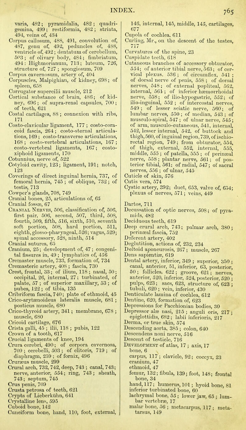 varia, 482; pyramidalia, 482; quadri- gemina, 499; restiformia, 482 ; striata, 494, veins of, 434 Corpus callosum, 488, 491, convolution of, 487, genu of, 492, peduncles of, 488, ventricle of, 492 ; dentatum of cerebellum, 503 ; of olivary body, 484; fimbriatum, 494: Highmorianum, 713; luteum, 726, structure of, 727 ; spongiosum, 709 Corpus cavernosum, artery of, 404 Corpuscles, Malpighian, of kidney, 698; of spleen, 658 Corrugator supercilii muscle, 212 Cortical substance of brain, 486; of kid- ney, 696 ; of supra-renal capsules, 700 ; of teeth, 621 Costal cartilages, 88 ; connexion with ribs, 171 Costo-clavicular ligament, 177 ; costo-cora- coid fascia, 264; costo-sternal articula- tions, 169; costo-transverse articulations, 168 ; costo-vertebral articulations, 167 ; costo-vertebral ligaments, 167; costo- xiphoid ligaments, 170 Cotunnius, nerve of, 522 Cotyloid cavity, 123; ligament, 191; notch, 123 Coverings of direct inguinal hernia, 737, of femoral hernia, 745 ; of oblique, 732; of testis, 713 Cowper's glands, 708, 749 Cranial bones, 25, articulations of, 65 Cranial fossge, 67 Cranial Nerves, 506, classification of, 506, first pair, 506, second, 507, third, 508, fourth, 509, fifth, 516, sixth, 510, seventh soft portion, 508, hard portion, 511, eighth, glosso-pharyngeal, 526; vagus, 529; spinal accessory, 528, ninth, 514 Cranial sutures, 65 Cranium, 25; development of, 47; congeni- tal fissures in, 49 ; lymphatics of, 456 Cremaster muscle, 733, formation of, 734 Cremasteric artery, 408 ; fascia, 730 Crest, frontal, 33 ; of ilium, 118 ; nasal, 50; occipital, 26, internal, 27; turbinated, of palate, 57 ; of superior maxillary, 53 ; of pubes, 122; of tibia, 135 Cribriform fascia, 740; plate of ethmoid, 45 Crico-arytsenoideus lateralis muscle, 681 ; posticus muscle, 680 Crico-thyroid artery, 341; membratie, 678 ; muscle, 680 Cricoid cartilage, 676 Crista galli, 45 ; ilii, 118 ; pubis, 122 Crown of a tooth, 617 Crucial ligaments of knee, 194 Crura cerebri, 490; of corpora cavernosa, 709 ; cerebelli, 503 ; of cHtoris, 719 ; of diaphragm, 259 ; of fornix, 496 CrurtBus muscle, 299 Crural arch, 732, 742, deep, 743 ; canal, 743; nerve, anterior, 554; ring, 743 ; sheath, 743; septum, 745 Crus penis, 709 Crusta petrosa of teeth, 621 Crypts of Lieberkiihn, 641 Crystalline lens, 595 Cuboid bone, 142 Cuneiform bone, hand, 110, foot, external. 146, internal, 145, middle, 145, cartilages, 677 Cupola of cochlea, 611 Curling, Mr., on the descent of the testes, 717 Curvatures of the spine, 23 Cuspidate teeth, 618 Cutaneous branches of accessory obturator, 554; of anterior tibial nerve, 563; of cer- vical plexus, 536 ; of circumfiex, 541 ; of dorsal nerve of penis, 558 ; of dorsal nerves, 548; of external popliteal, 562, internal, 561; of inferior hEsmorrhoidal nerve, 658; of ilio-hypogastric, 552; of ilio-inguinal, 552 ; of intercostal nerves, 549; of lesser sciatic nerve, 560; of lumljar nerves, 550 ; of median, 543 ; of musculo-spiral, 547 ; of ulnar nerve, 545 ; of arm, niusculo-cutaneous, 541, internal, 542, lesser internal, 542, of buttock and thigh, 560, of inguinal region, 739, of ischio- rectal region, 749; from obturator, 554, of thigh, external, 552, internal, 555, middle, 555 ; of patella, 555 ; of perinteal nerve, 558; plantar nerve, 561; of pos- terior tibial, 561; of radial, 547; of sacral nerves, 556 ; of ulnar, 545 Cuticle of skin, 576 Cutis vera, 574 Cystic artery, 392; duct, 653, valve of, 654; plexus of nerves, 571; veins, 449 Dartos, 711 Decussation of optic nerves, 508; of pyra- mids, 482 Deciduous teeth, 619 Deep crural arch, 743; palmar arch, 380; perinseal fascia, 752 Deferent artery, 402 Deglutition, actions of, 232, 234 Deltoid aponeurosis, 267; muscle, 267 Dens sapientijB, 619 Dental artery, inferior, 349 ; superior, 350 ; canal, anterior, 51, inferior, 63, posterior, 60 ; follicles, 622 ; groove, 621; nerves, anterior, 520, inferior, 524, posterior, 520 ; pulps, 623; sacs, 623, structure of, 623 ; tubuli, 620 ; vein, inferior, 430 Denticulate lamina of cochlea, 612 Dentine, 620, formation of, 623 Depressions for Pacchionian bodies, 30 Depressor alae nasi, 215; anguli oris, 217; epiglottidis, 682; labii inferioris, 217 Derma, or true skin, 574 Descending aorta, 385 ; colon, 640 Descendens noni nerve, 516 Descent of testicle, 716 DEVELorjiENT of atlas, 17 ; axis, 17 bone, 6 carpus, 117; clavicle, 92; coccyx, 23 cranium, 47 ethmoid, 47 femur, 132; fibula, 139; foot, 148; frontal bone, 34 hand, 117; humerus, 101; hyoid bone, 81 inferior turbinated bone, 60 lachrymal bone, 55 ; lower jaw, 65 ; lum- bar vertebrae, 17 malar bone, 56 ; metacarpus, 117; meta- tarsus, 149