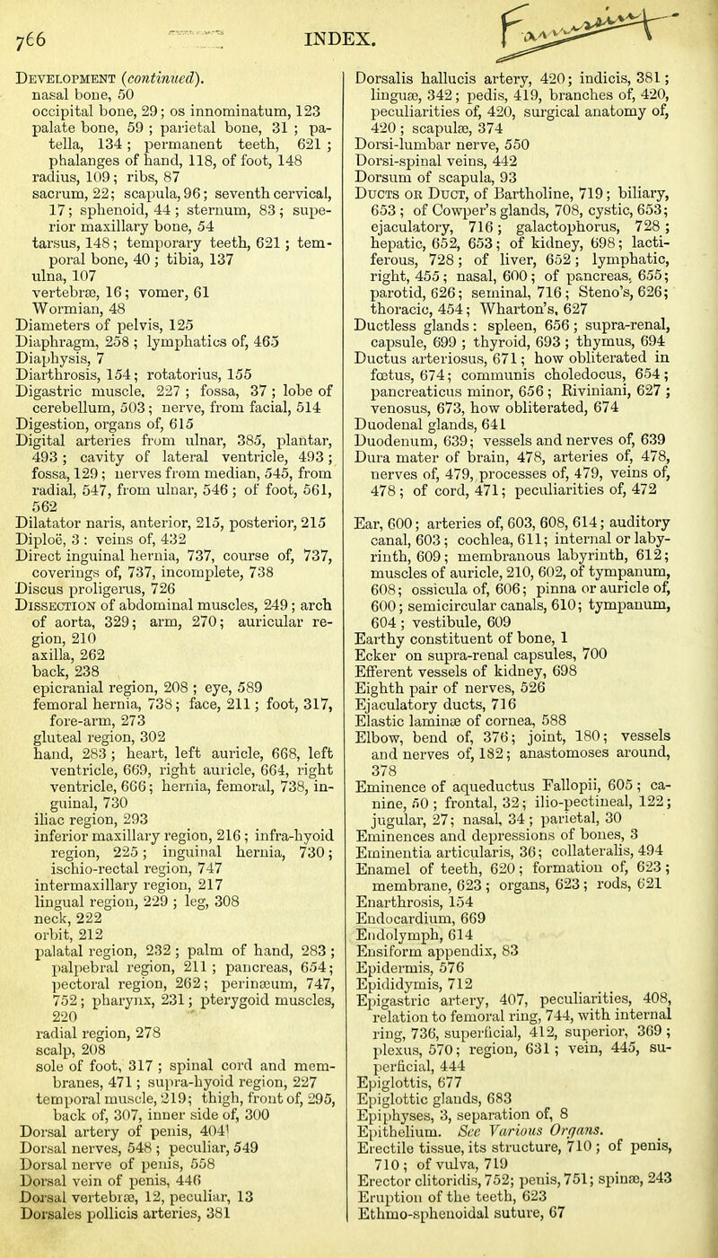 Development (contimied). nasal bone, 50 occipital bone, 29; os innominatum, 123 palate bone, 59 ; parietal bone, 31 ; pa- tella, 134; permanent teeth, 621 ; phalanges of hand, 118, of foot, 148 radius, 109; ribs, 87 sacrum, 22; scapula, 96; seventh cervical, 17; sphenoid, 44 ; sternum, 83; supe- rior maxillary bone, 54 tarsus, 148; temporary teeth, 621; tem- poral bone, 40 ; tibia, 137 ulna, 107 vertebrae, 16; vomer, 61 Wormian, 48 Diameters of pelvis, 125 Diaphragm, 258 ; lymphatics of, 465 Diaphysis, 7 Diarthrosis, 154; rotatorius, 155 Digastric muscle, 227 ; fossa, 37; lobe of cerebellum, 503; nerve, from facial, 514 Digestion, organs of, 615 Digital arteries from ulnar, 385, plantar, 493; cavity of lateral ventricle, 493; fossa, 129; nerves from median, 545, from radial, 547, from ulnar, 546 ; of foot, 661, 562 Dilatator naris, anterior, 215, posterior, 215 Diploij, 3 : veins of, 432 Direct inguinal hernia, 737, course of, 737, coverings of, 737, incomplete, 738 Discus proligerus, 726 Dissection of abdominal muscles, 249; arch of aorta, 329; arm, 270; auricular re- gion, 210 axilla, 262 back, 238 epicranial region, 208 ; eye, 589 femoral hernia, 738; face, 211; foot, 317, fore-arm, 273 gluteal region, 302 hand, 283 ; heart, left auricle, 668, left ventricle, 669, right auricle, 664, right ventricle, 666; hernia, femoral, 738, in- guinal, 730 iliac region, 293 inferior maxillary region, 216; infra-hyoid region, 225; inguinal hernia, 730; ischio-rectal region, 747 intermaxillary region, 217 lingual region, 229 ; leg, 308 neck, 222 orbit, 212 palatal region, 232 ; palm of hand, 283 ; palpebral region, 211; pancreas, 654; pectoral region, 262; perinacum, 747, 752; pharynx, 231; pterygoid muscles, 220 radial region, 278 scalp, 208 sole of foot, 317 ; spinal cord and mem- branes, 471; supra-hyoid region, 227 temporal muscle, 219; thigh, front of, 295, back of, 307, inner side of, 300 Dorsal artery of penis, 404' Dorsal nerves, 548 ; peculiar, 549 Dorsal nerve of penis, 558 Dorsal vein of penis, 446 Dorsal vertebraj, 12, peculiar, 13 Dorsales pollicis arteries, 381 Dorsalis hallucis artery, 420; indicis, 381; linguae, 342; pedis, 419, branches of, 420, peculiarities of, 420, surgical anatomy of, 420 ; scapulae, 374 Dorsi-lumbar nerve, 550 Dorsi-spinal veins, 442 Dorsum of scapula, 93 Ducts or Duct, of Bartholine, 719; biliary, 653 ; of Cowper's glands, 708, cystic, 653; ejaculatory, 716; galactophorus, 728 ; hepatic, 652, 653; of kidney, 698; lacti- ferous, 728 ; of liver, 652 ; lymphatic, right, 455 ; nasal, 600 ; of pancreas, 655; parotid, 626; seminal, 716 ; Steno's, 626; thoracic, 454; Wharton's, 627 Ductless glands : spleen, 656; supra-renal, capsule, 699 ; thyroid, 693; thymus, 694 Ductus arteriosus, 671; how obliterated in foetus, 674; communis choledocus, 654; pancreaticus minor, 656 ; Riviniani, 627 ; venosus, 673, how obliterated, 674 Duodenal glands, 641 Duodenum, 639; vessels and nerves of, 639 Dura mater of brain, 478, arteries of, 478, nerves of, 479, , processes of, 479, veins of, 478; of cord, 471; peculiarities of, 472 Ear, 600; arteries of, 603, 608, 614; auditory canal, 603; cochlea, 611; internal or laby- rinth, 609 ; membranous labyrinth, 612; muscles of auricle, 210, 602, of tympanum, 608; ossicula of, 606; pinna or auricle of, 600; semicircular canals, 610; tympanum, 604; vestibule, 609 Earthy constituent of bone, 1 Ecker on supra-renal capsules, 700 Efferent vessels of kidney, 698 Eighth pair of nerves, 526 Ejaculatory ducts, 716 Elastic laminae of cornea, 588 Elbow, bend of, 376; joint, 180; vessels and nerves of, 182; anastomoses around, 378 Eminence of aqueductus Fallopii, 605 ; ca- nine, 50 ; frontal, 32; ilio-pectineal, 122; jugular, 27; nasal, 34; parietal, 30 Eminences and depressions of bones, 3 Eminentia articularis, 36; collateralis, 494 Enamel of teeth, 620; formation of, 623; membrane, 623 ; organs, 623; rods, 621 Enarthrosis, 154 Endocardium, 669 Endolymph, 614 Ensiform appendix, 83 Epidermis, 576 Epididymis, 712 Epigastric artery, 407, peculiarities, 408, relation to femoral ring, 744, with internal ring, 736, superficial, 412, superior, 309 ; plexus, 670; region, 631; vein, 445, su- perficial, 444 Epiglottis, 677 Epiglottic glands, 683 Epiphyses, 3, separation of, 8 Epithelium. Sec Various Orfjans. Erectile tissue, its structure, 710 ; of penis, 710; of vidva, 719 Erector clitoridis, 752; penis, 751; spinao, 243 Eruption of the teeth, 623 Ethmo-spheuoidal suture, 67