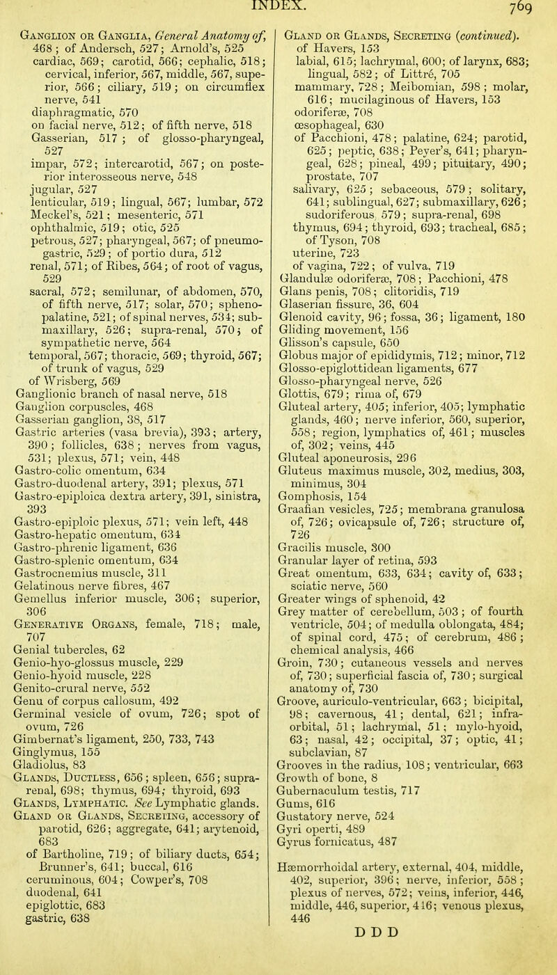 Ganglion or Ganglia, General Anatomy of, 468 ; of Andersch, 527; Arnold's, 525 cardiac, 569; carotid, 566; cephalic, 518; cervical, inferior, 567, middle, 567, supe- rior, 566; ciliary, 519; on circumflex nerve, 541 diaphragmatic, 570 on facial nerve, 512; of fifth nerve, 518 Gasserian, 517 ; of glosso-pharyngeal, 527 impar, 572; intercarotid, 567; on poste- rior interosseous nerve, 548 jugular, 527 lenticular, 519; lingual, 567; lumbar, 572 Meckel's, 521; mesenteric, 571 ophthalmic, 519; otic, 525 petrous, 527; pharyngeal, 567; of pneumo- gastric, 5i!9 ; of portio dura, 512 renal, 571; of Eibes, 564; of root of vagus, 529 sacral, 572; semilunar, of abdomen, 570, of fifth nerve, 517; solar, 570; spheno- jjalatine, 521; of spinal nerves, 534; sub- maxillary, 526; supra-renal, 570 j of sympathetic nerve, 564 temporal, 567; thoracic, 569; thyroid, 567; of trunk of vagus, 529 of Wrisberg, 569 Ganglionic branch of nasal nerve, 518 Ganglion corpuscles, 468 Gasserian ganglion, 38, 517 Gastric arteries (vasa brevia), 393; artery, 390 ; follicles, 638 ; nerves from vagus, 531; plexus, 571; vein, 448 G astro-colic omentum, 634 Gastro-duodenal artery, 391; plexus, 571 Gastro-epiploica dextra artery, 391, sinistra, 393 Gastro-epiploic plexus, 571; vein left, 448 Gastro-hepatic omentum, 634 Gastro-phrenic ligament, 636 Gastro-splenic omentum, 634 Gastrocnemius muscle, 311 Gelatinous nerve fibres, 467 Gemellus inferior muscle, 306; superior, 306 Generative Organs, female, 718; male, 707 Genial tubei'cles, 62 Genio-hyo-glossus muscle, 229 Genio-hyoid muscle, 228 Genito-crural nerve, 552 Genu of corpus callosum, 492 Germinal vesicle of ovum, 726; spot of ovum, 726 Gimbernat's ligament, 250, 733, 743 Ginglymus, 155 Gladiolus, 83 Glands, Ductless, 656 ; spleen, 656; supra- renal, 698; thymus, 694; thyroid, 693 Glands, Lymphatic. See Lymphatic glands. Gland or Glands, Secrei'Ing, accessory of parotid, 626; aggregate, 641; arytenoid, 683 of Bartholine, 719; of biliary ducts, 654; Brunner's, 641; buccal, 616 ceruminous, 604; Cowper's, 708 duodenal, 641 epiglottic, 683 gastric, 638 Gland or Glands, SECRETiNa {continued). of Havers, 153 labial, 615; lachrymal, 600; of larynx, 683; hngual, 582; of Littre, 705 mammary, 728 ; Meibomian, 598 ; molar, 616; mucilaginous of Havers, 153 odoriferge, 708 oesophageal, 630 of Pacchioni, 478; palatine, 624; parotid, 625; pejitic, 638; Fever's, 641; pharyn- geal, 628; pineal, 499; pituitary, 490; prostate, 707 salivary, 625 ; sebaceous, 579 ; solitary, 641; sublingual, 627; submaxillary, 626; sudoriferous, 579; supra-renal, 698 thymus, 694; thyroid, 693; tracheal, 685; of Tyson, 708 uterine, 723 of vagina, 722; of vulva, 719 Glaudulse odorifera), 708; Pacchioni, 478 Glans penis, 708; clitoridis, 719 Glaserian fissure, 36, 604 Glenoid cavity, 96; fossa, 36; ligament, 180 Gliding movement, 156 Glisson's capsule, 660 Globus major of epididymis, 712; minor, 712 Glosso-epiglottidean ligaments, 677 Glosso-pharyngeal nerve, 526 Glottis, 679; rima of, 679 Gluteal artery, 405; inferior, 405; lymphatic glands, 460; nerve inferior, 660, superior, 568; region, lymphatics of, 461; muscles of, 302; veins, 445 Gluteal aponeurosis, 296 Gluteus maximus muscle, 302, medius, 303, minimus, 304 Gomphosis, 154 Graafian vesicles, 725; membrana granulosa of, 726; ovicapsule of, 726; structure of, 726 Gracilis muscle, 800 Granular layer of retina, 593 Great omentum, 633, 634; cavity of, 633; sciatic nerve, 560 Greater wings of sphenoid, 42 Grey matter of cerebellum, 503 ; of fourth ventricle, 504; of medulla oblongata, 484; of spinal cord, 475; of cerebrum, 486 ; chemical analysis, 466 Groin, 730; cutaneous vessels and nerves of, 730; superficial fascia of, 730; surgical anatomy of, 730 Groove, auriculo-ventricular, 663 ; bicipital, 98; cavernous, 41; dental, 621; infra- orbital, 51; lachrymal, 51; mylo-hyoid, 63 ; nasal, 42 ; occipital, 37 ; optic, 41; subclavian, 87 Grooves in the radius, 108; ventricular, 663 Growth of bone, 8 Gubernaculum testis, 717 Gums, 616 Gustatory nerve, 524 Gyri operti, 489 Gyrus fornicatus, 487 Hcemorrhoidal artery, external, 404, middle, 402, superior, 396; nerve, inferior, 558 ; plexus of nerves, 672; veins, inferior, 446, middle, 446, superior, 416; venous plexus, 446