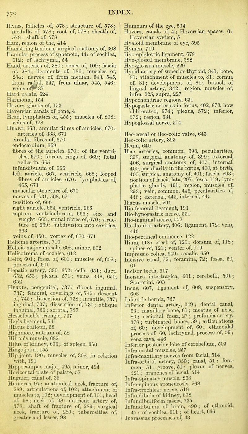 Hairs, follicles of, 578 ; structure of, 678 ; medulla of, 578 ; root of, 578; sheath of, 578 ; shaft of, 578 Ham, region of the, 414 Hamstring tendons, surgical anatomy of, 308 Hamular process of sphenoid, 44; of cochlea, 612; of lachrymal, 54 Hand, arteries of, 380; bones of, 109 ; fascia of, 284; ligaments of, 186; muscles of, 284; nerves of, from median, 543, 545, from rar^al, 547, from ulnar, 545, 546; veins oftNt37 Hard palate, 624 Harmonia, 154 Havers, glands of, 153 Haversian canals of bone, 4 Head, lymphatics of, 455; muscles of, 208; veins of, 428 Heart, 663; annular fibres of auricles, 670; arteries of, 333, 671 circular fibres of, 670 endocardium, 669 fibres of the auricles, 670; of the ventri- cles, 670; fibrous rings of, 669; foetal relics in, 665 infundibulum of, 666 left auricle, 667, ventricle, 668; looped fibres of auricles, 670; lymphatics of, 465, 671 muscular structure of, 670 nerves of, 531, 568, 671 position of, 666 right auricle, 664, ventricle, 665 septum ventriculorum, 666; size and weight, 663; spinal fibres of, 670; struc- ture of, 669; subdivision into cavities, 663 veins of, 450; vortex of, 670, 671 Eelicine arteries, 710 Helicis major muscle, 602, minor, 602 Helicotrema of cochlea, 612 Helix, 601; fossa of, 601; muscles of, 602; process of, 601 Hepatic artery, 390, 652; cells, 651; duct, 652, 653 ; plexus, 571; veins, 448, 650, 652 Hernia, congenital, 737; direct inguinal, 737; femora], coverings of, 745 ; descent of, 745; dissection of, 738; infantile, 737; inguinal, 737; dissection of, 730; oblique inguinal, 736; scrotal, 737 Hesselbach's triangle, 737 Hey's ligament, 741 Hiatus Fallopii, 38 Highmore, antrum of, 52 Hilton's muscle, 682 Hilus of kidney, 696; of spleen, 656 Hinge-joint, 155 Hip-joint, 190; muscles of, 302, in relation with, 191 Hippocampus major, 495, minor, 494 Horizontal plate of palate, 57 Huguier, canal of, 36 Humerus, 97; anatomical neck, fracture of, 2s9; articulations of, 102; attachment of muscles to, 102; development of, 101; head of, 98 ; neck of, 98; nutrient artery of, 378; shaft of fracture of, 289; surgical neck, fracture of, 289; tuberosities of, greater and lesser, 98 Humours of the eye, 594 Havers, canals of, 4; Haversian spaces, 6; Haversian system, 5 Hyaloid membrane of eye, 695 Hymen, 719 Byo-epiglottic ligament, 678 Hyo-glossal membrane, 582 Hyo-glossus muscle, 229 Hyoid artery of superior thyroid, 341; bone, 80; attachment of muscles to, 81; cornua of, 81; development of, 81; branch of lingual artery, 342; region, muscles of, infra, 225, supra, 227 Hypochondriac regions, 631 Hypogastric arteries in foetus, 402, 673, how- obliterated, 674 ; plexus, 572; inferior, 572; region, 631 Hypoglossal nerve, 514 Ileo-coecal or ileo-colic valve, 643 Ueo-colic artery, 393 Ileum, 640 Iliac arteries, common, 398, peculiarities, 398, surgical anatomy of, 399 ; external, 406, surgical anatomy of, 407; internal, 400, peculiarity in the foetus, 400, at birth, 400, surgical anatomy of, 401; fascia, 293 ; portion of fascia lata, 297; fossa, 119; lym- phatic glands, 461; region, muscles of, 293; vein, common, 446, peculiarities of, 446; external, 445, internal, 445 Iliacus muscle, 294 Ilio-femoral ligament, 191 Ilio-hypogastric nerve, 551 Ilio-inguinal nerve, 552 Iho-lumbar artery, 406; ligament, 172; vein, 446 Ilio-pectineal eminence, 122 Ilium, 118; crest of, 120; dorsum of, 118; spines of, 121; venter of, 119 Impressio colica, 649; renalis, 650 Incisive canal, 72; foramina, 72; fossa, 50, 61 Incisor teeth, 617 Incisura intertragica, 601 ; cerebelli, 501; Santorini, 603 Incus, 607, ligament of, 608, suspensory, 608 Infantile hernia, 737 Inferior dental artery, 349 ; dental canal, 63; maxillary bone, 61 ; meatus of nose, 80 ; occipital fossa, 27 ; profunda artery, 378 ; turbinated bones, 59 ; articulations of, 60; development of, 60 ; ethmoidal process of, 60, lachrymal, process of, 59 ; vena cava, 446 Inferior posterior lobe of cerebellum, 503 Infra-costal muscles, 257 Infra-maxillary nerves from facial, 514 Infra-orbital artery, 350; canal, 51 ; fora- men, 51 ; groove, 51 ; plexus of nerves, 521; branches of facial, 514 Infra-spinatus muscle, 268 Infra-spinous aponeurosis, 268 Infra-trochlear nerve, 518 Infundibula of kidney, 698 InfuufUbuliform fascia, 735 Infundibulimi of brain, 490; of ethmoid, 47 ; of coclilen, 611; of heart, 666 Ingrassias processes of, 43