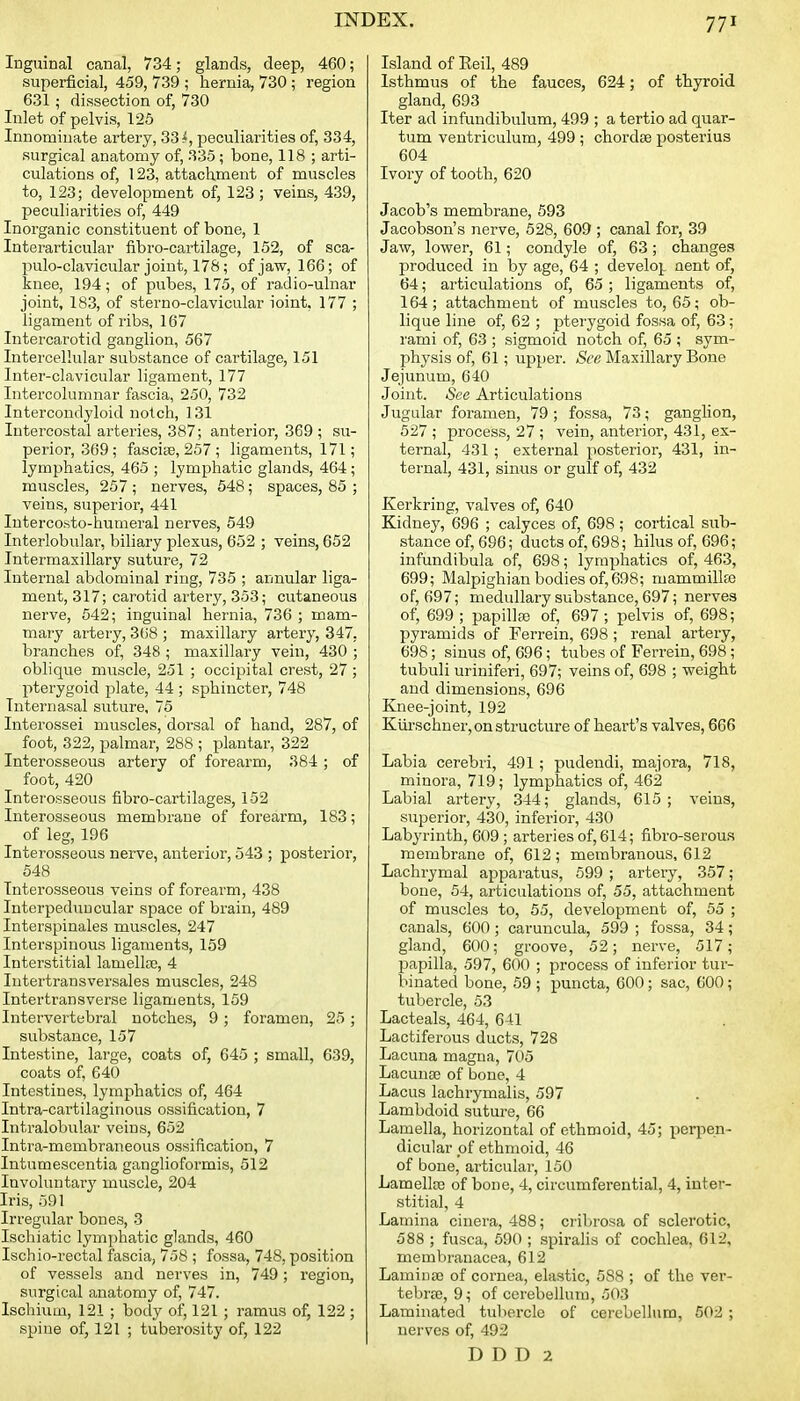 Inguinal canal, 734; glands, deep, 460; superficial, 459, 739 ; hernia, 730; region 631; dissection of, 730 Inlet of pelvis, 125 Innominate artery, 33i, peculiarities of, 334, surgical anatomy of, 335; bone, 118 ; arti- culations of, 123, attachment of muscles to, 123; development of, 123 ; veins, 439, peculiarities of, 449 Inorganic constituent of bone, 1 Interarticular fibro-cartilage, 152, of sca- pulo-clavicular joint, 178; of jaw, 166; of knee, 194; of pubes, 175, of ra.dio-ulnar joint, 183, of sterno-clavicular ioint, 177 ; ligament of ribs, 167 Intercarotid ganglion, 567 Intercellular substance of cartilage, 151 Inter-clavicular ligament, 177 Intercolumnar fascia, 250, 732 Intercondyloid notch, 131 Intercostal arteries, 387; anterior, 369; su- perior, 369 ; fascise, 257 ; ligaments, 171; lymphatics, 465 ; lymphatic glands, 464 ; muscles, 257 ; nerves, 548; spaces, 85 ; veins, superior, 441 Intercosto-humeral nerves, 549 Interlobular, biliary plexus, 652 ; veins, 652 Intermaxillary suture, 72 Internal abdominal ring, 735 ; annular liga- ment, 317; carotid artery, 353; cutaneous nerve, 542; inguinal hernia, 736 ; mam- mary artery, 368 ; maxillary artery, 347, branches of, 348 ; maxillary vein, 430 ; oblique muscle, 251 ; occipital crest, 27; pterygoid plate, 44; sphincter, 748 Intern asal suture. 75 Interossei muscles, dorsal of hand, 287, of foot, 322, palmar, 288 ; plantar, 322 Interosseous artery of forearm, 384; of foot, 420 Interosseous fibro-cartilages, 152 Interosseous membrane of forearm, 183; of leg, 196 Interosseous nerve, anterior, 543 ; posterior, 548 Interosseous veins of forearm, 438 Interpeduncular space of brain, 489 Interspinales muscles, 247 Interspinous ligaments, 159 Interstitial lamellaj, 4 Intertransversales muscles, 248 Intertransverse ligaments, 159 Intervertebral notches, 9 ; foramen, 25 ; substance, 157 Intestine, large, coats of, 645 ; small, 639, coats of, 640 Intestines, lymphatics of, 464 Intra-cartilaginous ossification, 7 Intralobular veins, 652 Intra-membraneous ossification, 7 Intumescentia ganglioformis, 512 Involuntary muscle, 204 Iris, 591 Irregular bones, 3 Ischiatic lymphatic glands, 460 Ischio-rectal fascia, 758 ; fossa, 748, position of vessels and nerves in, 749; region, surgical anatomy of, 747. Ischium, 121 ; body of, 121 ; ramus of, 122 ; spine of, 121 ; tuberosity of, 122 Island of Reil, 489 Isthmus of the fauces, 624; of thyroid gland, 693 Iter ad infundibulum, 499 ; a tertio ad quar- tum ventriculum, 499 ; chordae posterius 604 Ivory of tooth, 620 Jacob's membrane, 593 Jacobson's nerve, 528, 609 ; canal for, 39 Jaw, lower, 61; condyle of, 63; changes produced in by age, 64 ; develop aent of, 64; articulations of, 65 ; ligaments of, 164; attachment of muscles to, 65; ob- lique line of, 62 ; pterygoid fossa of, 63; rami of, 63 ; sigmoid notch of, 65 ; sym- physis of, 61; upper. See Maxillary Bone Jejunum, 640 Joint. See Articulations Jugular foramen, 79; fossa, 73; ganglion, 527 ; process, 27 ; vein, anterior, 431, ex- ternal, 431 ; external posterior, 431, in- ternal, 431, sinus or gulf of, 432 Kerkring, valves of, 640 Kidney, 696 ; calyces of, 698; cortical sub- stance of, 696; ducts of, 698; hilus of, 696; infundibula of, 698; lymphatics of, 463, 699; Malpighian bodies of,698; mammillre of, 697; medullary substance, 697; nerves of, 699 ; papillffi of, 697; pelvis of, 698; pyramids of Ferrein, 698 ; renal artery, 698; sinus of, 696; tubes of Ferrein, 698; tubuli uriniferi, 697; veins of, 698 ; weight and dimensions, 696 Knee-joint, 192 Kiirschner, on structure of heart's valves, 666 Labia cerebri, 491; pudendi, majora, 718, minora, 719; lymphatics of, 462 Labial artery, 344; glands, 615; veins, superior, 430, inferioi', 430 Labyrinth, 609 ; arteries of, 614; fibro-serou.s membrane of, 612; membranous, 612 Lachrymal apparatus, 599 ; artery, 357; bone, 54, articulations of, 55, attachment of muscles to, 55, development of, 55 ; canals, 600; caruncula, 599 ; fossa, 34; gland, 600; groove, 52; nerve, 517; papilla, 597, 600 ; process of inferior tur- binated bone, 59 ; puncta, 600; sac, 600; tubercle, 53 Lacteals, 464, 641 Lactiferous ducts, 728 Lacuna magna, 705 Lacunse of bone, 4 Lacus lachrymalis, 597 Lambdoid suture, 66 Lamella, horizontal of ethmoid, 45; perpen- dicular of ethmoid, 46 of bone, articular, 150 Lamellre of bone, 4, circumferential, 4, inter- stitial, 4 Lamina cinera, 488; cribrosa of sclerotic, 588 ; fusca, 690 ; spiralis of cochlea, 612, membranacea, 612 Lamina3 of cornea, elastic, 588 ; of the ver- tebrte, 9; of cerebellum, 503 Laminated tubercle of cerebellum, 502 ; nerves of, 492 D D D 2