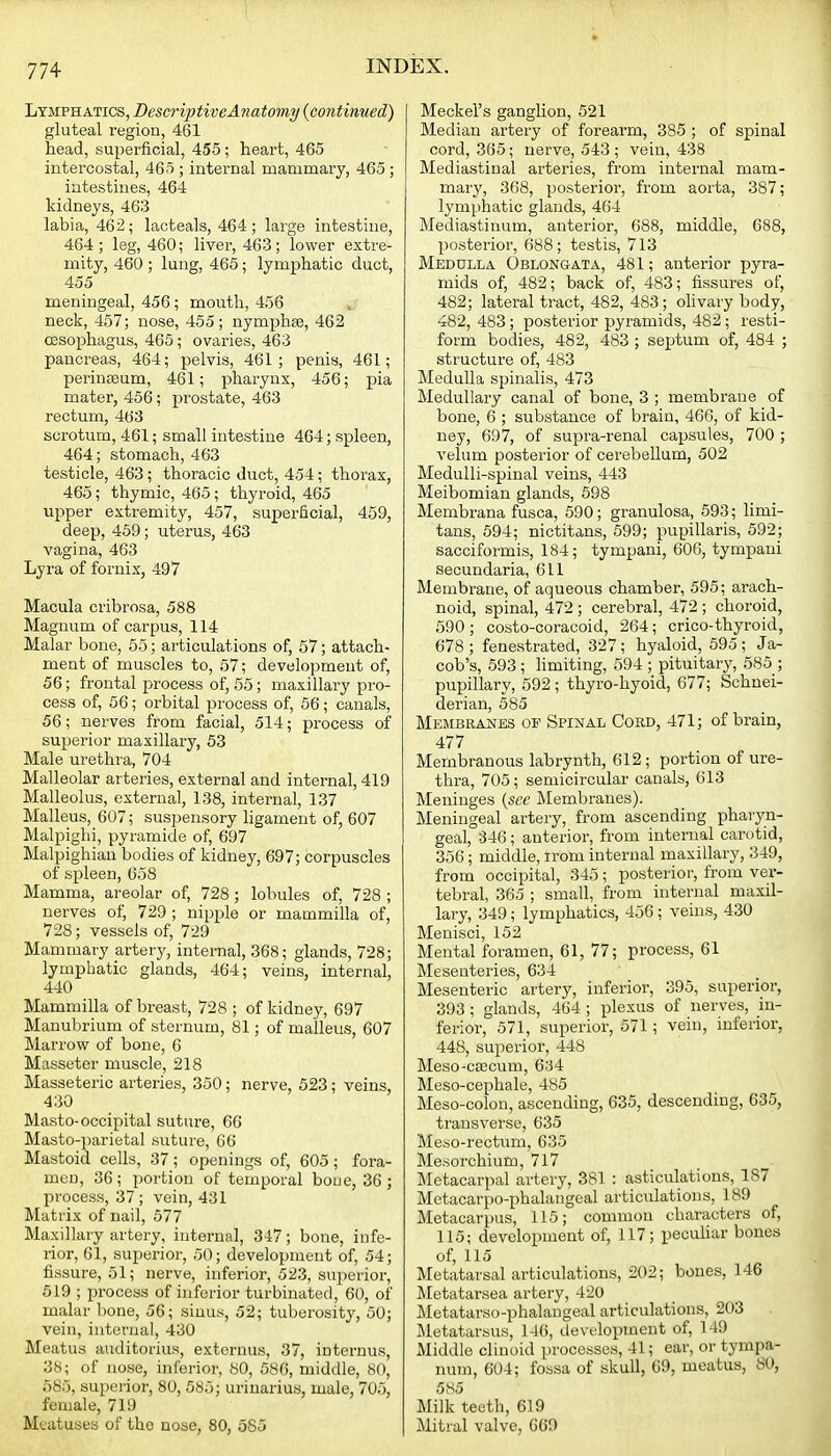 Lymphatics, DescriptiveAnatomy (continued) gluteal region, 461 head, superficial, 455; heart, 465 intercostal, 465 ; internal mammary, 465; intestines, 464 kidneys, 463 labia, 462; lacteals, 464; large intestine, 464 ; leg, 460; liver, 463; lower extre- mity, 460 ; lung, 465; lymphatic duct, 455 meningeal, 456; mouth, 456 neck, 457; nose, 455; nymphse, 462 oesophagus, 465; ovaries, 463 pancreas, 464; pelvis, 461; penis, 461; perinseum, 461; pharynx, 456; pia mater, 456; prostate, 463 rectum, 463 scrotum, 461; small intestine 464; spleen, 464; stomach, 463 testicle, 463; thoracic duct, 454; thorax, 465; thymic, 465; thyroid, 465 upper extremity, 457, superficial, 459, deep, 459; uterus, 463 vagina, 463 Lyra of fornix, 497 Macula cribrosa, 588 Magnum of carpus, 114 Malar bone, 55; articulations of, 57; attach- ment of muscles to, 57; development of, 56; frontal process of, 55; maxillary pro- cess of, 56; orbital process of, 56; canals, 56; nerves from facial, 514; process of superior maxillary, 53 Male urethra, 704 Malleolar arteries, external and internal, 419 Malleolus, external, 138, internal, 137 Malleus, 607; suspensory ligament of, 607 Malpiglii, pyramide of, 697 Malpighian bodies of kidney, 697; corpuscles of spleen, 658 Mamma, areolar of, 728 ; lobules of, 728 ; nerves of, 729 ; nipple or mammilla of, 728; vessels of, 729 Mammary artery, internal, 368; glands, 728; lymphatic glands, 464; veins, internal, 440 Mammilla of breast, 728 ; of kidney, 697 Manubrium of sternum, 81; of malleus, 607 Marrow of bone, 6 Masseter muscle, 218 Masseteric arteries, 350; nerve, 523; veins, 430 Masto-occipital suture, 66 Masto-parietal suture, 66 Mastoid cells, 37; openings of, 605; fora- men, 36 ; portion of temporal boue, 36 ; process, 37 ; vein, 431 Matrix of nail, 577 Maxillary artery, internal, 347; bone, infe- rior, 61, superior, 50; development of, 54; fissure, 51; nerve, inferior, 523, superior, 519 ; process of inferior turbinated, 60, of malar bone, 56; sinus, 52; tuberosity, 50; vein, internal, 430 Meatus auditorius, extcrnus, 37, internus, 38; of nose, inferior, SO, 586, middle, 80, 585, superior, 80, 585; urinarius, male, 705, female, 719 Meatuses of the nose, 80, 585 Meckel's ganglion, 521 Median artery of forearm, 385 ; of spinal cord, 365; nerve, 543 ; vein, 438 Mediastinal arteries, from internal mam- mary, 368, posterior, from aorta, 387; lymphatic glands, 464 Mediastinum, anterior, 688, middle, 688, posterior, 688; testis, 713 Medulla Oblongata, 481; anterior pyra- mids of, 482; back of, 483; fissures of, 482; lateral tract, 482, 483; ohvary body, 482, 483; posterior pyramids, 482; resti- form bodies, 482, 483 ; septum of, 484 ; structure of, 483 Medulla spinalis, 473 Medullary canal of bone, 3 ; membrane of bone, 6 ; substance of brain, 466, of kid- ney, 697, of sui^ra-renal capsules, 700 ; velum posterior of cerebellum, 502 MeduUi-spinal veins, 443 Meibomian glands, 598 Membrana fusca, 590; granulosa, 593; limi- tans, 594; nictitans, 599; pupillaris, 592; sacciformis, 184; tympani, 606, tympani secundaria, 611 Membrane, of aqueous chamber, 595; arach- noid, spinal, 472 ; cerebral, 472 ; choroid, 590 ; costo-coracoid, 264; crico-thyroid, 678; fenestrated, 327; hyaloid, 595; Ja- cob's, 593 ; limiting, 594 ; pituitary, 585 ; pupillary, 592 ; thyro-hyoid, 677; Schnei- derian, 585 Membranes of Spinal Cord, 471; of brain, 477 Membranous labrynth, 612; portion of ure- thra, 705; semicircular canals, 613 Meninges {see Membranes). Meningeal artery, from ascending pharyn- geal, 346 ; anterior, from internal carotid, 356; middle, irom internal maxillary, 349, from occipital, 345; posterior, from ver- tebral, 365 ; small, from internal maxil- lary, 349; lymphatics, 456 ; veins, 430 Menisci, 152 Mental foramen, 61, 77; process, 61 Mesenteries, 634 Mesenteric artery, inferior, 395, superior, 393 ; glands, 464 ; plexus of nerves, in- ferior, 571, superior, 571; vein, inferior, 448, superior, 448 Meso-csecum, 634 Meso-cephale, 485 Meso-colon, ascending, 635, descending, 635, transverse, 635 Meso-rectum, 635 Mesorchium, 717 Metacarpal artery, 381 : asticulations, 187 Metacarpo-phalangeal articulations, 189 Metacarpus, 115; common characters of, 115; development of, 117; peculiar bones of, 115 Metatarsal articulations, 202; bones, 146 Metatarsea artery, 420 Metatarso-phalangeal articulations, 203 IMetatarsus, 146, development of, 149 Middle cliuoid processes, 41; ear, or tympa- num, 604; fossa of skull, 69, meatus, 80, 585 Milk teeth, 619 Mitral valve, 669