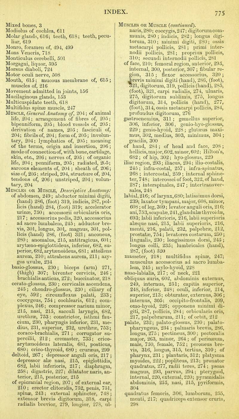 Mixed boues, 3 Modiolus of cochlea, 611 Molar glands, 616; teeth, 618; teeth, pecu- liar, 619 Monro, foramen of, 494, 499 Mons Veneris, 718 Monticulus cerebelli, 501 Morgagni, liquor, 595 Morsus diaboli, 724 Motor oculi nerve, 508 Mouth, 615; mucous membrane of, 616; muscles of, 216 Movement admitted in joints, 156 Mucilaginous glands, 153 Multicuspidate teeth, 618 Multifidus spinse muscle, 247 Muscle, General Anatomy of, 204; of animal life, 204; arrangement of fibres of, 205; bipenniform, 205; blood vessels of, 205 ; derivation of names, 205 ; fasciculi of, 204; fibrils of, 204; form of, 205; involun- tary, 204; lymphatics of, 205; meaning of the terms, origin and insertion, 206 ; mode of connection of, with bone, cartilage, skin, etc., 206; nerves of, 205 ; of organic life, 204; penniform, 205; radiated, 205; sarcous elements of, 204 ; sheath of, 206; size of, 205; striped, 204, structure of, 204, tendons of, 206; unstriped, 204; volun- tary, 204 Muscles or Muscle, Descriptive Anatomy: of abdomen, 249; abductor minimi digiti, (hand) 286, (foot) 319, indicis, 287, pol- licis (hand) 284, (foot) 319; accelerator urinaj, 750; accessorii orbicularis oris, 217; accessorius pedis, 320, accessorius ad sacro lumbalem, 245 ; adductor bre- vis, 301, longus, 301, magnus, 301, pol- licis (hand) 286, (foot) 321; anconeus, 280; anomalus, 215, antitragicus, 601; arytseno-epiglottideus, inferior, 682, su- perior, 682, ai-ytrenoideus, 681; attollens aurem, 210; attrahens aurem, 211; azy- gos uvulse, 234 basio-glossus, 230; biceps (arm) 271, (thigh) 307; biventer cervicis, 246 ; brachialisanticus, 272; buccinator, 218 cerato-glossus, 230 ; cervicalis ascendens, 245 ; chondro-glossus, 230 ; ciliary of eye, 592; circumiiexus palati, 233; coccygeus, 754; cochlearis, 612; com- plexus, 246; compressor narium minor, 215, nasi, 215, sacculi laryngis, 682, urethrse, 753: constrictor, isthmi fau- cium, 230, pharyngis inferior, 231, me- dius, 231, superior, 232, urethrte, 753; coraco-brachialis, 271 ; corrugator su- percilii, 212; cremaster, 733; crico- arytsenoideus lateralis, 681, posticus, 680; crico-thyroid, 680 ; cruraeus, 299 deltoid, 267; depressor anguli oris, 217; depressor alse nasi, 215, epiglottidis, 682, labii inferioris, 217; diaphragm, 258; digastric, 227; dilatator naris, an- terior, 215, posterior, 215 of epicranial region, 207 ; of external ear, 210 ; erector clitoridis, 752, penis, 751, spinse, 243 ; external sphincter, 748 ; extensor brevis digitoium, 318, carpi radialis brevior, 279, longior, 278, ul- MuscLES OR Muscle {continued). naris, 280; coccygis,247; digitorum com- munis, 280 ; indicis, 282; longus digi- torum, 310; minimi digiti, 280; ossis metacarpi jDollicis, 281; primi inter- nodii jDollicis, 281; proprius pollicis, 310; secundi internodii pollicis, 281 efface, 210; femoral region, anterior, 295, internal, 300, posterior, 307 ; fibular re- gion, 315 ; flexor accessorius, 320 ; revis minimi digiti (hand), 286, (foot), 21, digitorum, 319, pollicis (hand), 285, (foot), 321, carpi radialis, 274, ulnaris, 275, digitorum sublimis, 275, longus digitorum, 314, polHcis (hand), 277, (foot), 314, ossis metacarpi pollicis, 284, profundus digitorum, 276 gastrocnemius, 311 ; gemellus superior, 306, inferior, 306, genio-byo-glossus, 229 ; genio-hyoid, 228 ; glutseus maxi- mus, 302, medius, 303, minimus, 304 ; gracilis, 300 of hand, 284; of head and face, 208 ; hellicis,major, 602, minor, 602; Hilton's, 682 ; of hip, 302; hyo-glossus, 229 iliac region, 293; iliacus, 294; ilio-costalis, 245 ; infra-costal, 257 ; infra-S[)inatus, 268 ; intercostal, 259 ; internal sphinc- ter, 748; interossei of foot, 322, of hand, 287; interspinales, 247 ; intertrausver- sales, 248 labial, 216; of larynx, 680; latissimus dorsi, 239; laxator tympaui, major, 608, minor, 608 ; of leg, 309; levator anguli oris, 216; ani, 753, scapulae, 241, glandulse thyroidoe, 693; labii inferioris, 216, labii superioris alseque nasi, 215, labii superioris, 216, menti, 216, jjalati, 232, palpebrse, 212, prostatse, 754; levatores costarum, 250; lingualis, 230; longissimus dorsi, 245 ; longus colli, 235; lumbricales (hand), 287, (foot) 320 masseter, 218; multifidus spinas, 247; muscuius accessorius ad sacro lumba- lem, 245 ; mylo-hyoid, 228 naso-labialis, 217; of neck, 221 obliquus auris, 602, abdominis externus, 249, internus, 251; capitis superior, 248, inferior, 248; oculi, inferior, 214, superior, 213; obturator, externus, 306 ; internus, 305; occipito-frontalis, 209, omo-hyoid, 226; opponens minimi di- giti, 287, pollicis, 284; orbicularis oris, 217, palpebrarum, 211; of orbit, 212 palate, 232; palato-glossus, 230; palato- pharyngeus, 234 ; palmaris brevis, 286, longus, 275 ; pectineus, 300 ; pectoralis major, 263, minor, 264 ; of iDerinteum, male, 730, female, 752; peroneus bre- vis, 316, longus, 315, tertius, 310; of pharynx, 231 ; plantaris, 312; platysma myoides, 222; popliteus, 213; pronator quadratus, 277, radii teres, 274; psoas magnus, 293, parvus, 294; pterygoid, internal, 220, external, 220; pyramidalis abdominis, 255, nasi, 215, pyriformis, 304 quadratus femoris, 306, lumborum, 255, rneuti, 217; quadriceps extensor cruris, 298