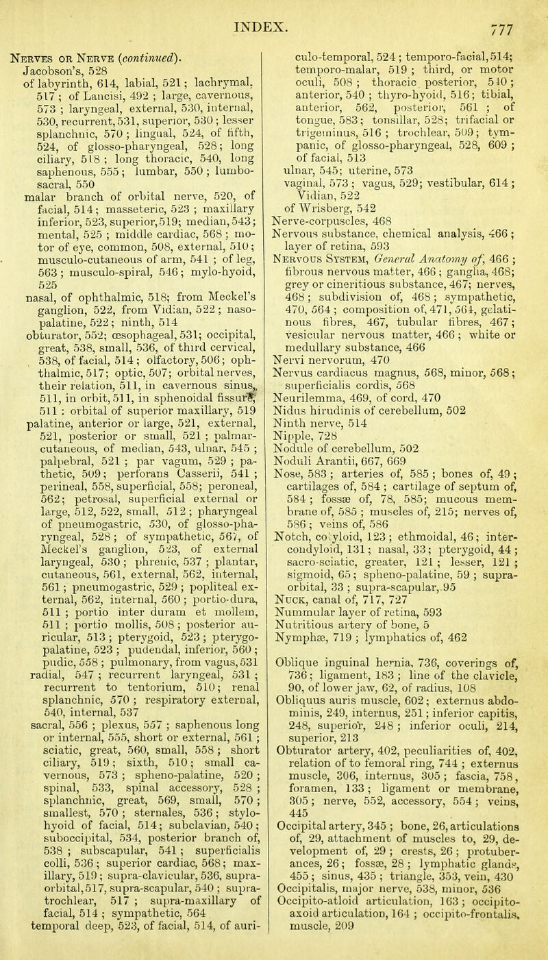 Nerves or Nerve {continued). Jacobson's, 528 of labyrinth, 614, labial, 521; lachrymal, 517 ; of Lancisi, 492 ; large, cavernous, 573 ; laryngeal, external, 530, internal, 630, recurrent, 531, superior, 530; lesser splanchnic, 570 ; lingual, 524, of fifth, 524, of glosso-pharyngeal, 528; long ciliary, 518; long thoracic, 540, long saphenous, 555 ; lumbar, 550 ; lumbo- sacral, 550 malar branch of orbital nerve, 520, of facial, 514; masseteric, 523 ; maxillary inferior, 523, superior,519; median,543; mental, 525 ; middle cardiac, 568 : mo- tor of eye, common, 508, external, 510 ; musculo-cutaueous of arm, 541 ; of leg, 563 ; musculo-spiral, 546 ; mylo-hyoid, 525 nasal, of ophthalmic, 518; from Meckel's ganglion, 522, from Vidian, 522 ; naso- palatine, 522; ninth, 514 obturator, 552; oesophageal, 531; occipital, great, 538, small, 536, of third cervical, 538, of facial, 514 ; olfactory, 506; oph- thalmic, 517; optic, 507; orbital nerves, their relation, 511, in cavernous sinus,, 511, in orbit, 511, in sphenoidal fissuri^' 511 : orbital of superior maxillary, 519 palatine, anterior or large, 521, external, 521, posterior or small, 521 ; palmar- cutaneous, of median, 543, ulnar, 545 ; palpebral, 521 ; par vagum, 529 ; pa- thetic, 509; perforans Casserii, 541 ; perineal, 558, superficial, 558; peroneal, 662; petrosal, superficial external or large, 512, 522, small, 512 ; pharyngeal of pneumogastric, 530, of glosso-pha- ryngeal, 528 ; of sympathetic, 56/, of Meckel's ganglion, 5-23, of external laryngeal, 530 ; phrenic, 537 ; plantai', cutaneous, 561, external, 562, internal, 561; pneumogastric, 529 ; popliteal ex- tei'nal, 562, internal, 560 ; portio-dura, 511 ; portio inter duiam et niollem, 611 ; portio mollis, 508; posterior au- ricular, 513 ; pterygoid, 523 ; pterygo- palatine, 523 ; pudendal, inferior, 560 ; pudic, 558 ; pulmonary, from vagus, 631 radial, 547 ; recurrent laryngeal, 531 ; recurrent to tentorium, 610; renal splanchnic, 570 ; respiratory external, 540, internal, 537 sacral, 556 ; plexus, 557 ; saphenous long or internal, 555, short or external, 561 ; sciatic, great, 560, small, 558 ; short ciliary, 519; sixth, 510; small ca- vernous, 573 ; spheno-palatine, 520 ; spinal, 533, spinal accessoi-y, 528 ; splanchnic, great, 569, small, 570; smallest, 570 ; sternales, 536; stylo- hyoid of facial, 514; subclavian, 540; suboccipital, 534, posterior branch of, 538 ; subscapular, 541 ; superficialis colli, 536 ; superior cardiac, 568; max- illary, 519 ; supra-clavicular, 536, supra- orbital, 517, supra-scapular, 540 ; supi a- trochleai', 517 ; supra-maxillary of facial, 514 ; sympathetic, 564 temporal deep, 523, of facial, 514, of auri- culo-temporal, 524; temporo-facial,514; temporo-malar, 519 ; third, or motor oculi, 508; thoracic posterior, 540 ; anterior, 540 ; thyro-hyoid, 516; tibial, anterior, 562, posterior, 561 ; of tongue, 583; tonsillar, 528; trifacial or trigeminus, 516 ; trochlear, 509 ; tym- panic, of glosso-pharyngeal, 528, 609 ; of facial, 513 ulnar, 545; uterine, 573 vaginal, 573 ; vagus, 529; vestibular, 614 ; Vidian, 522 of Wrisberg, 542 Nerve-corpuscles, 468 Nervous substance, chemical analysis, 466 ; layer of retina, 693 Nervous System, General Anatomy of, 466 ; fibrous nervous matter, 466 ; ganglia, 468; grey or cineritious substance, 467; nerves, 468; subdivision of, 468; sympathetic, 470, 564 ; composition of, 471, 56i, gelati- nous fibres, 467, tubular fibres, 467; vesicular nervous matter, 466 ; white or medullary substance, 466 Nervi nervorum, 470 Nervus cardiacus magnus, 568, minor, 568; superficialis cordis, 568 Neurilemma, 469, of cord, 470 Nidus hirudinis of cerebellum, 602 Ninth nerve, 514 Nipple, 728 Nodule of cerebellum, 502 Noduli Arantii, 667, 669 Nose, 583 ; arteries of, 585 ; bones of, 49 ; cartilages of, 584 ; cartilage of septum of, 584; fossae of, 78, 585; mucous mem- brane of, 585 ; muscles of, 215; nerves of, 586 ; veins of, 586 Notch, coryloid, 123; ethmoidal, 46; inter- condyloid, 131; nasal, 33; pterygoid, 44 ; sacro-sciatic, greater, 121 ; leaser, 121 ; sigmoid, 65; spheno-palatine, 59 ; supra- orbital, 33 ; supra-scapular, 95 NucK, canal of, 717, 727 Nummular layer of retina, 593 Nutritious artery of bone, 5 Nymphae, 719 ; lymphatics of, 462 Oblique inguinal hernia, 736, coverings of, 736; ligament, 183 ; line of the clavicle, 90, of lower jaw, 62, of radius, 108 Obliquus auris muscle, 602; externus abdo- minis, 249, internus, 251; inferior capitis, 248, superior, 248; inferior oculi, 214, superior, 213 Obturator artery, 402, peculiai'ities of, 402, relation of to femoral ring, 744 ; externus muscle, 306, internus, 305 ; fascia, 758, foramen, 133; ligament or membrane, 305 ; nerve, 552, accessory, 554; veins, 445 Occipital artery, 346 ; bone, 26, articulations of, 29, attachment of muscles to, 29, de- velopment of, 29 ; crests, 26 ; protuber- ances, 26; fossjE, 28; lymphatic glands, 455; sinus, 435 ; triangle, 353, vein, 430 Occipitalis, major nerve, 538, minor, 536 Occipito-atloid articulation, 163; occipito- axoid articulation, 164 ; occipito-frontalis. muscle, 209