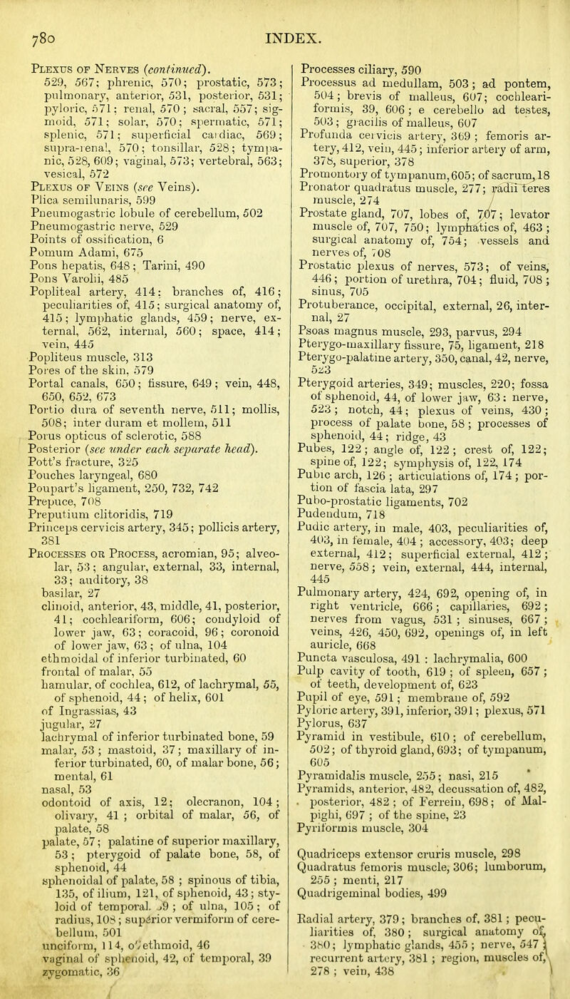 Plexus of Nerves {continued). 529, 567; phrenic, 570; prostatic, 573; pulmonary, anterior, 531, posterior, 531; pyloric, 571: renal, 570; sacral, 557; sig- moid, 571; solar, 570; spermatic, 571; splenic, 571; superficial caidiac, 569; supra-renal, 570; tonsillar, 528; tym])a- nic, 528, 609; vaginal, 673; vertebral, 563; vesical, 572 Plexus op Veins (see Veins). Plica semilunaris, 599 Pueamogastric lobule of cerebellum, 502 Pneumogastric nerve, 529 Points of ossification, 6 Pomum Adami, 675 Pons hepatis, 648; Tarini, 490 Pons Varolii, 485 Popliteal artery, 414; branches of, 416; peculiarities of, 415; surgical anatomy of, 415; lymphatic glands, 459; nerve, ex- ternal, 562, internal, 560; space, 414; vein, 445 ■Popliteus muscle, 313 Pores of the skin, 579 Portal canals, 650; fissure, 649; vein, 448, 650, 652, 673 Portio dura of seventh nerve, 511; mollis, 508; inter duram et mollem, 511 Porus opticus of sclerotic, 588 Posterior {see undei- each separate head). Pott's fracture, 325 Pouches laryngeal, 680 Poupart's ligament, 250, 732, 742 Prepuce, 708 Preputium clitoridis, 719 Princeps cervicis artery, 345; pollicis artery, 381 Pbocesses or Process, acromian, 95; alveo- lar, 53 ; angular, external, 33, internal, 33; auditory, 38 basilar, 27 clinoid, anterior, 43, middle, 41, posterior, 41; cochlearifoi'm, 606; condyloid of lower jaw, 63; coracoid, 96; coronoid of lower jaw, 63 ; of ulna, 104 ethmoidal of inferior turbinated, 60 frontal of malar, 55 hamular, of cochlea, 612, of lachrymal, 55, of sphenoid, 44 ; of helix, 601 of Ingrassias, 43 jugular, 27 lachrymal of inferior turbinated bone, 59 malar, 53 ; mastoid, 37; maxillary of in- ferior turbinated, 60, of malar bone, 56; mental, 61 nasal, 53 odontoid of axis, 12; olecranon, 104; olivary, 41 ; orbital of malar, 56, of palate, 58 palate, 57; palatine of superior maxillary, 53 ; pterygoid of palate bone, 58, of sphenoid, 44 sphenoidal of palate, 58 ; spinous of tibia, 135, of ilium, 121, of sphenoid, 43; sty- loid of temporal. j9 ; of ulna, 105 ; of radius, 108; superior vermiform of cere- bellum, 501 unciform, 114, o'/'ethmoid, 46 vaginal of sphenoid, 42, of temporal, 39 zygomatic, 36 Processes ciliary, 590 Processus ad medullam, 503 ; ad pontem, 504; brevis of malleus, 607; cochleari- formis, 39, 606 ; e cerebello ad testes, 503; gi acilis of malleus, 607 Profunda cei vicis artery, 369 ; femoris ar- tery, 412, vein, 445; inferior artery of arm, 378, superior, 378 Promontory of tympanum,605; of sacrum,18 Pronator quadratus muscle, 277; radii teres muscle, 274 Prostate gland, 707, lobes of, 7£i7; levator muscle of, 707, 750; lymphatics of, 463 ; surgical anatomy of, 754; vessels and nerves of, 708 Prostatic plexus of nerves, 573; of veins, 446 ; portion of urethra, 704; fluid, 708 ; sinus, 705 Protuberance, occipital, external, 26, inter- nal, 27 Psoas magnus muscle, 293, parvus, 294 Pterygo-maxillary fissure, 75, ligament, 218 Pterygo-palatine artery, 350, canal, 42, nerve, 5z3 Pterygoid arteries, 349; muscles, 220; fossa of sphenoid, 44, of lower jaw, 63: nerve, 523 ; notch, 44; plexus of veins, 430 ; process of palate bone, 58 ; processes of s2)henoid, 44; ridge, 43 Pubes, 122; angle of, 122; crest of, 122; spine of, 122; symphysis of, 122, 174 Pubic arch, 126 ; articulations of, 174 ; por- tion of fascia lata, 297 Puho-prostatic ligaments, 702 Pudendum, 718 Pudic artery, in male, 403, peculiarities of, 4ti3, in female, 404 ; accessory, 403; deep external, 412; superficial external, 412;' nerve, 558; vein, external, 444, internal, 445 Pulmonary artery, 424, 692, opening of, in right ventricle, 666; capillaries, 692; nerves from vagus, 531 ; sinuses, 667 ; veins, 426, 450, 692, openings of, in left auricle, 668 Puncta vasculosa, 491 : lachrymalia, 600 Pulp cavity of tooth, 619 ; of spleen, 657; of teeth, development of, 623 Pupil of eye, 591; membrane of, 592 Pyloric artery, 391, inferior, 391; plexus, 571 Pylorus, 637 Pyramid in vestibule, 610; of cerebellum, 502; of thyroid gland, 693; of tympanum, 605 Pyramidalis muscle, 255; nasi, 215 Pyramids, anterior, 482, decussation of, 482, . posterior, 482 ; of Ferrein, 698; of JVlal- pighi, 697 ; of the spine, 23 Pyriformis muscle, 304 Quadriceps extensor cruris muscle, 298 Quadratus femoris muscle, 306; lumborum, 255 ; menti, 217 Quadrigeminal bodies, 499 Radial artery, 379; branches of, 381; pecu- liarities of, 380; surgical anatomy o£ 3M); lymphatic glands, 455 ; nerve, 547 J recuirent artery, 381 ; region, muscles of, , 278 ; vein, 438 \