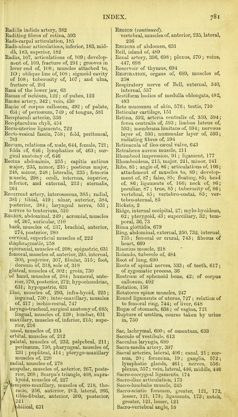 Eadi.lis indicis artery, 382 Radi.ting filires of retina, 593 Eadii-carpal articulation, 185 Eadi)-ulnar articulations, iuferior, 183, mid- dl(, 183, superior, 182 Radiis, 107, articulations of, 109; develop- nunt of, 109, fracture of, 291 ; grooves in lover end of, 108; muscles attached to, IQ ; oblique line of, 108 ; sigmoid cavity of 108; tuberosity of, 107 ; and ulna, frtcture of, 291 Rani of the lower jaw, 63 Eaims of ischium, 122 ; of pubes, 122 Eauine artery, 342 ; vein, 430 Eapie of corpus callosum, 492 ; of palate, 624 ; of perinseum, 749 ; of tongue, 581 Eeceptaculi arterise, 356 Eeciptaculum chyli, 454 Eecto-uterine ligaments, 722 Eecio-vesical fascia, 758; fold, peritoneal, 703 Eec*um, relations of, male, 644, female, 721; folds of, 646; lymphatics of, 463; sur- gical anatotny of, 646 Eectus abdominis, 255; capitis anticus major, 235, minor, 235 ; posticus major, 248, minor, 248 ; lateralis, 235 ; femoris muscle, 298; oculi, internus, superior, iriferior, and external, 213; sternalis, 264 Recurrent artery, interosseous, 385; radial, 381 ; tibial, 419; ulnai', anterior, 384, posterior, 384; laryngeal nerve, 531 ; nerves to tentorium, 510 Region, abdominal, 249 ; acromial, muscles of, 2(57, auricular, 210 back, muscles of, 237, brachial, anterior, 274, posterior, 280 cervical, superficial muscles of, 222 diaphragmatic, 258 epicranial, muscles of, 208; epigastric, 631 femora], muscles of, anterior, 295, internal, 300, posterior, 307, fibular, 315; foot, I dorsum of, 318, sole of, 318 gluteal, muscles of, 302 ; groin, 730 , 'of hand, muscles of, 284; humeral, ante- rior, 270, posterior, 272; hypochondriac, 631; hypogastric, 631 iliac, muscles of, 293, infra-hyoid, 225 ; inguinal, 730 ; inter-maxillary, muscles of, 217 ; ischio-rectal, 747 laryngo-tracheal, surgical anatomy of, 685; lingual, muscles of, 229; lumbar, 631 maxillary, muscles of, inferior, 215; supe- rior, 216 nasal, muscles of, 215 , orbital, muscles of, 212 '1 palatal, muscles of, 232, palpebral, 211; ' peiinajum, 750, pharyngeal, muscles of, 231 ; popliteal, 414 ; pterygo-maxillary muscles of, 220 radial, muscles of, 278 scapular, muscles of, anterior, 267, poste- rior, 268 ; Scarpa's triangle, 408, supi-a- 1 hyoid, muscles of, 227 ,i/Yemporo-maxillary, muscles of, 218, tho- ^ \ racic, 256, anterior, 2(^3, lateral, 266, / \ tibio-fibular, anterior, 309, posterior, \311 .Vibilical, 631 Region {continued). vertebral, muscles of, anterior, 235, lateral, 236 Regions of abdomen, 631 Eeil, island of, 489 Eenal artery, 396, 698; plexus, 570 ; veins, 447, 698 Eeservoir of thymus, 694 Eespjration, organs of, 689, muscles of, 258 Eespiratory nerve of Bell, external, 540, internal, 537 Eestiform bodies of medulla oblongata, 482, 483 Rete mucosum of skin, 576; testis, 710 Reticular cartilage, 151 Eetina, 592, arteria centralis of, 359, 594; fovea centralis of, 593 ; limbus luteus of, 593; membraua limitans of, 594; nervous layer of, 593; nummular layer of, 593; radiating fibres of, 694 Eetinacula of ileo-caecal valve, 643 Retrahens aurem muscle, 211 Ehomboid impression, 91 ; ligament, 177 Ehomboideus, 215, major, 241, minor, 241 Eibs, 85 ; angle of, 86 ; articulations of, 166; attachment of muscles to, 89; develop- ment of, 87; false, 85; floating, 85; head of, 86; ligaments of, 166; neck of, 86; peculiar, 87 ; true, 85 ; tuberosity of, 86; vertebi-al, 85; vertebro-costal, 85; ver- tebro-sternal, 85 Eickets, 2 Eidge, internal occipital, 27; mylo-hyoidean, 62; pterygoid, 43; superciliary, 32; tem- poral, 36, 73 Eima glottidis, 679 Ring, abdominal, external, 250, 732, internal 735; femoral or crural, 743; fibrous of heart, 669 ■ Risorius muscle, 218 Rolando, tubercle of, 484 Root of lung, 690 Roots of spinal nerves, 533; of teeth, 617; of zygomatic process, 36 Rostrum of sphenoid bone, 42; of corpus callosum, 492 Rotation, 156 Eotatores spinse muscles, 247 Round ligaments of uterus, 727 ; relation of to femoral ring, 744; of livei', 648 Eugae of stomach, 638 ; of vagina, 721 Eupture of urethra, course taken by urine in, 750 Sac, lachrymal, 600; of omentum, 633 Saccule of vestibule, 613 Sacculus laryugis, 680 Sacra-media artery, 397 Sacral arteries, lateral, 406; canal, 21 ; cor- nua, 20; foramina, 19; ganglia, 572; lymphatic glands, 461 ; nerves, 556: plexus, 557; vein, lateral, 446, middle, 446 Sacro-coccygeal ligaments, 174 Sacro-iliac articulation, 173 Sacio-lumbalis muscle, 245 Sacro-sciatic foramen, gi'eater, 121, 172, lesser, 121, 173; ligaments, 173; notch, greater, 121, lesser, 121 Sacro-vertebral angle, IS