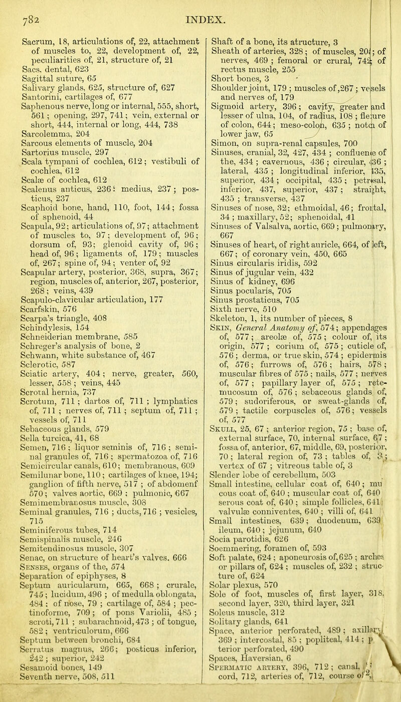Sacrum, 18, articulations of, 22, attachment of muscles to, 22, development of, 22, peculiarities of, 21, structure of, 21 Sacs, dental, 623 Sagittal suture, 60 Salivary glands, 625, structure of, 627 Santorini, cartilages of, 677 Saphenous nerve, long or internal, 555, short, 561; opening, 297, 741; vein, external or short, 444, internal or long, 444, 738 Sarcolemma, 204 Sarcous elements of muscle, 204 Sartorius muscle, 297 Scala tympani of cochlea, 612 ; vestibuli of cochlea, 612 Scalse of cochlea, 612 Scalenus anticus, 236 i medius, 237 ; pos- ticus, 237 Scaphoid hone, hand, 110, foot, 144; fossa of sphenoid, 44 Scapula, 92; articulations of, 97; attachment of muscles to, 97; development of, 96; dorsum of, 93; glenoid cavity of, 96; head of, 96; ligaments of, 179; muscles of, 267; spine of, 94; venter of, 92 Scapular artery, posterior, 368, supra, 367; region, muscles of, anterior, 267, posterior, 268; veins, 439 Scajmlo-clavicular articulation, 177 Scarfskin, 576 Scarpa's triangle, 408 Schindylesis, 154 Schneiderian membrane, 585 Schreger's analysis of bone, 2 Schwann, white substance of, 467 Sclerotic, 587 Sciatic artery, 404; nerve, greater, 560, lesser, 558 ; veins, 445 Scrotal hernia, 737 Scrotum, 711 ; dartos of, 711 ; lymphatics of, 711 ; nerves of, 711 ; septum of, 711 ; vessels of, 711 Sebaceous glands, 579 Sella turcica, 41, 68 Semen, 716 ; liquor seminis of, 716 ; semi- lial granules of, 716 ; spermatozoa of, 716 Semicircular canals, 610; membranous, 609 Semilunar bone, 110; cartilages of knee, 194; ganglion of fifth nerve, 517 ; of abdomenf 570; valves aortic, 669 ; pulmonic, 667 Semimembranosus muscle, 303 Seminal granules, 716 ; ducts, 716 ; vesicles, 715 Seminiferous tubes, 714 Semispinalis muscle, 246 Semitendinosus muscle, 307 Senac, on structure of heart's valves. 666 Senses, organs of the, 574 Separation of epiphyses, 8 Septum auricularum, 665, 668 ; crurale, 745; lucidum, 496 ; of medulla oblongata, 484 ; of nose, 79 ; cartilage of, 584 ; pec- tinoforme, 709 ; of pons Variolii, 485 ; scroti, 711 ; subarachnoid, 473 ; of tongue, 582 ; ventriculorum, 666 Septum between bronchi, 684 Seriatus magnus, 266; posticus inferior, 242 ; superior, 242 Sesamoid bones, 149 Seventh nerve, 508, 511 Shaft of a bone, its atructure, 3 Sheath of arteries, 328; of muscles, 20i; of nerves, 469 ; femoral or crural, 745; of rectus muscle, 255 Short bones, 3 Shoulder joint, 179 ; muscles of ,267; vesels and nerves of, 179 Sigmoid artery, 396 ; cavity, greater &,nd lesser of ulna, 104, of radlius, 108 ; fleiure of colon, 644; meso-colop, 635 ; notm of lower jaw, 65 \ Simon, on supra-renal capsules, 700 ; Sinuses, cranial, 32, 427, 434 ; confluenie of the, 434 ; cavernous, 436 ; circular, 436 ; lateral, 435 ; longitudinal inferior, 135, superior, 434; occipital, 435; petr»sal, inferior, 437, superior, 437 ; straight, 435 ; transverse, 437 Sinuses of nose, 32; ethmoidal, 46; frortal, 34 ; maxillary, 52; sphenoidal, 41 Sinuses of Valsalva, aortic, 669 ; pulmoniry, 667 Sinuses of heart, of right auricle, 664, of left, 667; of coronary vein, 450, 665 Sinus circularis iridis, 592 Sinus of jugular vein, 432 Sinus of kidney, 696 Sinus pocularis, 705 Sinus prostaticus, 705 Sixth nerve, 510 Skeleton, 1, its number of pieces, 8 Skin, General Anatomy oj\ 574; appendages of, 577; areolse of, 575 ; colour of, its origin, 577 ; corium of, 575 ; cuticle of, 576 ; derma, or true skin, 574 ; epidermis of, 576; furrows of, 576; hairs, 678 ; muscular fibres of 575 ; nails, 577 ; nerves of, 577 ; papillary layer of, 575 ; rete- mucosum of, 576; sebaceous glands of, 579; sudoriferous, or sweat-glands of, 579 ; tactile corpuscles of, 576; vessels of, 577 Skull, 25, 67 ; anterior region, 75 ; base of, external surface, 70, internal surface, 6)7; fossa of, anterior, 67, middle, 69, posterior, 70; lateral region of, 73 ; tables of, 3; vertex of 67 ; vitreous table of, 3 Slender lobe of cerebellum, 503 Small intestine, cellular coat of 640; mu cous coat of, 640 ; muscular coat of, 640 serous coat of, 640 ; simple follicles, 641; valvula3 conuiventes, 640 ; villi of, 641 Small intestines, 639; duodenum, 639: ileum, 640; jejunum, 640 Socia parotidis, 626 ' Soemmering, foramen of, 593 Soft palate, 624; aponeurosis of, 6 25 ; arches or pillars of, 624 ; muscles of, 232 ; struc- ture of, 624 Solar plexus, 570 Sole of foot, muscles of, first layer, 318. second layer, 320, third layer, 321 Soleus muscle, 312 Solitary glands, 641 Space, anterior perforated, 489; axilla^.^ 369 ; intercostal, 85 ; popliteal, 414 ; p terior perforated, 490 Spaces, Haversian, 6 Spermatic artery, 396, 712; canal,.'? cord, 712, arteries of, 712, course ol''^,;