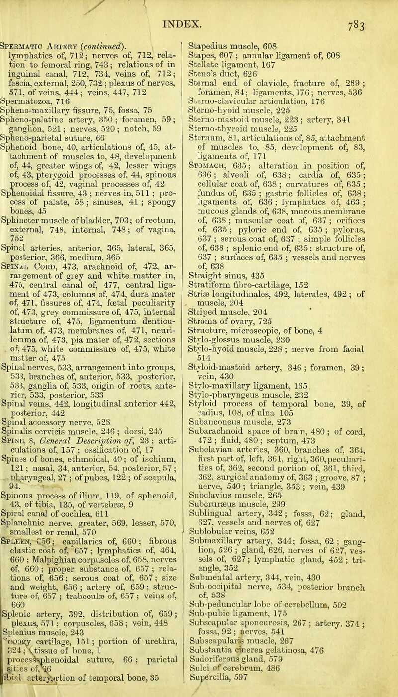 Spermatic Artery {continued). lymphatics of, 712; nerves of, 712, rela- tion to femoral ring, 743; relations of in inguinal canal, 712, 734, veins of, 712; fascia, external, 250, 73i; plexus of nerves, 571, of veins, 444; veins, 447, 712 Spermatozoa, 716 Spheno-maxillary fissure, 75, fossa, 75 Spheno-palatine artery, 350 ; foramen, 59; ganglion, 521; nerves, 520 ; notch, 59 Spheno-parietal suture, 66 Sphenoid bone, 40, articulations of, 45, at- tachment of muscles to, 48, development of, 44, greater wings of, 42, lesser wings of, 43, pterygoid processes of, 44, spinous process of, 42, vaginal processes of, 42 Sphenoidal fissure, 43 ; nerves in, 511 ; pro- cess of palate, 58 ; sinuses, 41 ; spongy bones, 45 Sphincter muscle of bladder, 703; of rectum, external, 748, internal, 748; of vagina, 752 Spind arteries, anterior, 365, lateral, 365, posterior, 366, medium, 365 Spinal Cord, 473, arachnoid of, 472, ar- rangement of grey and white matter in, 475, central canal of, 477, central liga- ment of 473, columns of, 474, dura mater of, 471, fissures of, 474, foetal peculiarity of, 473, grey commissure of, 475, internal structure of, 475, ligamentum denticu- latum of, 473, membranes of, 471, neuri- lenma of, 473, pia mater of, 472, sections , of, 475, white commissure of, 475, white matter of, 475 Spinal nerves, 533, arrangement into groups, 533, branches of, anterior, 533, posterior, 533, ganglia of, 533, origin of roots, ante- I'icr, 533, posterior, 533 Spinal veins, 442, longitudinal anterior 442, posterior, 442 Spinal accessory nerve, 528 Spinalis cervicis muscle, 246 ; dorsi, 245 SFiis'i5, 8, General Description of, 23 ; arti- culations of, 157 ; ossification of, 17 Spinas of bones, ethmoidal, 40; of ischium, 121; nasal, 34, anterior, 54, posterior, 57 ; . vtaryngeal, 27 ; of pubes, 122; of scapula, 94. Spinous process of ilium, 119, of sphenoid, 43, of tibia, 135, of vertebrae, 9 Spiral canal of cochlea, 611 Splanchnic nerve, greater, 569, lesser, 570, smallest or renal, 570 Spleen, C56; capillaries of, 660; fibrous elastic coat of, 657; lymphatics of, 464, 660 ; Malpighian corpuscles of, 658, nerves of, 660; proper substance of, 657 ; rela- tions of, 656; serous coat of, 657; size and weight, 656 ; artery of, 659; struc- ture of, 657 ; trabeculse of, 657 ; veins of, 660 Splenic artery, 392, distribution of, 659; plexus, 571; corpuscles, 658 ; vein, 448 Spienius muscle, 243 ■^mingy cartilage, 151 ; portion of urethra, o24;\tissue of bone, 1 proces.^whenoidal suture, 66 ; parietal sities of,\6 ibial aiter^rtion of temporal bone, 35 Stapedius muscle, 608 Stapes, 607 ; annular ligament of, 608 Stellate ligament, 167 Steno's duct, 626 Sternal end of clavicle, fracture of, 289 ; foramen, 84; ligaments, 176; nerves, 536 Sterno-clavicular articulation, 176 Sterno-hyoid muscle, 225 Sterno-mastoid muscle, 223 ; artery, 341 Sterno-thyroid muscle, 225 Sternum, 81, articulations of, 85, attachment of muscles to, 85, development of, 83, ligaments of, 171 Stomach, 635; alteration in position of, 636; alveoli of, 638; cardia of, 635; cellular coat of, 638 ; curvatures of, 635 ; fundus of, 635 ; gastric follicles of, 638; ligaments of, 636 ; lymphatics of, 463 ; mucous glands of, 638, mucous membrane of, 638 ; muscular coat of, 637 ; orifices of, 635; pyloric end of, 635 ; pylorus, 637 ; serous coat of, 637 ; simple follicles of, 638 ; splenic end of, 635; structure of, 637 ; surfaces of, 635 ; vessels and nerves of, 638 Straight sinus, 435 Stratiform fibro-cartilage, 152 Striae longitudinales, 492, laterales, 492 ; of muscle, 204 Striped muscle, 204 Stroma of ovary, 725 Structure, microscopic, of bone, 4 Stylo-glossus muscle, 230 Stylo-hyoid muscle, 228 ; nerve from facial 514 Styloid-mastoid artery, 346 ; foramen, 39 ; vein, 430 Stylo-maxillary ligament, 165 Stylo-pharyngeus muscle, 232 Styloid process of temporal bone, 39, of radius, 108, of ulna 105 Subanconeus muscle, 273 Subarachnoid space of brain, 480 ; of cord, 472 ; fluid, 480 ; septum, 473 Subclavian arteries, 360, branches of, 364, first part of, left, 361, right, 360, peculiari- ties of, 362, second portion of, 361, third, 362, surgical anatomy of, 363 ; groove, 87 ; nerve, 540 ; triangle, 353 ; vein, 439 Subclavius muscle, 265 Subcruraeus muscle, 299 Sublingual ai-tery, 342 ; fossa, 62; gland, 627, vessels and nerves of, 627 Sublobular veins, 652 Submaxillary artery, 344; fossa, 62 ; gang- lion, 526 ; gland, 626, nerves of 627, ves- sels of, 627; lymphatic gland, 452 ; tri- angle, 352 Submental artery, 344, vein, 430 Sub-occipital nerve, 534, posterior branch of, 538 Sub-peduncular lobe of cerebelluna, 502 Sub-pubic ligament, 175 Subscapular aponeurosis, 267 ; artery. 374 ; fossa, 92 ; nerves, 541 Subscapulariij muscle, 267 Substantia cinerea gelatinosa, 476 Sudoriferous gland, 579 Sulci o*' cerebrum, 486 Supercilia, 597
