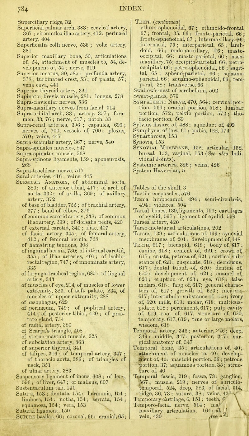 Superciliary ridge, 32 Superficial palmar arch, 383 ; cervical artery, 367 ; circumflex iliac artery, 412; periua;al arteiy, 404 Superficialis colli nerve, 536 ; volse ai-tery, 381 Superior maxillary boue, 50, articulations of, 54, attachment of muscles to, 54, de- velopment of, 54; nerve, 519 Superior meatus, 80, 58o ; profunda artery, 378; turbinated crest, 53; of palate, 57; vena cava, 441 Superior thyroid artery, 341 Supinator brevis muscle, 281; longus, 278 Supra-clavicular nerves, 536 Supra-maxillary nerves from facial, 514 Supra-orbital arch, 33 ; artery, 357 ; fora- men, 33, 76 ; nerve, 517 ; notch, 33 Supra-renal arteiies, 396 ; capsules, 699 ; nerves of, 700, vessels of, 700; plexus, 570; veins, 447 Supra-scapulur artery, 367 ; nerve, 540 Supra-spinales muscles, 247 Supra-si,)inatus muscle, 268 Supra-spinous ligaments, 159 ; aponeurosis, 268 Supra-troclilear nerve, 517 Sural arteries, 416 ; veins, 445 Surgical Anatomy, of abdominal aorta, 389; of anterior tibial, 417 ; of arch of aorta, 332 ; of axilla, 369; of axillary artery, 372 of base of bladder, 755 ; of brachial artery, 377 ; bend of elbow, 376 of common carotid artery, 338; of common iliac artery, 399 ; of dorsalis pedis, 420 of external carotid, 340; iliac, 407 of facial artery, 345 ; of femoral artery, 412 ; of femoral hernia, 738 of hamstring tendons, 308 of inguinal hernia, 730; of internal carotid, 355 ; of iliac arteries, 401; of ischio- rectal region, 747 ; of innominate artery, 335 of laryngo-tracheal region, 685 ; of lingual artery, 343 of muscles of eye, 214, of muscles of lower extremity, 323, of soft palate, 234, of muscles of upper extremity, 288 of (jesophagus, 629 of perinasum, 749; of ])opliteal artery, 414 ; of posterior tibial, 420 ; of pros- tate gland, 7i4 of radial arter^', 380 ot Scarpa's triangle, ,408 of steruo-mastoid muscle, 225 of subclavian artery, 363 of superior thyroid, 341 of talipes, 316 ; of temporal artery, 347 ; of thoracic aorta, 386 ; of triangles of neck, 351 of ulnar artery, 383 Suspensory ligament of incus, 608 ; of lei^s, 596 ; of liver, 647 ; of malleus, 607 Sustenta'-ulum tali, 141 Sutura, 153 ; dentata, 154; harmonia, 154 ; limbosa, 154 ; uotha, 154; serrata, 154; squamosa, 154 ; vera, 153 Sutural ligament, 150 Suture basilar, 66; coronal, 66; cranial, 65; Teeth, {continued) ethmo-sphenoidal, 67 ; ethmoi do-frontal, 67 ; frontal, 35, 66 ; frouto-parietal, 66 ; fronto-sphenoidal, 67 ; intermaxillary, 76; iuternasal, 75 ; interparietal, 65 ; lamb- doid, 66 ; malo-maxillary, 5 ; masto- occipital, 66; rhasto-parietal, 66 ; naso- maxillary, 75; dccipito-parietal, 66; petro- occipital, 66; pet,ro-sphenoidal, 66 ; sagit- tal, 65 ; sphenoVparietal, 66 ; squamo- parietal, 66 ; squamo-sphenoidal, 66; tem- poral, 38 ; traii&verse, 66 Swallow's-nest of cerebellum, 502 Sweat-glands, 579 Sympathetic Neuve, 470, 564; cervical por- tion, 566; cranial portion, 518; lumbar portion, 572; pelvic portion, 572; tho- racic portion, 569 Sylvius fissure of, 488; aqueduct of, 499 Symphysis of jaw, 61; pubis, 122, 174 Synarthrosis, 153 Synovia, 153 v Synovial Membrane, 152, articular, 152, bursal, 153, vaginal, 153 {See also Indi- vidual Joints). Systemic arteries, 326 ; veins, 426 System Haversian, 5 ■ Tables of the skull, 3 Tactile corpuscles, 576 Tasnia hippocampi, 494; sonii-circulms, 494 ; violacea, 504 Tarsal bones, 139, ligaments, 199; cartilages of eyelid, 597 ; ligament of eyelid, 598 Tarsea artery, 420 Tarso-metatarsal articulations, 202 Tarsus, 139 ; aiticulations of, 199 ; synovial membranes of, 201 ; development of, 148 Teeth, 617; bicuspid, 618; body of, 617 ; canine, 618 ; cement of, 621 ; crown of, 617 ; crusta, petrosa of, 621 ; cortical sub- stance of, 621; cuspidate, 618 ; deciduous, 617; dental tubuli-of, 620; dentine of, 620 ; development of, 621 ; enamel of, 620 ; eruption of, 623 ; eye, 618 ; false molars, 618 ; fang of, 617; general charac- ters of, 617; growth of, 623; inci:'^i, 617; intertubular substance ■ ' .w>j; ivory of, 620; milk, 619; molar, 618; multicus- pidate, 618; permanent, 617; pulp cavity of, 619, root of, 617, structure of, 620, temporary, 617, 619 ; true or large molars, wisdom, 618 Temporal aitery, 346; anteripr,-^±6; deep, 349 ; middle, 347 ; postei'ibr, 347 ; sur- gical anatomy of, 347 - Temporal bone, 35; articulations of, 40; attachment of muscles to, 40; develojj- .^■fent of, 40; mastoid portion, 36 ; petrous ''portion, 37; Squamous portion, 35; struc- ture of, 40 Temporal fascia, 219 ; fossae, 73 ; ganglion, 567 ; muscle, 219; nerves of auriculo- temporal, 524, deep, 523, of facial, 614, ridge, 36, 73 ; suture, 38; veins, 430 Temporary cartilage, 6, 151; teeth, P \ Temporo-lacial nerve, 514; ma,''' \ maxillary articulation, 164;,al,^' vein, 430 . ^Tse -
