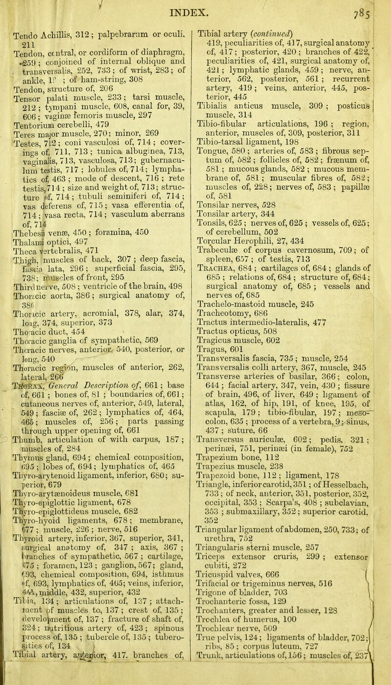 Teudo Achillis, 312 ; palpebranim or oculi, 211 Tendon, central, or cordiform of diaphragm, ^59 ; conjoined of internal oblique and . transversalis, 252, 733 ; of wrist, 283; of ankle, 1:' ; of ham-string, 308 Tendon, structure of, 206 Tensor palati muscle, 233; tarsi muscle, 212 ; tjmpani muscle, 608, canal for, 39, 606; viiginse femoris muscle, 297 Tentorium cerebelli, 479 Teres major muscle, 270; minor, 269 Testes, 712; coni vasculosi of, 714; cover- ings of, 711, 713; tunica albuginea, 713, vao'inalis, 713, vasculosa, 713; gubernacu- lum testis, 717 ; lobules of, 714; lympha- tics of, 463 ; mode of descent, 716 ; rete testis, 714 ; size and weight of, 713; struc- ture nf, 714 ; tubuli seminiferi of, 714 ; vas deferens of, 715; vasa efi'erentia of, 714; vasa recta, 714; vasculum aberrans of, 714 Thebesi) vense, 450 ; foramina, 450 Thalami optici, 497 Theca vsrtebralis, 471 'Thigh, muscles of back, 307 ; deep fascia, Fascia lata, 296 ; superficial fascia, 295, 738; muscles of front, 295 Thirdnerve, 508 ; ventricle of the brain, 498 Thortcic aorta, 386; surgical anatomy of, 386 Thoncic artery, acromial, 378, alar, 374, loBg, 374, superior, 373 Tho-acic duct, 454 Thoi acic ganglia of sympathetic, 569 Thoracic nerves, anterior^ 540, posterior, or long, 540 Thoracic region, muscles of anterior, 262, lateral, 266 Tik!RA\,_ General Description of, 661; base of, 661 ; bones of, 81 ; boundaries of, 661; cutaneous nerves of, anterior, 549, lateral, 549; fascise of, 262 ; lymphatics of, 464, 465; muscles of, 256; parts passing through upper opening of, 661 Fhumb, ai'ticulation of with carpus, 187 ; muscles of, 284 Thymus gland, 694; chemical composition, 095 ; lobes of, 694; lymphatics of, 465 Thyro-arytenoid ligament, mferior, 680; su- perior, 679 Thyro-arytsenoideus muscle, 681 Thyro-epiglottic ligament, 678 Thyro-epiglottideus muscle, 682 Thyro-hyoid hgaments, 678; membrane, [ 677 ; muscle, 226 ; nerve, 516 Thyroid artery, inferior, 367, superior, 341, surgical anatomy of, 347 ; axis, 367 ; branches of sympathetic, 567 ; cartilage, 875; foramen, 123 ; ganglion, 567; gland, 'j'93, chemical composition, 694, isthmus <if, 693, lymphatics of, 465; veins, inferior, 4'!<:\, ipiddle, 432, superior, 432 Tibia, 134; articulations of, 137 ; attach- ment of muscles to, 137 ; crest of, 135; (levelo^iment of, 137 ; fracture of shaft of, 324; nutritious artery of, 423; spinous process of, 135 ; tubercle of, 135 ; tubero- sities of, 134 I Tibial aitery, a^erfior, 417. branches of, Tibial artery {conthuied) 419, peculiarities of, 417, surgical anatomy of, 417; posterior, 420; branches of 422, peculiarities of, 421, surgical anatomy of, 421; lymphatic glands, 459; nerve, an- terior, 562, posterior, 561 ; recurrent artery, 419; veins, anterior, 445, pos- terior, 445 Tibialis anticus muscle, 309 ; posticus muscle, 314 Tibio-fibular articulations, 196 ; region, anterior, muscles of, 309, posterior, 311 Tibio-tarsal ligament, 198 Tongue, 580 ; arteries of, 583 ; fibrous sep- tum of, 582 ; follicles of, 582; frsenum of, 581; mucous glands, 582 ; mucous mem- brane of, 581; muscular fibres of, 582; muscles of, 228; nerves of, 583 ; papillae of, 581 Tonsilar nerves, 528 Tonsilar artery, 344 Tonsils, 625; nerves of, 625 ; vessels of, 625; of cerebellum, 502 Torcular Herophih, 27, 434 Trabeculse of corpus cavernosum, 709; of spleen, 657 ; of testis, 713 Trachea, 684 ; cartilages of, 684 ; glands of 685 ; relations of, 684 ; structure of, 684; surgical anatomy of, 685 ; vessels and nerves of, 685 Trachelo-mastoid muscle, 245 Tracheotomy, 686 Tractus intermedio-lateralis, 477 Tractus opticus, 508 Tragicus muscle, 602 Tragus, 601 Transversalis fascia, 735; muscle, 254 Transversalis colli artery, 367, muscle, 245 Transverse arteries of basilar, 366; colon, 644 ; facial artery, 347, vein, 430 ; fissure of brain, 496, of liver, 649 ; ligament of atlas, 162, of hip, 191, of knee, 195, of scapula, 179; tibio-fibular, 197; mesa=' colon, 635 ; process of a vertebra, 9; sinus, 437; suture, 66 Transversus auriculae, 602; pedis, 321; perineei, 751, perineei (in female), 752 Trapezium bone, 112 Trapezius muscle, 238 Trapezoid bone, 112 ; ligament, 178 Triangle, inferior carotid, 351; of Hesselbach, 733 ; of neck, anterior, 351, posterior, 352, occipital, 353 ; Scarpa's, 408 ; subclavian, 353 ; submaxillary, 352; superior carotid, 352 Triangular ligament of abdomen, 250, 733; of urethra, 762 Triangularis sterni muscle, 257 Triceps extensor cruris, 299 ; extensor cubiti, 272 , TricusjDid valves, 666 I Trifacial or trigeminus nerves, 516 | Trigone of bladder, 703 \ Trochanteric fossa, 129 Trochanters, greater and lesser, 128 Trochlea of humerus, 100 Trochlear neive, 509 True pelvis, 124; ligaments of bladder, 702; ribs, 85 ; corjjus luteum, 727 Trunk, articulations of, 156; muscles of, 237'