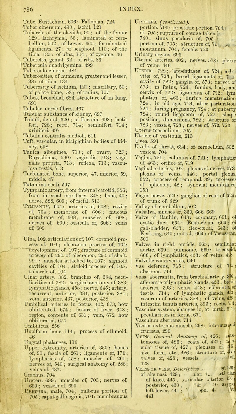 Tube, Eustachian, 606; Fallopian, 724 Tuber cinereum, 490; ischii, 121 Tubercle of the clavicle, 90; of the femur 129 ; lachrymal, 53 ; laminated of cere- bellum, 502 ; of Lower, 665; for odontoid ligaments, 27 ; of scaphoid, 110 ; of the tibia, 135 ; of ulna, 104 ; of zygoma, 36 Tubercles, genial, 62 ; of ribs, 86 pTubercula quadrigemina, 499 Tuberculo cinereo, 484 Tuberosities, of humerus, greater and lesser, 98 ; of tibia, 134 Tuberosity of ischium, 121 ; maxillary, 50; of palate bone, 58; of radius, 107 Tubes, bronchial, 684,'structure of in lung, 691 Tubular nerve fibres, 467 Tubular substance of kidney, 697 Tubuli, dental, 620 ; of Fenein, 698 ; lacti- feri, 728; recti, 714; seminiferi, 714 ; urinifei'i, 697 Tubulus centralis modioli, 611 Tuft, vascular, in Malpighian bodies of kid- ney, 698 Tunica albuginea, 713; of ovary, 725 ; Ruyschiana, 590; vaginalis, 713; vagi- nalis propria, 713 ; reflexa, 713 ; vascu- losa testis, 713 Turbinated bone, superior, 47, inferior, 59, middle, 47 Tutamina oculi, 597 Tympanic artery, from internal carotid, 356; from internal maxillary, 348 ; bone, 40 ; nerve, 528, 609 ; of facial, 513 Tympanum, 604; arteries of, 608; cavity of, 704 ; membrane of, 606 ; mucous membrane of, 608; muscles of, 608; nerves of, 609; ossicula of, 606; veins of, 609 Ulna, 102, articulations of, 107, coronoid pro- cess of, 104; olecranon process of, 104; development of, 107 ;;,ifracture of coronoid process of, 290, of olecranon, 290, of shaft, 291 ; muscles attached to, 107 ; sigmoid cavities of, 104 ; styloid process of, 105 ; tubercle of, 104 Ulnar artery, 382, branches of, 384, pecu- liarities of, 382 ; 'surgical anatomy of, 383; lymphatic glands, 458; nerve, 546; artery, recurrent, anterior, 384, posterior, 384; vein, anterior, 437, i^osterior, 438 Umbihcal arteries in foetus, 402, 673, how obliterated, 674 ; fissure of liver, 648 ; region, contents of, 631 ; vein, 672, how obliterated, 674 Umbilicus, 256 Unciform bone, 114; process of ethmoid, 46 Ungual phalanges, 116 Upper extremity, arteries of, 360; bones of, 90 ; fascia of, 261 ; ligaments of, 176; lymphatics of, 458; muscles of, 261; nerves of, 540 ; surgical anatomy of, 288; veins of, 437. Urachus, 704 Ureters, 699; muscles of, 703; nerves of, 699 ; vessels of, 699 iUret'ira, male, 704; bulbous portion of, / 705; caputgalhnaginis, 704; membranous Urethra (continued). portion, 705; prostatic prrtion, 704. of, 705 ; rupture of, course taken ^ 750 ; sinus pocularis of, 705 : ■ portion of, 705 ; structure of, 70, montanum, 704; female, 720 Urinary organs, 696 Uterinfe arteries, 402; nerves, 573 ; plexus of veins, 446 Uterus, 722;,/-appendages of, 724; arb . vita} of, 72Sf; broad hgaments of, 7, ji cavity of 722; ganglia of, 573; nervcc of 573; in foetus, 724; fundus, body, anc cervix of, 722; ligaments of, 7^2; lym- phatics of, 463; during menstruation 724 ; in old age, 724, after parturition 724 ; during pregnancy, 724 ; at puberty 724; round hga;nents of, 727; shape position, dimensions, 722 ; structure of 723 ; vessels, 723 ; nerves of, 573, 723 Uterus masculinus, 705 Utricle of vestibule, 613 Uvea, 591 Uvula, of throat, 624; of cerebelhun, 502 vesicae, 704 Vagina, 721; cnlumns'of, 721; lymphatics of, 463 ; orifice of, 719 Vaginal arteries, 402; plexus of nervei 573: plexus of veins, 446; portal p|exus, 652; process of temporal, 39 ; processes of sphenoid, 42; synovial membknes, 153 ■ 1 Vagus nerve, 529 ; ganglion of root of,p29; of trunk of, 529 i Valley of cerebellum, 502 I Valsalva, sinuses of. 330, 666, 669 \ Valve of Bauhin, 643; coronary, 661; of cystic duct, 654 ; Eustachian, 665; oi gall-bladder, 653; ileo-coecal, 643; oi Kerkring, 640; mitral, 669 ; ofVietiBbTps, 500 Valves in right auricle, 665; semilu lar aortic, 669 ; pulmonic, 669 ; tricus] id, 666 ; of lymphatics, 463; of veins. 4:5 Valvulfe conniveutes, 640 Vas deferens, 715 ; structure of, aberrans, 714 Vasa aberrantia, from brachial artery, 3f6 ; aff'erentia of lymphatic glands, 453 ; brevia arteries, 393 ; veins, 448; efl'erentia^ of testis, 714 ; of lymphatic glands, 4c'3 ;: vasorum of arteries, 328 ; of veins, 42r intestini tenuis arteries, 393 ; recta, 714 Vascular system, changes in, at birth, 6.4 peculiarities in foetus, 671 Vasculum aberrans, 714 Vastus externus muscle, 298; intei-nus aid crurceus, 299 Veins, General Anatomy of, 426; n tomoses of, 426; coats of, 427; n is- cular tissue of, 427 ; plexuses of, '■■ 6 size, form, etc., 426 ; structure oi, valves of, 428 ; vessels ) ■ 428 Veins or Vein, Descriptive of, 426 of alfc nasi, 429 ; u.'ar, 1.. j.rti ^lai of knee, 445 , ai.ricular .iittrior, posterior, 430, ai '■>■ azygot 5; left lower, 441 ; 441 )pei 4-