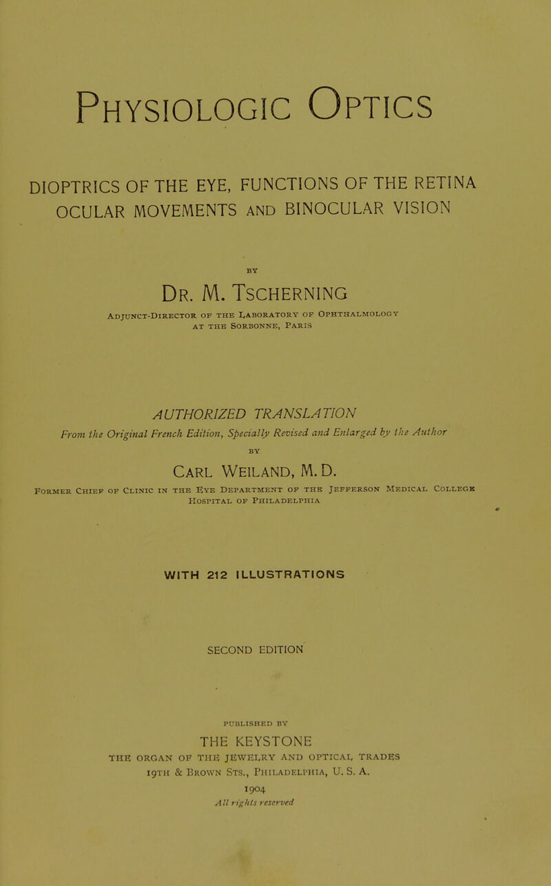 Physiologic Optics DIOPTRICS OF THE EYE, FUNCTIONS OF THE RETINA OCULAR MOVEMENTS AND BINOCULAR VISION BY Dr. M. Tscherning Adjunct-Director of thb I,aboratory of Ophthalmology at the sorbonne, paris AUTHORIZED TRANSLATION From the Original French Edition, Specially Revised and Enlarged by the Author BY Carl Weiland, M. D. Former Chief of Clinic in the Eye Department of the Jefferson Medical College Hospital of Philadelphiz^. WITH 212 ILLUSTRATIONS SECOND EDITION PUBLISHED BY THE KEYSTONE THE ORGAN OF THE JEWEIyRY AND OPTICAI, TRADES 19TH & Brown Sts., THiLADELrHiA, U. S. A. 1904 All rights reserved