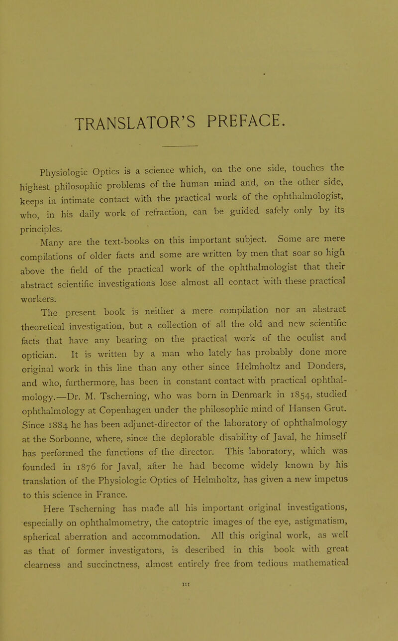 TRANSLATOR'S PREFACE. Physiologic Optics is a science which, on the one side, touches the highest philosophic problems of the human mind and, on the other side, keeps in intimate contact with the practical work of the ophthalmologist, who, in his daily work of refraction, can be guided safely only by its principles. Many are the text-books on this important subject. Some are mere compilations of older facts and some are written by men that soar so high above the field of the practical work of the ophthalmologist that their abstract scientific investigations lose almost all contact with these practical workers. The present book is neither a mere compilation nor an abstract theoretical investigation, but a collection of all the old and new scientific facts that have any bearing on the practical work of the oculist and optician. It is written by a man who lately has probably done more original work in this line than any other since Helmholtz and Donders, and who, furthermore, has been in constant contact with practical ophthal- mology.—Dr. M. Tscherning, who was born in Denmark in 1854, studied ophthalmology at Copenhagen under the philosophic mind of Hansen Grut. Since 1884 he has been adjunct-director of the laboratory of ophthalmology at the Sorbonne, where, since the deplorable disability of Javal, he himself has performed the functions of the director. This laboratory, which was founded in 1S76 for Javal, after he had become widely known by his translation of the Physiologic Optics of Helmholtz, has given a new impetus to this science in France. Here Tscherning has made all his important original investigations, especially on ophthalmometry, the catoptric images of the eye, astigmatism, spherical aberration and accommodation. All this original work, as well as that of former investigators, is described in this book with great clearness and succinctness, almost entirely free from tedious mathematical in