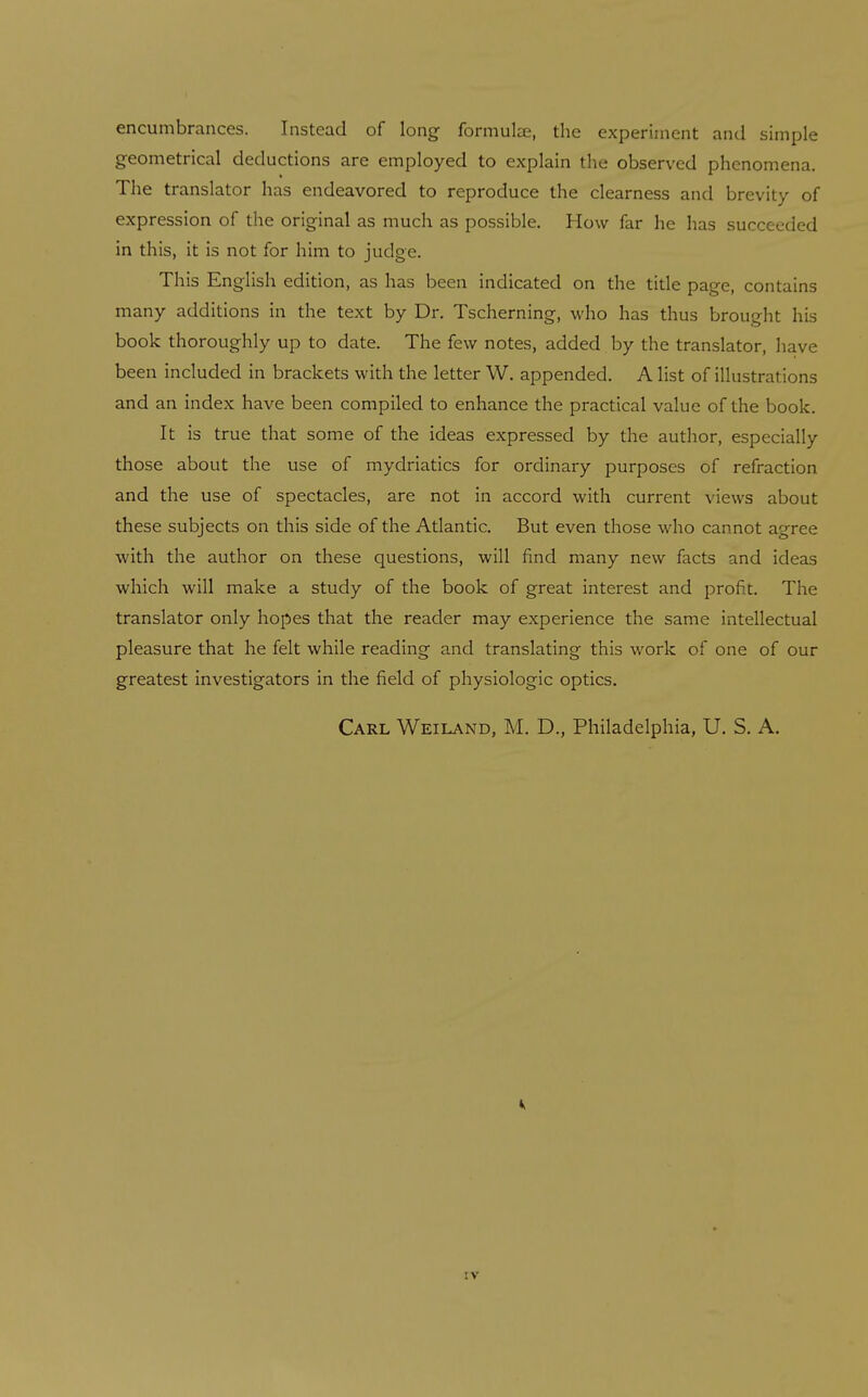 encumbrances. Instead of long formulae, the experiment and simple geometrical deductions are employed to explain the observed phenomena. The translator has endeavored to reproduce the clearness and brevity of expression of the original as much as possible. How far he has succeeded in this, it is not for him to judge. This English edition, as has been indicated on the tide page, contains many additions in the text by Dr. Tscherning, who has thus brought his book thoroughly up to date. The few notes, added by the translator, have been included in brackets with the letter W. appended. A list of illustrations and an index have been compiled to enhance the practical value of the book. It is true that some of the ideas expressed by the author, especially those about the use of mydriatics for ordinary purposes of refraction and the use of spectacles, are not in accord with current views about these subjects on this side of the Atlantic. But even those who cannot a-^-ree with the author on these questions, will find many new facts and ideas which will make a study of the book of great interest and profit. The translator only hopes that the reader may experience the same intellectual pleasure that he felt while reading and translating this work of one of our greatest investigators in the field of physiologic optics. Carl Weiland, M. D., Philadelphia, U. S, A.