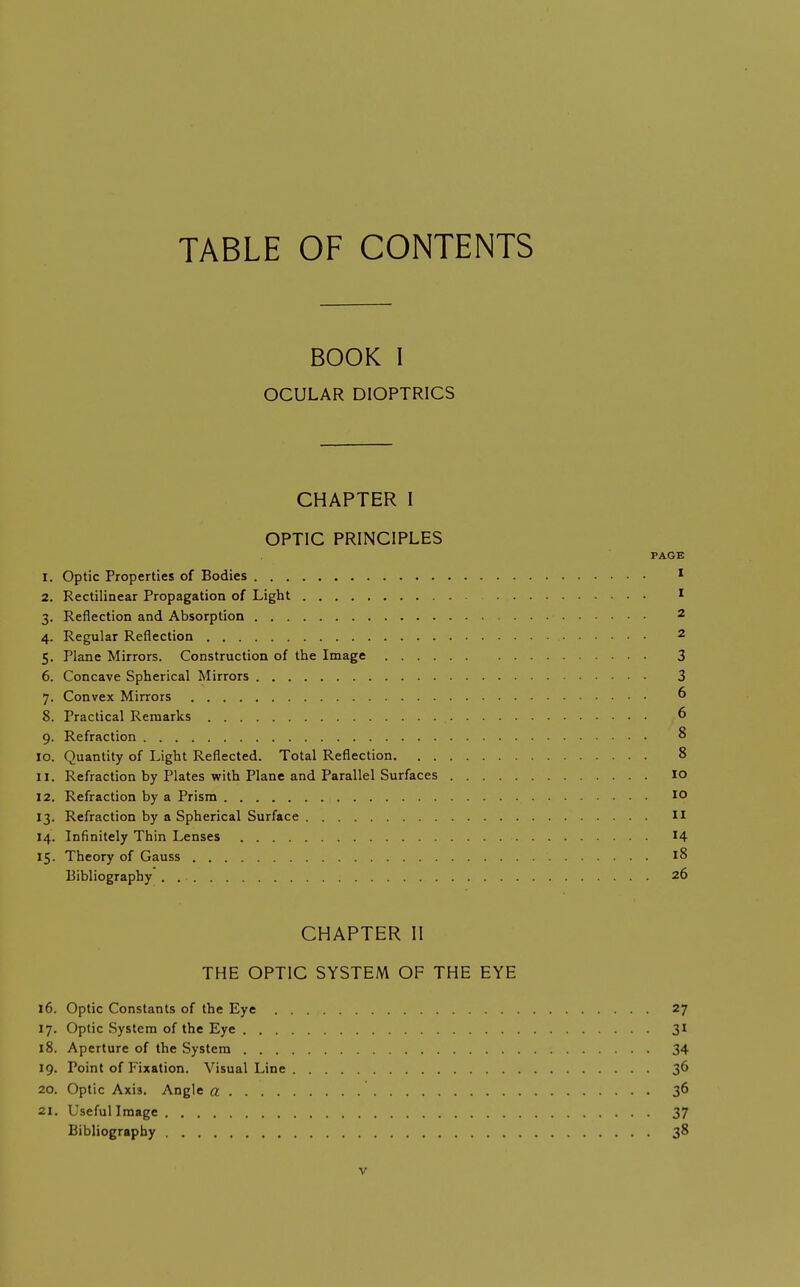 TABLE OF CONTENTS BOOK I OCULAR DIOPTRICS CHAPTER I OPTIC PRINCIPLES PAGE 1. Optic Properties of Bodies * 2. Rectilinear Propagation of Light I 3. Reflection and Absorption 2 4. Regular Reflection 2 5. Plane Mirrors. Construction of the Image 3 6. Concave Spherical Mirrors 3 7. Convex Mirrors 6 8. Practical Remarks 6 9. Refraction 8 10. Quantity of Light Reflected. Total Reflection 8 11. Refraction by Plates with Plane and Parallel Surfaces lo 12. Refraction by a Prism 10 13. Refraction by a Spherical Surface II 14. Infinitely Thin Lenses 14 15. Theory of Gauss 18 Bibliography . 26 CHAPTER II THE OPTIC SYSTEM OF THE EYE 16. Optic Constants of the Eye 27 17. Optic System of the Eye 31 18. Aperture of the System 34 19. Point of Fixation. Visual Line 36 20. Optic Axis. Angle a 36 21. Useful Image 37 Bibliography 38