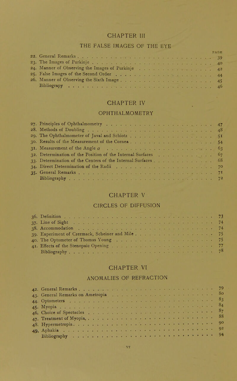 THE FALSE IMAGES OF THE EYE PAGK 22. General Remarks 2-i. The I mages of Purkinje 40 24. Manner of Observing the Images of Purkinje 42 25. False Images of the Second Order 44 26. Manner of Observing the Sixth Image 45 Bibliograpy 46 CHAPTER IV OPHTHALMOMETRY 27. Principles of Ophthalmometry 47 28. Methods of Doubling 48 29. The Ophthalmometer of Javal and Schiotz 51 30. Results of the Measurement of the Cornea 54 31. Measurement of the Angle a 63 32. Determination of the Position of the Internal Surfaces 67 33. Determination of the Centers of the Internal Surfaces 68 34; Direct Determination of the Radii 70 35. General Remarks 71 Bibliography jz CHAPTER V CIRCLES OF DIFFUSION 36. Definition 73 37. Line of Sight 74 38. Accommodation 74 39. Experiment of Czermack, Scheiner and Mile 75 40. The Optometer of Thomas Young 75 41. Effects of the Stenopaic Opening 77 Bibliography , 7^ CHAPTER VI ANOMALIES OF REFRACTION 42. General Remarks 79 43. General Remarks on Ametropia 44. Optometers ^3 45. Myopia ^4 46. Choice of Spectacles 7 47. Treatment of Myopia 48. Plypermetropia 9° 49. Aphakia Bibliography vr