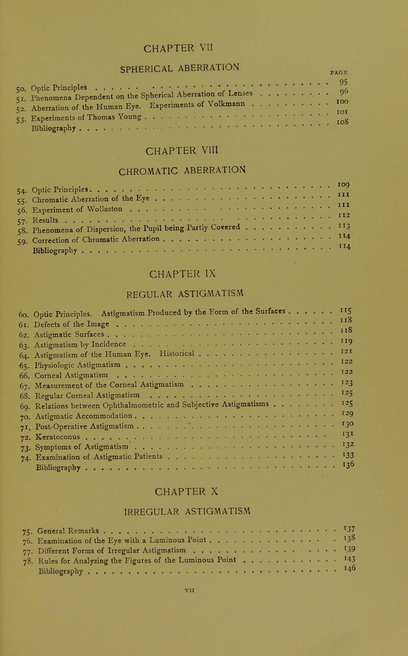 SPHERICAL ABERRATION . „ . . , 95 CO. Optic Principles ' r t q6 51 Phenomena Dependent on the Spherical Aberration of Lenses 90 52. Aberration of the Human Eye. Experiments of Volkmann 1°° 53. Experiments oi Thomas Young • • Bibliography CHAPTER VIII CHROMATIC ABERRATION 109 54. Optic Principles ^ ^ ct;. Chromatic Aberration of the Eye Ill 56. Experiment of Wollaston 57. Results 58. Phenomena of Dispersion, the Pupil being Partly Covered 3 59. Correction of Chromatic Aberration ^ ^4 Bibliography CHAPTER IX REGULAR ASTIGMATISM 60. Optic Principles. Astigmatism Produced by the Form of the Surfaces 5 61. Defects of the Image 62. Astigmatic Surfaces 63. Astigmatism by Incidence 64. Astigmatism of the Human Eye. Historical '^x • 122 65. Physiologic Astigmatism 66. Corneal Astigmatism 67. Measurement of the Corneal Astigmatism '23 68. Regular Corneal Astigmatism '^5 69. Relations between Ophlhalmometric and Subjective Astigmatisms 12$ Astigmatic Accommodation ^^9 Post-Operative Astigmatism '3° Keraloconus Symptoms of Astigmatism '3^ 74. Examination of Astigmatic Patients '33 Bibliography 70, 72 73 CHAPTER X IRREGULAR ASTIGMATISM 75. General Remarks '37 76. Examination of the Eye with a Luminous Point '3^ 77. Different Forms of Irregular Astigmatism '39 78. Rules for Analyzing the Figures of the Luminous Point '43 Bibliography • VH