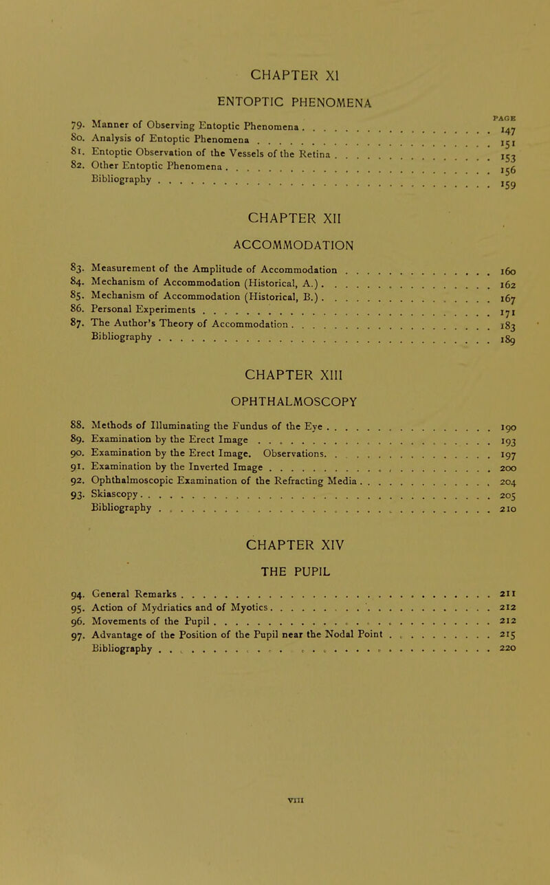 ENTOPTIC PHENOMENA , _ PAGE 79. Manner of Observing Entoptic Phenomena 147 80. Analysis of Entoptic Phenomena Ij, 81. Entoptic Observation of the Vessels of the Retina 153 82. Other Entoptic Phenomena ,^5 Bibliography ! 159 CHAPTER XII ACCOMMODATION 83. Measurement of the Amplitude of Accommodation 160 84. Mechanism of Accommodation (Historical, A.) 162 85. Mechanism of Accommodation (Historical, B.) 167 86. Personal Experiments i^i 87. The Author's Theory of Accommodation 183 Bibliography ,8^ CHAPTER XIII OPHTHALMOSCOPY 88. Methods of Illuminating the Fundus of the Eye 190 89. Examination by the Erect Image 193 90. Examination by the Erect Image. Observations 197 91. Examination by the Inverted Image 200 92. Ophthalmoscopic Examination of the Refracting Media , 204 93. Skiascopy 205 Bibliography . , 210 CHAPTER XIV THE PUPIL 94. General Remarks 211 95. Action of Mydriatics and of Myotics ' 212 96. Movements of the Pupil ^ . ^ 212 97. Advantage of the Position of the Pupil near the Nodal Point 215 Bibliography . . , ....... 220