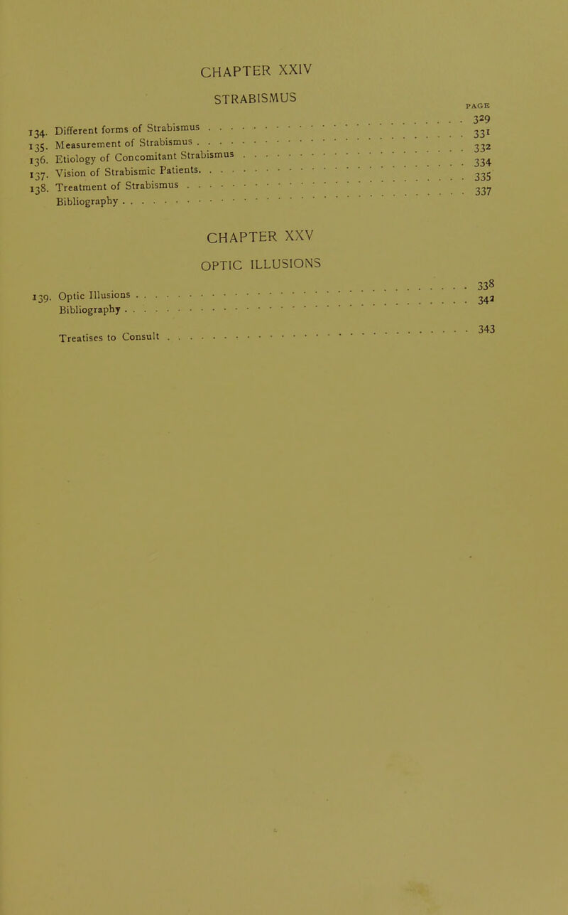 STRABISMUS 329 134. Different forms of Strabismus ... 331 135. Measurement of Strabismus 136. Etiology of Concomitant Strabismus 334 137. Vision of Strabismic Patients .335 138. Treatment of Strabismus Bibliography CHAPTER XXV OPTIC ILLUSIONS 338 139. Optic Illusions ... 34a Bibliography „ 343 Treatises to Consult